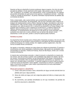 Quando se fala em alcachofra é preciso esclarecer alguns enganos. No início do texto
as palavras pétalas e fundo aparecem entre aspas. Isso porque o que se chama de
"flor" na planta é, na verdade, uma inflorescência. A flor é constituída por um capítulo
de grandes dimensões do qual consumimos apenas o receptáculo carnudo – chamado
"fundo ou coração da alcachofra". As partes chamadas impropriamente de pétalas são
as brácteas da planta.

Feita a observação, vale a pena lembrar que as alcachofras sempre tiveram suas
propriedades reconhecidas. Na Antigüidade, elas já eram utilizadas pelos médicos no
preparo de medicamentos contra a febre, doenças do fígado, reumatismo e até como
antidepressivo. Mas convém contar uma passagem não tão gloriosa desta planta: ao
que parece, por volta do século XVI, o consumo da alcachofra na França chegou a ser
proibido para mulheres. É que a esposa do rei Henrique II, a italiana Catarina de
Médicis, adorava alcachofras e corria a fama de que a iguaria era um poderoso
afrodisíaco. O comportamento da esposa do rei não devia ser muito exemplar, pois,
juntando uma coisa com a outra, acharam que as damas não deviam comer
alcachofras e viram por bem, proibir o consumo apenas pelas mulheres.

Perfeita no prato

As alcachofras foram trazidas para o Brasil pelos imigrantes europeus, há cerca de 100
anos. Nativa do sul da Europa e norte da África é uma planta de clima temperado a frio
(média de 20 graus C) e áreas úmidas. Em regiões quentes vegeta bem, mas não
forma os botões florais comestíveis.

De agosto a novembro, estamos em plena época de colheita da alcachofra. É quando a
encontramos com ótima qualidade e melhores preços. São quatro as variedades mais
encontradas no mercado: Violeta de Proença, Roxa de São Roque, Verde Lion e Verde
Grande da Bretanha.

A maioria dos nutricionistas concorda: o ideal é consumir a alcachofra no mesmo dia
da compra, pois ela começa a perder suas qualidades logo depois de colhida. Na hora
da compra, recomenda-se escolher as que apresentarem talo longo e inflorescência
firme e bem arroxeada. Para os apreciadores desta flor comestível, os "espinhos" só
devem ser retirados após o cozimento - é quando chegamos ao gran finale da iguaria:
o famoso fundo da alcachofra. Outro detalhe: recomenda-se consumir a planta logo
após o cozimento ou preparo, para melhor aproveitamento de suas propriedades
medicinais e nutricionais.

Dicas para preparar a alcachofra:
   1. Corte o talo perto da base e lave a alcachofra em água corrente abrindo bem as
       pétalas para que a água penetre.
   2. Deixe de molho em água com sal e algumas gotas de limão ou vinagre para não
       escurecer.
   3. No cozimento, use panelas esmaltadas ou em aço inoxidável. As panelas de
       alumínio escurecem a alcachofra.
 