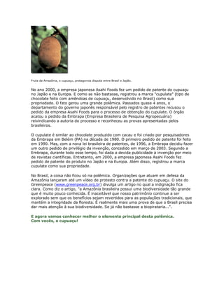 Fruta da Amazônia, o cupuaçu, protagoniza disputa entre Brasil e Japão.


No ano 2000, a empresa japonesa Asahi Foods fez um pedido de patente do cupuaçu
no Japão e na Europa. E como se não bastasse, registrou a marca "cupulate" (tipo de
chocolate feito com amêndoas de cupuaçu, desenvolvido no Brasil) como sua
propriedade. O fato gerou uma grande polêmica. Passados quase 4 anos, o
departamento do governo japonês responsável pelo registro de patentes recusou o
pedido da empresa Asahi Foods para o processo de obtenção do cupulate. O órgão
acatou o pedido da Embrapa (Empresa Brasileira de Pesquisa Agropecuária)
reivindicando a autoria do processo e reconheceu as provas apresentadas pelos
brasileiros.

O cupulate é similar ao chocolate produzido com cacau e foi criado por pesquisadores
da Embrapa em Belém (PA) na década de 1980. O primeiro pedido de patente foi feito
em 1990. Mas, com a nova lei brasileira de patentes, de 1996, a Embrapa decidiu fazer
um outro pedido de privilégio da invenção, concedido em março de 2003. Segundo a
Embrapa, durante todo esse tempo, foi dada a devida publicidade à invenção por meio
de revistas científicas. Entretanto, em 2000, a empresa japonesa Asahi Foods fez
pedido de patente do produto no Japão e na Europa. Além disso, registrou a marca
cupulate como sua propriedade.

No Brasil, a coisa não ficou só na polêmica. Organizações que atuam em defesa da
Amazônia lançaram até um vídeo de protesto contra a patente do cupuaçu. O site do
Greenpeace (www.greenpeace.org.br) divulga um artigo no qual a indignação fica
clara. Como diz o artigo, "a Amazônia brasileira possui uma biodiversidade tão grande
que é muito pouco conhecida. É inaceitável que nosso patrimônio continue a ser
explorado sem que os benefícios sejam revertidos para as populações tradicionais, que
mantém a integridade da floresta. É realmente mais uma prova de que o Brasil precisa
dar mais atenção à sua biodiversidade. Se já não bastasse a biopirataria...".

E agora vamos conhecer melhor o elemento principal desta polêmica.
Com vocês, o cupuaçu!
 