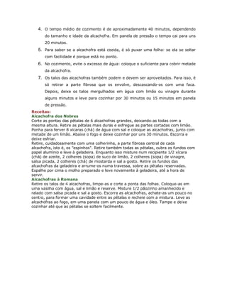 4. O tempo médio de cozimento é de aproximadamente 40 minutos, dependendo
       do tamanho e idade da alcachofra. Em panela de pressão o tempo cai para uns
       20 minutos.
   5. Para saber se a alcachofra está cozida, é só puxar uma folha: se ela se soltar
       com facilidade é porque está no ponto.
   6. No cozimento, evite o excesso de água: coloque o suficiente para cobrir metade
       da alcachofra.
   7. Os talos das alcachofras também podem e devem ser aproveitados. Para isso, é
       só retirar a parte fibrosa que os envolve, descascando-os com uma faca.
       Depois, deixe os talos mergulhados em água com limão ou vinagre durante
       alguns minutos e leve para cozinhar por 30 minutos ou 15 minutos em panela
       de pressão.
Receitas:
Alcachofra dos Nobres
Corte as pontas das pétalas de 6 alcachofras grandes, deixando-as todas com a
mesma altura. Retire as pétalas mais duras e esfregue as partes cortadas com limão.
Ponha para ferver 8 xícaras (chá) de água com sal e coloque as alcachofras, junto com
metade de um limão. Abaixe o fogo e deixe cozinhar por uns 30 minutos. Escorra e
deixe esfriar.
Retire, cuidadosamente com uma colherinha, a parte fibrosa central de cada
alcachofra, isto é, os "espinhos". Retire também todas as pétalas, cubra os fundos com
papel alumínio e leve à geladeira. Enquanto isso misture num recipiente 1/2 xícara
(chá) de azeite, 2 colheres (sopa) de suco de limão, 2 colheres (sopa) de vinagre,
salsa picada, 2 colheres (chá) de mostarda e sal a gosto. Retire os fundos das
alcachofras da geladeira e arrume-os numa travessa, sobre as pétalas reservadas.
Espalhe por cima o molho preparado e leve novamente à geladeira, até a hora de
servir.
Alcachofras à Romana
Retire os talos de 4 alcachofras, limpe-as e corte a ponta das folhas. Coloque-as em
uma vasilha com água, sal e limão e reserve. Misture 1/2 pãozinho amanhecido e
ralado com salsa picada e sal a gosto. Escorra as alcachofras, achate-as um pouco no
centro, para formar uma cavidade entre as pétalas e recheie com a mistura. Leve as
alcachofras ao fogo, em uma panela com um pouco de água e óleo. Tampe e deixe
cozinhar até que as pétalas se soltem facilmente.
 