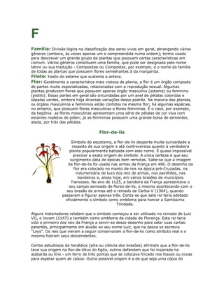 F
Família: Divisão lógica na classificação dos seres vivos em geral, abrangendo vários
gêneros (embora, às vezes apenas um e compreendida numa ordem); termo usado
para descrever um grande grupo de plantas que possuem certas características em
comum. Vários gêneros constituem uma família, que pode ser designada pelo nome
latino ou sua tradução - Compositae ou Compostas, por exemplo, é o nome da família
de todas as plantas que possuem flores semelhantes à da margarida.
Filete: Haste do estame que sustenta a antera.
Flor: Geralmente a característica mais vistosa da planta, a flor é um órgão composto
de partes muito especializadas, relacionadas com a reprodução sexual. Algumas
plantas produzem flores que possuem apenas órgão masculino (estame) ou feminino
(pistilo). Essas partes em geral são circundadas por um anel de pétalas coloridas e
sépalas verdes, embora haja diversas variações desse padrão. Na maioria das plantas,
os órgãos masculinos e femininos estão contidos na mesma flor; há algumas espécies,
no entanto, que possuem flores masculinas e flores femininas. É o caso, por exemplo,
da begônia: as flores masculinas apresentam uma série de pétalas de cor viva com
estames repletos de pólen; já as femininas possuem uma grande bolsa de sementes,
alada, por trás das pétalas.

                                    Flor-de-lis

                      Símbolo do escotismo, a flor-de-lis desperta muita curiosidade a
                      respeito de sua origem e até controvérsias quanto à verdadeira
                    planta popularmente batizada com este nome. É quase impossível
                       precisar a exata origem do símbolo. A única certeza é que seu
                     surgimento data de épocas bem remotas. Sabe-se que a imagem
                   da flor-de-lis foi usada nas armas da França em 496. O desenho da
                       flor era colocado no manto de reis na época pré-Cruzadas, na
                         indumentária de luxo dos reis de armas, nos pavilhões, nas
                          bandeiras e, ainda hoje, em vários brasões de municípios
                      franceses. No ano de 1125, a bandeira da França apresentava o
                    seu campo semeado de flores-de-lis, o mesmo acontecendo com o
                  seu brasão de armas até o reinado de Carlos V (1364), quando
                passaram a figurar apenas três. Conta-se que este rei teria adotado
                  oficialmente o símbolo como emblema para honrar a Santíssima
                                               Trindade.

Alguns historiadores relatam que o símbolo começou a ser utilizado no reinado de Luiz
VII, o Jovem (1147) e também como emblema da cidade de Florença. Este rei teria
sido o primeiro dos reis da França a servir-se desse desenho para selar suas cartas-
patentes, principalmente em alusão ao seu nome Luiz, que na época se escrevia
"Loys". Os reis que vieram a seguir conservaram a flor-de-lis como atributo real e o
mesmo fizeram seus descendentes.

Certos estudiosos da heráldica (arte ou ciência dos brasões) afirmam que a flor-de-lis
teve sua origem na flor-de-lótus do Egito, outros defendem que foi inspirada na
alabarda ou lírio - um ferro de três pontas que se colocava fincado nos fossos ou covas
para espetar quem ali caísse. Outra possível origem é a de que seja uma cópia do
 