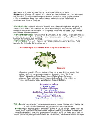 terra vegetal, 1 parte de terra comum de jardim e 2 partes de areia.
Regas: Espaçadas no início do período vegetativo, intensificando para dias alternados
até depois da floração, quando deve-se voltar a espaçar as regas. Recomenda-se
evitar o excesso de água, pois pode provocar o apodrecimento do bulbos e o
surgimento de doenças fúngicas.


Flor dobrada: Flor que possui no mínimo duas camadas de pétalas. Em geral, os
estames e os pistilos no centro da flor são substituídos por mais pétalas. As flores
dobradas costumam ser cultivares. Ex.: algumas variedades de rosas. (Veja também
flor simples, flor semidobrada).
Flor semidobrada: Flor com mais de uma camada de pétalas, porém com menos
pétalas do que uma flor dobrada. Ex.: algumas variedades de violeta-africana. (Veja
também flor simples, flor dobrada).
Flor simples: Flor com o número normal de pétalas. Ex:. amor-perfeito. (Veja
também flor dobrada, flor semidobrada).

       A simbologia das flores nos buquês das noivas




                                                    Gardênia

       Quando o assunto é flores, nada acontece por acaso! Até nos buquês das
       noivas, as flores carregam mensagens. Segundo o livro "The Bride
       Guide", das autoras Dinah Braun Goss e Maria Schram Schwartz,
       algumas flores utilizadas na montagem de buquês de noiva podem ter
       vários significados, veja o que algumas delas simbolizam:

                               Orquídeas = beleza
                                  Rosas = amor
                              Violetas = fidelidade
                               Cravos = distinção
                       Gardênias = juventude e jovialidade
                                 Lírios = pureza
                           Alstroemerias = felicidade
                         Margaridas brancas = inocência


Flórula: Flor pequena que, juntamente com várias outras, forma o miolo da flor. Ex.:
               a maioria das margaridas são formadas por diversas flórulas
  Folha: Órgão de produção de energia da planta. A luz, ao atingir a parte verde da
   folha, inicia o processo de fotossíntese (sépalas, pétalas, gavinhas e brácteas são
 folhas modificadas); estrutura que nasce de um caule ou de um ramo e que tem por
função primária a produção de alimento por fotossíntese, tipicamente é constituída por
 