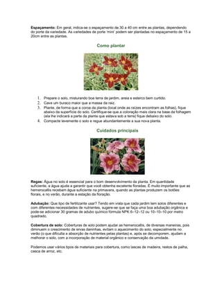 Espaçamento: Em geral, indica-se o espaçamento de 30 a 40 cm entre as plantas, dependendo
do porte da variedade. As variedades de porte ‘mini’ podem ser plantadas no espaçamento de 15 a
20cm entre as plantas.

                                        Como plantar




    1. Prepare o solo, misturando boa terra de jardim, areia e esterco bem curtido.
    2. Cave um buraco maior que a massa da raiz.
    3. Plante, de forma que a coroa da planta (local onde as raízes encontram as folhas), fique
       abaixo da superfície do solo. Certifique-se que a coloração mais clara na base da folhagem
       (ela lhe indicará a parte da planta que estava sob a terra) fique debaixo do solo.
    4. Compacte levemente o solo e regue abundantemente a sua nova planta.

                                        Cuidados principais




Regas: Água no solo é essencial para o bom desenvolvimento da planta. Em quantidade
suficiente, a água ajuda a garantir que você obtenha excelente floradas. É muito importante que as
hemerocallis recebam água suficiente na primavera, quando as plantas produzem os botões
florais, e no verão, durante a estação da floração.

Adubação: Que tipo de fertilizante usar? Tendo em vista que cada jardim tem solos diferentes e
com diferentes necessidades de nutrientes, sugere-se que se faça uma boa adubação orgânica e
pode-se adicionar 30 gramas de adubo químico fórmula NPK 6–12–12 ou 10–10–10 por metro
quadrado.

Cobertura de solo: Coberturas de solo podem ajudar as hemerocallis, de diversas maneiras, pois
diminuem o crescimento de ervas daninhas, evitam o aquecimento do solo, especialmente no
verão (o que dificulta a absorção de nutrientes pelas plantas) e, após se decomporem, ajudam a
melhorar o solo, com a incorporação de material orgânico e conservação da umidade.

Podemos usar vários tipos de materiais para cobertura, como lascas de madeira, restos de palha,
casca de arroz, etc.
 