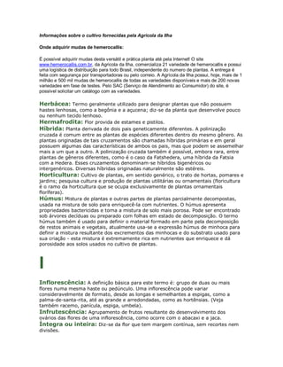 Informações sobre o cultivo fornecidas pela Agricola da Ilha

Onde adquirir mudas de hemerocallis:

É possível adquirir mudas desta versátil e prática planta até pela Internet! O site
www.hemerocallis.com.br, da Agricola da Ilha, comercializa 21 variedade de hemerocallis e possui
uma logística de distribuição para todo Brasil, independente do numero de plantas. A entrega é
feita com segurança por transportadoras ou pelo correio. A Agrícola da Ilha possui, hoje, mais de 1
milhão e 500 mil mudas de hemerocallis de todas as variedades disponíveis e mais de 200 novas
variedades em fase de testes. Pelo SAC (Serviço de Atendimento ao Consumidor) do site, é
possível solicitar um catálogo com as variedades.

Herbácea: Termo geralmente utilizado para designar plantas que não possuem
hastes lenhosas, como a begônia e a açucena; diz-se da planta que desenvolve pouco
ou nenhum tecido lenhoso.
Hermafrodita: Flor provida de estames e pistilos.
Híbrida: Planta derivada de dois pais geneticamente diferentes. A polinização
cruzada é comum entre as plantas de espécies diferentes dentro do mesmo gênero. As
plantas originadas de tais cruzamentos são chamadas híbridas primárias e em geral
possuem algumas das características de ambos os pais, mas que podem se assemelhar
mais a um que a outro. A polinização cruzada também é possível, embora rara, entre
plantas de gêneros diferentes, como é o caso da Fatshedera, uma híbrida da Fatsia
com a Hedera. Esses cruzamentos denominam-se híbridos bigenéricos ou
intergenéricos. Diversas híbridas originadas naturalmente são estéreis.
Horticultura: Cultivo de plantas, em sentido genérico, o trato de hortas, pomares e
jardins; pesquisa cultura e produção de plantas utilitárias ou ornamentais (floricultura
é o ramo da horticultura que se ocupa exclusivamente de plantas ornamentais
floríferas).
Húmus: Mistura de plantas e outras partes de plantas parcialmente decompostas,
usada na mistura de solo para enriquecê-la com nutrientes. O húmus apresenta
propriedades bactericidas e torna a mistura de solo mais porosa. Pode ser encontrado
sob árvores decíduas ou preparado com folhas em estado de decomposição. O termo
húmus também é usado para definir o material formado em parte pela decomposição
de restos animais e vegetais, atualmente usa-se a expressão húmus de minhoca para
definir a mistura resultante dos excrementos das minhocas e do substrato usado para
sua criação - esta mistura é extremamente rica em nutrientes que enriquece e dá
porosidade aos solos usados no cultivo de plantas.



I
Inflorescência: A definição básica para este termo é: grupo de duas ou mais
flores numa mesma haste ou pedúnculo. Uma inflorescência pode variar
consideravelmente de formato, desde as longas e semelhantes a espigas, como a
palma-de-santa-rita, até as grande e arredondadas, como as hortênsias. (Veja
também racemo, panícula, espiga, umbela).
Infrutescência: Agrupamento de frutos resultante do desenvolvimento dos
ovários das flores de uma inflorescência, como ocorre com o abacaxi e a jaca.
Íntegra ou inteira: Diz-se da flor que tem margem contínua, sem recortes nem
divisões.
 