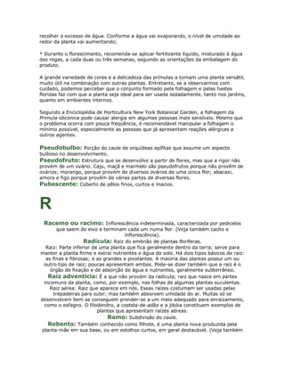 recolher o excesso de água. Conforme a água vai evaporando, o nível de umidade ao
redor da planta vai aumentando;

* Durante o florescimento, recomenda-se aplicar fertilizante líquido, misturado à água
das regas, a cada duas ou três semanas, seguindo as orientações da embalagem do
produto.

A grande variedade de cores e a delicadeza das prímulas a tornam uma planta versátil,
muito útil na combinação com outras plantas. Entretanto, se a observarmos com
cuidado, podemos perceber que o conjunto formado pela folhagem e pelas hastes
floridas faz com que a planta seja ideal para ser usada isoladamente, tanto nos jardins,
quanto em ambientes internos.

Segundo a Enciclopédia de Horticultura New York Botanical Garden, a folhagem da
Primula obconica pode causar alergia em algumas pessoas mais sensíveis. Mesmo que
o problema ocorra com pouca freqüência, é recomendável manipular a folhagem o
mínimo possível, especialmente as pessoas que já apresentam reações alérgicas a
outros agentes.

Pseudobulbo: Porção do caule de orquídeas epífitas que assume um aspecto
bulboso no desenvolvimento.
Pseudofruto: Estrutura que se desenvolve a partir de flores, mas que a rigor não
provém de um ovário. Caju, maçã e marmelo são pseudofrutos porque não provêm de
ovários; morango, porque provém de diversos ovários de uma única flor; abacaxi,
amora e figo porque provêm de várias partes de diversas flores.
Pubescente: Coberto de pêlos finos, curtos e macios.



R
 Racemo ou racimo: Inflorescência indeterminada, caracterizada por pedicelos
        que saem do eixo e terminam cada um numa flor. (Veja também cacho e
                                     inflorescência).
                    Radícula: Raiz do embrião de plantas floríferas.
   Raiz: Parte inferior de uma planta que fica geralmente dentro da terra; serve para
manter a planta firme e extrai nutrientes e água do solo. Há dois tipos básicos de raiz:
   as finas e fibrosas; e as grandes e pivotantes. A maioria das plantas possui um ou
  outro tipo de raiz; poucas apresentam ambos. Pode-se dizer também que a raiz é o
     órgão de fixação e de absorção de água e nutrientes, geralmente subterrâneo.
    Raiz adventícia: É a que não provém da radícula; raiz que nasce em partes
  incomuns da planta, como, por exemplo, nas folhas de algumas plantas suculentas.
     Raiz aérea: Raiz que aparece em nós. Essas raízes costumam ser usadas pelas
      trepadeiras para subir, mas também absorvem umidade do ar. Muitas só se
desenvolvem bem se conseguem prender-se a um meio adequado para enraizamento,
  como o esfagno. O filodendro, a costela-de-adão e a jibóia constituem exemplos de
                          plantas que apresentam raízes aéreas.
                               Ramo: Subdivisão do caule.
    Rebento: Também conhecido como filhote, é uma planta nova produzida pela
 planta-mãe em sua base, ou em estolhos curtos, em geral destacável. (Veja também
 