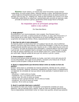 estolho).
      Rizoma: Caule rasteiro, na maioria das vezes horizontal e quase sempre
subterrâneo, do qual surgem folhas, rebentos laterais e raízes. Normalmente funciona
 como órgão de armazenamento para permitir a sobrevivência da planta durante um
período curto de seca. Ex.: begônia-rex. Pode-se dizer também que rizoma é um caule
modificado, subterrâneo ou superficial, caracterizado pelo acúmulo de reservas e pela
      provisão de escamas e gemas; geralmente emite escapo floral na floração.
                                Rosas:
               As respostas para as principais perguntas
                          sobre o seu cultivo
                                 Por: Rose Aielo Blanco

1. Onde plantar?
De preferência, num local ensolarado e bem arejado. Para florescer bem e
praticamente o ano todo, a roseira precisa de sol pleno, ou seja, pelo menos de 6 a 7
horas diárias de luz solar direta. Recomenda-se um local arejado, para evitar a o
surgimento de fungos nas folhas e flores, especialmente em regiões chuvosas.

2. Que tipo de solo é mais adequado?
As roseiras podem se desenvolver bem em qualquer tipo de solo, mas é preferível
garantir uma terra mais para argilosa, que tenha boa drenagem. O solo rico em húmus
é especialmente benéfico para as rosas. Quanto ao pH, o índice ideal situa-se entre 6,5
e 7 (neutro). Em lojas de produtos para jardinagem, é possível adquirir kits para medir
o pH do solo. Se for necessário fazer a correção, uma boa dica é a seguinte: a adição
de 150g de calcário dolomítico por m2 de canteiro eleva em 1 ponto o índice de pH;
por outro lado, 150g de sulfato de ferro por m2, diminui o pH em 1 ponto.

3. Como preparar o canteiro?
Cerca de uma semana antes de plantar as mudas, cave bem a terra até cerca de 40
cm de profundidade. Para cada m2 de canteiro, incorpore uma mistura de 15 Kg de
esterco curtido de gado e 200g de farinha de ossos.

4. Qual é o espaçamento que devemos deixar entre as mudas na hora do
plantio?
Existem vários tipos ou variedades de roseiras (silvestres, híbridas-de-chá, sempre-
floridas, miniaturas, rasteiras, arbustivas, trepadeiras e cercas-vivas) e o espaçamento
vai depender da variedade de rosa que estiver sendo plantada. É possível basear-se no
seguinte:
· arbustivas: 1 metro entre as mudas
· trepadeiras: de 1 a 2 metros entre as mudas
· cercas-vivas: 50 a 80 cm entre as mudas
· híbridas-de-chá e sempre-floridas: 50 cm entre as mudas
· miniaturas: 20 a 30 cm entre as mudas
· rasteiras: 30 cm entre as mudas

5. Qual é o período ideal para o plantio?
Se o plantio for feito com mudas "envasadas" (normalmente vendidas em sacos
plásticos), não há restrição para o plantio: pode ser feito em qualquer época do ano,
mas os especialistas recomendam evitar os meses mais quentes, sempre que possível.
 