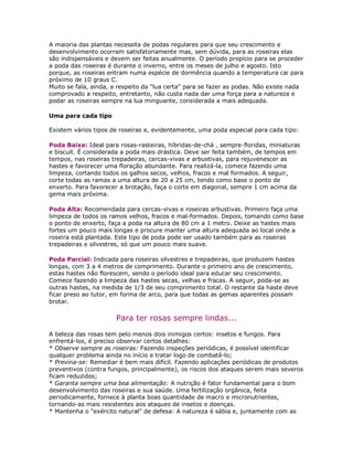 A maioria das plantas necessita de podas regulares para que seu crescimento e
desenvolvimento ocorram satisfatoriamente mas, sem dúvida, para as roseiras elas
são indispensáveis e devem ser feitas anualmente. O período propício para se proceder
a poda das roseiras é durante o inverno, entre os meses de julho e agosto. Isto
porque, as roseiras entram numa espécie de dormência quando a temperatura cai para
próximo de 10 graus C.
Muito se fala, ainda, a respeito da "lua certa" para se fazer as podas. Não existe nada
comprovado a respeito, entretanto, não custa nada dar uma força para a natureza e
podar as roseiras sempre na lua minguante, considerada a mais adequada.

Uma para cada tipo

Existem vários tipos de roseiras e, evidentemente, uma poda especial para cada tipo:

Poda Baixa: Ideal para rosas-rasteiras, híbridas-de-chá , sempre-floridas, miniaturas
e biscuit. É considerada a poda mais drástica. Deve ser feita também, de tempos em
tempos, nas roseiras trepadeiras, cercas-vivas e arbustivas, para rejuvenescer as
hastes e favorecer uma floração abundante. Para realizá-la, comece fazendo uma
limpeza, cortando todos os galhos secos, velhos, fracos e mal formados. A seguir,
corte todas as ramas a uma altura de 20 a 25 cm, tendo como base o ponto de
enxerto. Para favorecer a brotação, faça o corte em diagonal, sempre 1 cm acima da
gema mais próxima.

Poda Alta: Recomendada para cercas-vivas e roseiras arbustivas. Primeiro faça uma
limpeza de todos os ramos velhos, fracos e mal-formados. Depois, tomando como base
o ponto de enxerto, faça a poda na altura de 80 cm a 1 metro. Deixe as hastes mais
fortes um pouco mais longas e procure manter uma altura adequada ao local onde a
roseira está plantada. Este tipo de poda pode ser usado também para as roseiras
trepadeiras e silvestres, só que um pouco mais suave.

Poda Parcial: Indicada para roseiras silvestres e trepadeiras, que produzem hastes
longas, com 3 a 4 metros de comprimento. Durante o primeiro ano de crescimento,
estas hastes não florescem, sendo o período ideal para educar seu crescimento.
Comece fazendo a limpeza das hastes secas, velhas e fracas. A seguir, poda-se as
outras hastes, na medida de 1/3 de seu comprimento total. O restante da haste deve
ficar preso ao tutor, em forma de arco, para que todas as gemas aparentes possam
brotar.

                      Para ter rosas sempre lindas...

A beleza das rosas tem pelo menos dois inimigos certos: insetos e fungos. Para
enfrentá-los, é preciso observar certos detalhes:
* Observe sempre as roseiras: Fazendo inspeções periódicas, é possível identificar
qualquer problema ainda no início e tratar logo de combatê-lo;
* Previna-se: Remediar é bem mais difícil. Fazendo aplicações periódicas de produtos
preventivos (contra fungos, principalmente), os riscos dos ataques serem mais severos
ficam reduzidos;
* Garanta sempre uma boa alimentação: A nutrição é fator fundamental para o bom
desenvolvimento das roseiras e sua saúde. Uma fertilização orgânica, feita
periodicamente, fornece à planta boas quantidade de macro e micronutrientes,
tornando-as mais resistentes aos ataques de insetos e doenças.
* Mantenha o "exército natural" de defesa: A natureza é sábia e, juntamente com as
 