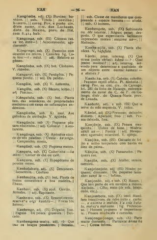 KAN -96- KAN
Kangómbe, adj. (X) Bovino; bo-
video. I
!
sub. Vitelo ; novilho ;
bízerro. | |
corog. Pov. e posto civ.
deste nome, circ. dos Lucbazes,
distr. do Moxico, prov. do Bié,
com 8. 414 hab.
Kangonga, sub. (IX) Cócoras (us.
na loc, kuta—). 
Acocoraniento; aga-
chanientr.
Kángcngo, sub. (X) Pausmlio com
desenho em relevo. |
Camafeu fig. Ca-
ra feia:— A/ inúxi. |
adj. Relativo ao
gémeo.
Kangónha, sub. (IX) bot. Cânhamo.
V. liamba.
Kangu^ri, sub. (X) Perdigoto. |
Pe-
quena perdiz. I I
adj. Da perdiz.
Kangúia, sub, (X) V. katumbu.
Kangúiu, sub. (X) Bácoro; leitão.] |
adj Porcino.
Kángululu, sub. (X) bot. Planta
fam. das solanáceas, de propriedades
medicinais em casos de inflamações en-
démicas.
Kangúmbe, sub. X) zool. Ave
galinácea de arribação. V. ngiimbe.
Kangúndu. sub. ^Xi Pequeno pás-
saro ribeirinho, j
! adj. Colonial. |
Aven-
tureiro.
Kangúnga, sub. 'X) Apêndice cóni-
co do véu palatino, j
Vvuh:-kaxingu.
I I
Campainha; sineta.
Kangúnji, sub. (X) Pequena escora.
Kangufu. sub. (X) Colherinha: ka
inúxí. '
Colher de chá ou café.
Kanguvu, sub. (X) Hipopótamo de
poucos meses.
Kanhafukutu. adj. (X) Desconexo.
'
Incoerente. ;
Confuso
Kanhanjila, sub. (X) bot. Planta de
frutos comestíveis e boa madeira. |
Ébano.
Kanhari, sub, (X) zcol. Gavião. ,
Milhafre, j
|
adj. Rapinante.
Kanhemu. sub. iIX) Ressentimento;
reserxa.-u angi kuatcla—. Frieza (de
ânimo).
Kanhenge, adj. (IX) Delgado; fino.
i
tsguio De pouca grossura. I Deli-
cado.
Kanhengena-maku, adj. di Que
traz os braços pendentes. | Bímano.
1
1
sub. Classe de mamíferos que com-
preende a espécie humana : — ukola.
I
í
sub. O homem.
Kanhengefe, sub. (IX) Sofrimento
ou dôr interior. |
Mágua; pezar; des-
gosto. O que experimenta facilmente
impressões morais : muxima ua—.
1
Melindre.
Kanhe-njils, sub. (X) Planta ebe-
nâcea. V, kafufula.
Kânhi, pron. interrog. (X) Que
ccusa (entre várias): kâma — ? Qual
(entre muitos)? i
|
adj. interrog. ser-
vindo para determinar a qualidade de
um objecto entre outros: kamiixi —
u atolol'.} ?
Kanhcka, snb. (X) Cobrão; cobreio.
:
Pequeno reptil ofídio. Pi. túnhoka. 
corog Pov. na circ. civ. de Cazengo,
kil. 280 da linha de Malange, entronca-
mento do ramal do C. de F. do Go-
lungo, distr. do Quanza-Norte, prov.
de Luanda.
Kanhofo, adj. e sub. (IX) Que se
serve da mão esqueida. V. kiásii.
Kániní, adj (IXj Formoso; delicado;
distinto, i
Apurado; fmo 1
1 sub. Pes-
soa delicada, fina.
Kanjénje, sub. (IX) Pessoa mes-
quinha. Unhas de fome. |
Miséria;
uênfi ua —.
j
Fonice I
adj. Mesqui-
nho; agarrado; miserável. V. njénje.
Kanjika, sub. (IX) Guisado de fei
jâo e milho temperado com banha ou
óleo de palma.
Kánjila, sub. (X) Passarinho. |
Pe-
queiri ave.
Kanjíla, sub. fX) Atalho; vereda;
carreiro.
Kanjolonjolo, adj (IX) Miúdo; pe-
queno; diminuto. De pequeno tama-
nho: sanji ia —. [
ínfimo.
Kanjondo, adj. e sub. (X) Manco. ]
Que tem parte de um membro a menos.
Aleijado. |
Coto; resto (de, vela, braço,
dedo, etc).
Kanjombota, sub. (IX) zool. Mamí-
fero insectívoro, de rabo hirto e curto:
—, u aximba o mutila, k'u zole kuke-
la, mukaj'a mukucnu. ;
fig. Pretencio-
so. I
Momem pequeno e impertinen-
te. ,
Pessoa minúscula e corteicão.
Kanjongo-jongo. sub. iX) Parte
muito diminuta. 1
Partícnla: káma ka
—. i Cousa ínfima.
 