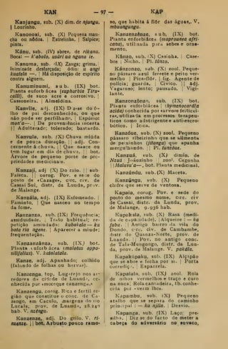 KAM -97 — KAP
Kanjungu, sub. (X) dm. dç njungu.
I
Lourinho.
Kanonoxi. sub. (X) Pequena man-
cha ou nõdoa. j
Estrelinha. {
Salpico;
pinta.
Kánu, sub. (IV) abrev. de rikanu.
Boca: — k' abolo, usúri aa ngana ie.
Kanuma, sub. 'IX) Zanga; grima.
Inimizade desfarçada; ódio: u angi
kuatela —. |
Má disposição de espírito
contra alguém.
Kanuminumi. sub. (IX) bot.
Pianta euforb ácea {eupharbia Tirw
calli), de suco acre e corrosivo. ;
Cassoneira. | Almeidina.
Kanvile, alj. (IX) D z-se do fi-
lho de pai desconhecido. Ou que
não pode ser perfilhado. |
Espúrio:
mon'a—. | De proveniência lacerta
I I
Adulterado; tolerado; bastardo.
Kanvula, sub. ^X) Chuva miúda
e de pouca duração, i
1
adj. Con-
cernente á chuva. 1 1
Que nasce ou
tem lugar em dia de chuv.i. : bot.
Árvore de pequeno porte de pro-
priedades meaicinais.
Kanzaji, adj (X) Do raio. |
'
sub
Faisca. |
j
corog. Pov. e se ie do
posto de «Cazage», crc. civ. de
Cassai Sul, distr. da Luuda, pr jv.
de Malange.
Kanzála, adj. (IX) Esfomeado, i
Faminto, ]
Que nasceu no tempo
da fome.
Kanzanza, sub. (IX) Frequência;
assiduidade. ,
Trato habitual; re-
petição amiudada: kubakda — ku
bata ria ngene. 
Aparecer a miude;
frequentação.
Kanzanzânza, sub. (IXj bot.
Planta tuforbácea (malotUS oppo-
silifolius). V. katalatala.
Kanze, adj. Apanhado; colhido
(falando de folhas ou hervas).
Kanzenga, top. Lug->rejo nos at-
redces da cidtde de Luand', co-
nhecida por imoceque canzenga.»
Kanzengu, comg. Rica e fértil re-
gião que constitue o cone. de Ca-
zengo, em Caculo, oiargens do tio
Lucala, prov. de Luaud^, 28.240
hâb. V. nzéngu.
Kanzenze. adj. Do grilo. V. ri-
ttXtttXt' 1 1 bot. Arbusto pouco ramo-
so, que habita á ílôr das águas,. V«
mbuangungu.
Kanzenzênze, sub, (IX) bot.
Planta enforbiâcea {maprounea afri-
cana), utihsada para sebes e orna-
mento.
Kânzo. sub. (X) Casinha, i
Case-
bre i
Nicho. I
PI. tânzo.
Kánzonzo, sub. (X) zool. Peque-
no pássaro azul ferrete e peito ver-
melho I
Pica-flôr. I
fig. Agente de
polícia; guarda. 1
Civico. j
|
adj.
Vagaroso; lento; pausado. [
Vigi-
lante.
Kanzonzônzo. sub. (IX) bot.
Planta eufoibiácea j
ihymenocardfa
acida) conhecida por «arvore feiticei-
ra*, utilizada em processos terapêu-
ticos como adstrigente e anti-escro-
bútico. i
Icica.
Kanzóue, sub. (X) zool. Pequeno
pássaro ribeirinho que se alimenta
de peixinhos {jitangu) que apanha
mergulhando. , i
Pi. tunzóue.
Kanzuá, sub. (X> dimin. de
Nzuá Joãozinho zoo'. Cegonha
j
Maluvu'a—, bot. Planta medicinal.
Kanzúndu, sub.(X) Maceta.
Kanzúngu. sub. (X) Pequeno
chifre que seive de ventosa.
Kapaia, corog. Pov. e sede do
posto do mesmo nome, circ. civ
de Cassai, distr. da Lunda, prov.
de Malange, 9.936 hab.
Kapakala, sub. (X) Rasa (medi-
da lie c.i pa;idade). j
Alqueire : — ka
Juba. i
Antigo bairro lia vila do
Donde. crc. civ. de Cambamhe,
distr do Quanza-Norte, prov. de
Luanda. 
,
Pov. no antigo cone.
de TaU-Mungongo, distr. da Lun-
da, prov. de Malange. V. pakála.
Kapakúpaku. sub. (IX) Alçapão
que se abre e fecha por si. |
Porta
currediç'. Esparrela.
Kapalala, sub. (IXj zool. Rola
de olhos vermelhos e traço e curo
na nuca Rola cantadeira, tb.conhe-
ciia per .verm lhe».
Kapambu, sub. (X) Pequeno
atalho que se separa do caminho
principal : — ka njlla. 
Desvio.
Kapanga, sub. (IX) Laço; pre-
silha. ,
Diz se do facto de meter a
cabeça do adversário no sovaco.
 