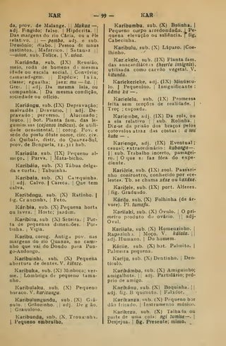 KAR -99
da, prov. de Malange. |
!
Mukua —
adj. Fingido; falso. |
Hipócrita. i|
Das margens do rio Caria, ou a èle
relativo. !
í
— pemba, adj. e sub.
Deoiónio; diabo, j
Pessoa de maus
instintos, j
Mafarríco. |
Satanaz ij
—uôiia, sub. Tolice. | V.uóua.
Kariánda, .«ub. (IX) Reunião,
meio, roda de homens d i mesma
idade ou escala social. |
Convívio;
camarad-igem. j
Espécie; laia,
classe; egualha; jaez: /n» — ka. |j
Grei. Ij adj. Da mesma laia, ou
companhia. |
Da mesma condição,
sociedade ou ofício.
Kariángu, sub. (IX) Depravação;
malvadês |
Desvario. 
,
adj. De-
pravado ;
perverso. |
Alucinado ;
louco. I I
bot. Planta iam. das le-
gumintsas {cajanos indiciis), de utili-
dade ornamental, |
|
corog. Pov. e
sede do posto deste nome, circ. civ.
da Quibal'^, distr. do Quanza-Sul,
prov. de Benguela, 12. 311 hab.
Kariaúla. sub. (IX) Pequeno al-
mcço, I
Parva. | Mâta-bicho.
Karibáia, sub. (X) Tábua delga-
da e curta. ! Tabuinlia.
Karibala, sub. (X) Carequinha.
II adj. Calvo. |
Careca. |
Que tem
calva.
Karibéngu, sub. (X) Ratinho, j
fig. Cr ancinha. |
Feto.
Káribia, sub. (X) Pequena horta
ou lavra. 
Hoitc; jaidim.
Karibitu, sub (X) Seteira. [ Por-
ta de pequenas dimen.-ões. Por-
tinha, i
Vigia.
Karibu, corog. Antiga pov. nas
margens do rio Quanza, no cami-
nho que vai do l3ondo paia Pun-
go-Andongo.
Karibuinhi, sub. (X) Pequena
abertura de dentes. V. kiênze.
Karibuka, sub. (X) Minhoca; ver-
me. Lombriga d«; pequeno tama-
nho.
Karibulaku, sub. (X) Pequeno
buraco. V. karizungu.
Karibulungundu, sub. (X) Giá-
Dulo. Grãozinho. 
|
adj. De g ão.
I
Granuloso.
Karibunda. snb. (X, TrouxinhH.
I
Pequeno embrulho.
KAR
Karibumbu, sub. (X) Boiinha. 1
Pequeno corpo arredondadx». 1 Pe-
quena elevação ou saliência, f íig.
Cabecinha.
Karibulu, sub. (X) Láparo. [Coe-
lhinho
Kar:ekele, sub. (IX) Planta fam.
das anacardiáce 13 (lieeria insignls)
utilisada como carvão vegetal. V.
kitunda.
Kariekerieke, adj. (IX) Minúscu-
lo. (
Pequenino. |
Insignificante :
kâma ka —
Karielelu, sub. (IX) Promessa
feita sem tenções de realidade. (
Troç ; caçoada.
Kariembe, adj. (IX) Da roli, ou
a ela relativo 

sub. Rolinha. |
Diz-se da prisão dos braços pelos
cotovelos atraz das cOstas : a fllU
kutu — .
Karienge, adj. (IX) Eventual;
casual; extraordinário: kubanga — -
I I
sub. Trabalho incerto, passagei-
ro. I
O que sj faz fora do expe-
diente.
Kariêrie, sub. (IX) zool. Passari-
nho conirostro, conhecido por «ce-
leste». Tb. se chama xéxe ou kaxéxe.
Karifele, sub. (IX) port. Alferes,
j
fig. Graduado.
Kárifu, sub, (X) Folhinha (de ár-
vore). PI. tumafa.
Kariiaki, sub. (X) Óvulo. [
O pri-
meiro produto do ovário. | [
adj-
Oval.
Kariiala, sub. (X) Homenzinho. |
Rapazinhj. ;
Moço. V. káialã. 
adj. Humano. |
Do homem.
Káriie, sub. (X) bot. Palmito. |
Palmeira pequena.
Karíju, sub. (X) Dentinho. ,
Den-
ticulo.
Karikámba, sub. (X) Amiguinho;
amigalhote. |i adj. Partidário; pró-
prio de amigo.
Karikánu, sub. (X) Boquinha. | |
adj. fig. B quirroto. |
Falador.
Karikanza, sub. (X) Pequeno bar
dão frisado, i Instrumento músico.
Karikezu, sub. (X) Talhada ou
patttí de uma cola: ngi tumise—. 
Desjejua. |
íig. Presente; mimo.
 