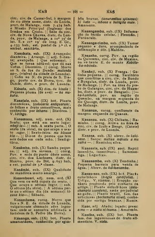 KAS - m - KAâ
circ. civ. de Cassai-Sul, à margem
do rio deste nome, distr. da Lunda,
prov. de Malange, com 7.474 hab.
e Missão Principal (Ingleza» dos
Irmãos em Cristo. |
j
Sede da circ.
civ. de Nova Chaves, distr. da Lun-
da, prov. de Malange, a 10" 35' de
lat. S. e 210 19' de long. E. Gr.,
4.133 hab., est. postal de 3.» cl. e
ambul. sanitária.
Kasahafa, sub. (IX) Avançada;
dianteira. |
Avanço. || adj. S ilien-
te; avançado. |
Que sobressai. |
Que se torna, notável; que dá nas
viatas. I
Dianteiro. |j corog. Morro
ao S. da foz do Dande: mulundu
ua—, (visível da cidade de Luanda).
I I
Cabo ao N. da praia de S. Tia-
go, posto civ. da Birra, circ. do
Dande, distr. e prov. de Luanda.
Kásala, sub. (X) dim. de kisala |
Pequena pluma (de ave): — ka mu-
kuku.
Kasalale, sub. (IX) bot. Planta
discoreácea, (colocaria antiquorum!.
de folhas e fruto comestíveis, mais
conhecido por inhame. 
Discórea. |
V. kiringu.
Kasamanu, adj. num. ord. (X)
Sexto; que está em sexto lugar:
mbejÍÍa—. 
sub. A sexta parte. ]
O
sexto (da série), òu que ocupa o sex-
to lUgar. I I
Sexta-feira: mu kizuua
kia —.
I I
Diz-se da pessoa que tem
seis dedos em cada mão. |
Sexdigi-
tárto.
Kasámba, sub. (X) Samba peque-
na. I
1
adj. Da savana. |
|
corog,
Pov. e sede do posto deste nome,
circ. civ. dos Luchazes, distr. do
Moxico, prov. do Bié, 9.657 hab.
e est. postal de 3.' classe.
Kasámbi, sub. (IX) Qualidade
de mandioca muito amarga.
Kasambuari, adj. num. oíd. (X)
Que vem ou está acpois do sexto, j
Que ocupa o sétimo lugnr. |
j
sub.
O sétimo (da série). |
A sétima par-
te ou o sétimo dia (da semana): ki-
zuna kia—•! Sábado.
Kasandama, corog. Morro que
fica a N. E. da cidade de Luanda,
vulgarmente chamado «das lagos-
tas»/ onde se encontra edificada a
fottaleza de S. Pedro (da Barra).
Kásanga, sub. (IX) bot. Planta
amarantácea, conhecida por <gim-
bôa brava*, (amaranfhus splnosus)'.
ki kata —, mboua u buingita maie. |
Amaranto.
Kasangambu, sub. (IX) Inflama-
ção do tecido celular. |
Fleumão. |
Furúnculo.
Kasanga-rimbu. sub. (IX) Tumor
pequeno e duro, acompanhado de
inflamação e dôr. j Maldita.
Kasanha, corog. Pcv. na região
da Quissama, circ. civ. de Muxima,
na ve tente E. do monte Kabólo-
ka-mbóndo.
Kasánji, sub. (X) Franga. |
Ga-
linha pequena. | |
corog. Território
que constitue a circ. civ. de Bondo
e Bangalas, distr. da Lunda, prov.
de Malange. |
|
Pov. na área do pos-
to de Galangue, circ. civ. do Huam-
bo, distr. e prov. de Bengueli. |
|
—
ka-kombolo, pov. na região do
Quembo, ua margem esquerda do
no Quango, distr. da Lunda, prov.
de Malange.
Kasanza, corog. confluente da
margem esquerda do Quanza.
Kasanzu, sub. (X) Chibata. |
Ra-
minho. I I
corog. Aldeia na área da
circ. civ. de Icolo e Bengo, (Catete)
distr. e prov. de Luanda.
Kasasa, sub. (X) abrev. de kaki-
sasa. I
Sarça: mukua mákuiu a mu
zuika —.
i
Raminho; silva.
Kasasala, sub. (IX) zool. Reptil
lacerdita, insectívoro, j
Saraman-
tiga. 1
Lagaitixa.
Kasasamba, sub. (X) Tendinha.
Pequena barraca para venda de
água. I
Abrev. de kakisasamba.
Kasau-sau, sub. (IX) bct. Platti
euforbiácea {ti agia corúifolia). (
Urtiga. V. rizanza. 
|
Erupção cu-
tânea produzida pelo contacto da
urtiga. II
Planta enfoibácea {delO'
champia scandens), assas prejudicial
ao gado. i j
Planta têxtil, fam. das
urticáceas (bochemeria nlves), conhe»
cida por «urtiga branca>. |
Ramie.
Kase, adj Atado; laçado; preso:
a mu— o maku niinama. 
Amarrado.
Kaséka, sub. (IX) bot. Planta
iam. das leguminosas de fruto ali-
mentício. V. vidu.
 