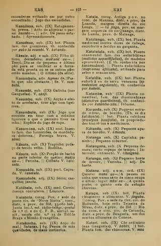 KÁS — <05 KAt
èsconder-se evitando sar por outro
encontrado. I
Jogo das escondidas.
Kasuásua, sub. (IX) Estugamen-
to; pressa. |
Acto de aligeirar o pas-
so: kuenda—. |
|
adv. De passo estu-
hado. ! Apressadamente.
Kasuésue, sub. (IX) bot. Planta
fain. das gramíneas, tb. conhecida
por poko la nzambi. V. ka^ondo.
Kásule, adj e sub. (IX) Filho úl-
timo, derradeiro: moríami ua—.
|
Terço. |Diz-se do pequeno e último
pão para se veiificar se a forna-
da está pronta ou se os outros pSe?
estão assados. |
O último (da série).
Kasumbala, adv. Apesar de. | Pos-
to que; não obstante, |
Se. V. sum-
bala.
Kasumbi, sub. (IX) Galinha (nas
Ganguelas). V. sánJL
Kasumbu, sub. (IX) Acção e efei-
to de arrebatar, tirar algo com ligei-
reza.
Kasumbula, sub. (IX; Jogo que
eonsiste em tirar com a máxima
ligeireza o que o parceiro tiver na
mão. I
Espécie do jogo de rapa.
Kasumúna, sub. (IX) zool. Insec-
to fam. das formicidas, de mordedu-
ra dolorosa, j
Formiga brava. V.
siimi,
Kásuía, sub. (Xj Trapinho; pada-
ÇG de tecido velho. |
Rodilha.
Kásuíu, sub. (X) Porção de barba
na parte inferior do queixo: muézu
ua—. I
Perinha. |
|
Chibato V. kakl-
sitlu.
Kasuuáda, sub. (IX) poit. Caçoa-
da. V. kasekelu.
Kasuuénde, adj, (IX) Sécio; cas-
quilho; janota.
Kafábela, sub. (IX) med. Coreia;
doença convulsiva. |
Loucura.
Kafaboia. corog. Pov. e sede do
posto civ. de "Nova Sintra", cone,
distr. e prov. do Bié, 33,080 hab
Junta loc.il, est. rádio-telégr. -postal
de I.» cl. e do C. F. B., ambul. sa-
nit , escola ofic. n.° 25 de Tióf.lo
Braga e Missão Evangélica.
Kafahanha, sub. (IX) Anjo do
raal.j Satanaz. |
fig. Pessoa de más
qualidades, de maus instinctos.
Kafala, corog. Antiga pov. no
cone. de Muxima, distr. e prov, de
Luanda, margem direita do rio
Longa. I !
— Ica jinga, pov. na mar-
gem esquerda do rioQuango, distr.
da Lunda, prov. de Malange.
Kaíalangu, sub. (IX) bot. Planta
medicinal contra dores de cabeça,
escrobuto e feridas na garganta.
Kafalafala. sub. (IX) bot. Planta
ornamental fam. das euforbiâceas
{inallotos oppozitlfoUus), de madeira
aproveitável, (É tb. conhetida por
kanzanzânza) .
;
Planta euforbiâcea
(mapromea africana), utilisada para
sebes e ornamento.
Kafalúla, sub, (IX) bot. Planta
euforb â ea de seiva venenosa [sy-
nadenium angolensis), tb. conhecida
por kabeia.
Kafamba, sub (IX) Planta co-
mestível, fam. das dioscoreâceas
(dtoscórea quarttniana), tb. conheci-
da por katamba-xita. Inhame.
Katanda, sub. (X) Pequeno estra-
do novel, de bordão. (Tb. se diz
kakitanda). 
bot. Planta rubiâcea
{tricalysia buxifoUa), de proprieda-
des tuictóias e medicinais.
Kátandu, sub, (X) Pequena apa-
ra de bordão. V, kitandu.
Kafanga sub. (X) Capinha; pa-
ninho. |
Pequeno cobertor.
Kalangana, sub. (X Pequena de-
mora; curto espaço de tempo. |
In-
tervalo; entreacto. V. kliangana.
Kafangu, sub. iX^ Pequena haste
de árvore, j
Varinha. |
|
adj. Da
haste,
Kafanu, adj, num. ord. (IX)
Quinto: mona ua—.jA pessoa ou
coisa que numa série de cinco ocupa
últim lugar: mãxi lia— . A. quinta
parte; o quinto mês da estação
chuvosa,
Ka(ape, sub (IX) bot. Planta
cleoginosa e alimentar. V. jinguba.
1
[corog. Pov. e sede da circ. civ, do
Bdilundo, hoje *vi. Teixeira da
Silva», distr, e prov. do Bié. 1
|
Rio
do couce circ. civ. de Caconda,
distr, e prov, de Benguela, ura dos
muitos afluentes do Cunene,
Kafari. sub. (IX) Cão ordinário
(nas Ganguelas), V. kabiri,  bot.
Planta iam. das ebánaceas. V. mua
 