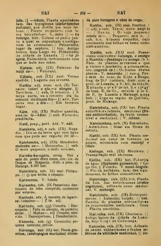 KÀT - iò4- kAí
tala, II —mbutu, Planta apocinácea
iam. das hipogíneas (diplorhytichos
psilopus), que distila um suco lei-
toso. II
Planta tr<pade'ra com lá-
tex borrachifero. V. mári. 
— ka
balanga, hist. Coluna ue pedra jun-
to a qual se expunham e castiga*
vam os criminosop. |
Pelourniho,
lugar do suplicio, j
|
top. Antigo
b^irio, hoje Largo do Pelourinho;
kia cidade de Luandi, || —ka ji'
nguia. Palmatória; instrumento com
que se bate nas mãos.
Kataía. adj. (IX) Paterno: ka
mulji ua—. !
Paternal.
s
Kátafu, sub (IX) zool. Verme
aoelido. |
Lagarta das árvores.
Ka(â(u adj. num. ord. (X) Ter-
ceiro: kalari u afu.—n alengue. 
Terc-ário. I
i
sub. O terceiro. |
A
terça parte, ou o terceiro dia da
semana: mukizuua kia— 1
1 adv. Ter-
ceira vez: u éza ~ . |
Em terceiro
lugar.
Káíe. adj. (IX) Mulher querida.
amaJa: io—kãnU.  sub. Favoíitd;
predilecta.
Ka(é, prep., port. Até. V. ndú.
Kafekelu, adj.e sub. (IX) Rega-
dio. I
Dir-se da terra que tem água
Com que pode ser regada: ixi ia—,
Ka(eke(eke, adj. (tX) Mendinho:
mulembu ua —. 
Meiminho. |
|
sub.
O maia pequeno; o dedo minimo.
Kateku-ka-ngola, corog. Pov. e
sede do posto deste nome, circ. civ. de
Duque de Bragança, distr. e prov. de
Malange, 8.097 hab.
Katelú(elu, sub. IX) zool. Pirilam-
po. 1 1 O Q^^ brilha a espaços.
Katemena. V. kateta.
Katembu, sub. (IX Passarinho den-
tirostro de rabo comprido, conhecido
por «viuva».
Kaiénde, adv. À maneira de lagarti-
xa: kubuima—. |
Ê tb. adj.
Katêndu. sub. (jx) Ousadia. |
Des-
respeito. I
Falta de atenção, decortezia;
abuso. 1
1 MiiArua— . adj Ousado; atre-
vido. I
Desrespeitoso. | Desobediente.
Kàíendu. sub. (x) Carocinho; pe-
quena castanha; pevide.
Kátengu. sub. (IX; bot. Planta gra-
mínea, {andropogon muricatus) utiliza-
da para forragens e obra de verga.
Kaféía, sub. (IX) zool. Noctiluz. 1
(I adj. e sub. Tenro; novo: sanji ia
—. 1
Nan CO. |
D: r^ça pequem:
mbutu ia —. j
Pequeno; miú o. 

sub. bjt. Arbusto trepador, cujo
cosimento das folhas se toma como
anti-emético.
Ka(é(e, sub. ^Xi; rool. Paasa-
rinho conirostro: kunonga, u anongo
Nzamba; -fandango i u azangt. |
b t.
Fani. de plantas mrtáceas a que
p rtence o jambeiro, a pitanKueira,
etc. [eugenia sp.) 
Oi frutos destas
plantai. V, musombo.  core g. Pov.
e sede do cone. de Icolo e Bengo,
freg. de St.* António, distr. com. e
prov. de Luanda, a 6 ; kil. da cidade.
É situada a 9» e 8' de lat. S.e 13*' 42'
de long. E. de Gr., servi la p lo C.
de F. de Luanda a Malange, 9.054
hab. I I
Lago na região de Quirima,
prov. de Malange.
Ka(e(ebula. sub. (IX) bot. Planta
euforbiácea labiada, medicinal {tln-
nea antiscorbutica), de fruto coracs-
tivel e medicinal. |
V. mbúna.
Kafefembiia, sub. (X) Estrelinha.
1
Asterístico. |
Sinal em forma de
estrela.
Kafiki. sub. (IX) bot. Planta me-
dicinal em casos de tenesmo ou
puxos, mixturada com musonjl e
rilolo.
Katinga, sub, (IX) Hircisrao. |
Transpiração mal ch.^irosa.
Katôle, sub. (IX) bot. Palmeira
de água [Hyphaena guineensis). 
Co-
qu lho. I
P.ilmito. V mund.ilangoU.
II Pia ;ta herbácea, fam. das legu-
minosas, de folhas comestivais.
Kafolongo, sub. (IX) bit. Planta
da ftm. dtts enforbiaceas (erototl
angolense), utilisada como medici-
nal. V. mubangu.
Kaíoloíolo, sub. (IX) Entorpeci-
mcito. I
Lassidão; torpor, j

bot.
Família de plantas erítroxihct^Ai
de propriedades medicinais. 1
Coca
I
Planta naicótica.
Kafjmba. sub. (IX) Charneca. ||
Antigo bairro da cidade de Luaa-
da, hojr- Lirg) de Cadornega,
Kafombe, sub. (IX) bot. Arbusto
de caules subterrâneas e frutoi es-
íóricos d* utilidade medicinal, i 1 co*
 