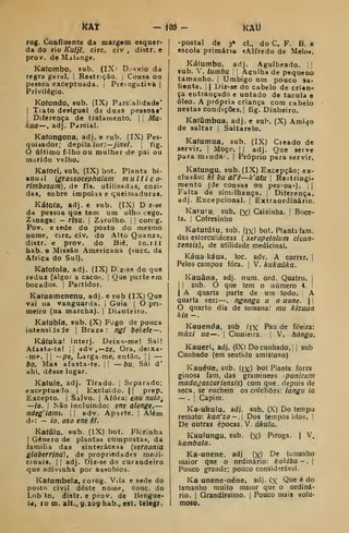 iCÀt m - KAli
rog. Confluente da margem esquer-
da do rio Kuljt, circ. civ , distr. e
prov. de Malange.
Kafombo, sub. (IX> Dsvio dd
regra gerul. j
Restrição. ;
Cousa ou
pesaoa exceptuada. |
Pieiogativa |
Privilégio.
Kotondo, sub. (IX) Parcalidade*
I
Tiato desigual da duas pessoaí*
I
Diferença de tratamento. |
|
Afu-
kua—, adj. Parcial.
Ka(ongona, adj. e 5ub. (IX) Pes-
quisador; depila Jor:—y/7jv/. 
fig.
último filho ou mulher de pai ou
marido velho.
Kafori, sub. (IX) bot. Planta bi-
anual {grassocephalum multico-
rimbosum), de fls. utillsadas, cozi-
das, sobre impolas e queimaduras.
Ká(Ofa, adj. e sub. (IX) D z-se
da pessoa que tem um olhij cego.
Zmaga: — risu. 
Zarolho. |
|
corcg.
Pov. e sede do posto do mesmo
nome, circ. civ. do Alto Quanza,
distr. e prov. do Bié, lo.ill
hab. e Missão Americana (succ. da
Africa do Sul).
Ka(o(ola, adj. (IX) D:z-se do que
reduz (algo) a caco,-. 
Que parte em
bocados. |
Partidor.
Kafuamenenu, adj. e sub (IX) Que
vai na vanguarda. í Guia j
O pri-
meiro (na marcha). |
Dianteiro.
Kaíubia, sub. (X) Fogo de pouca
intensiJade j Braza : ngi bebete—.
Kátuka! interj. Deixa-mel Sai!
Âfasta-te! |
|
adv ,— ze, Ora, deixa-
• mp. I
1 ~-pe, Largame, então. |
|
—
bo, Mas afasta-te. ji
— bu, Sái d'
ahi, desse lugar.
Ka(ule, adj. Tirado, i
Separado;
excrptuaJo |
Excluído. || prep.
Excepto. I
Salvo. |
Afora: enu nuia^
—io. I
Não incluindo: ene alenge, —
ndeg'iami. 

adv. Apdite. ;
Além
dr: — io. oso ene êl.
Kaíúlu, sub. (IX) bot. Flcrinha
1 Género de plantas composta.*!, da
família das sinteráceas (vernonia
glaberrlnd), de propriedades medi-
cinais. I I
adj. Diz-se do curandeiro
que adivinha por assobios.
Katumbela, corog. Vila e sede do
posto civil deste nome, cone. do
Lob to, distr. e prov. de Bengue-
)<i, 1 m. alt., 9.209 bab., est. telegr.
-postal de 3* cl., do C. F. B. e
escola primária lAlfredo de Melo».
Káfumbu, adj. AguJheado. i|
sub. V. tumbu  I
Agulha de pequeno
tamanho. |
Umbigo um pouco sa-
liente. ] I
Diz-se do cabelo de crian-
ça entrançado e untado de tacula e
óleo. A própria criança com cabelo
nestas condições. | fig. Dinheiro.
Kafúmbua, adj. e sub. (X) Arai^o
de saltar | Saltarelo.
Kafumua, sub. (IX) Cieado de
servir. ]
Moço. |
| adj. Que seive
para minda . |
Próprio para servir.
Kaíungu, sub. (IX) Excepção; ex-
cluáão: ki bu al'ê—k'atu ]
Restringi-
mento (Je cousas ou pessoa-).  
Falta de similhança. |
Diferença,
adj. Excepcional, j
Extraordinário.
Katufu. sub. (x) Caixinha. 1 Boce-
ta, i
Cofresinho
Katutútu, sub. (ix) bot. Planta fani.
das esterculiáceas ( xeropetalum cican-
zensis), de utilidade medicinal.
Káua káua, loc. adv. A correr. I
Pelos campos fora. j
V. kukaúka.
Kauâna, adj. num. ord. Quatro. |
I I
sub. O que tem o número 4. I
I
A quarta parte de uni todo. | A
quarta ve/r:-—. nganga u a uane.  |
O quarto dia de seraana: mu kizuua
kia —
Kauenda, sub íjx Pau de fileira:
muxi ua—. I
Cumieira. V. hóngo.
Kaueri, adj. (IX) Do cunhado, j
sub
Cunhado (em sentido amistoso)
Kauéue, sub. (jx) bot Planta forra-
ginosa fam, das gramíneas panicum
madagascariensis) com que. depois de
seca, se enchem os colchões: tanga ia
— .
I
Capim.
Ka-ukulu, adj, sub. (X) Do tempo
remoto: kan'zo-. Dos tempos idos. 
De outras épocas. V. ú/ru/u.
Kaulungu, sub. (x) Piroga. |
V.
kambala.
Ka-unene. adj (x) De tamanho
maior que o ordinário: kakiba - .
(
Pouco grande; pouco considerável.
Ka unene-néne, adj. (x Que é do
tamanho muito maior que o ordiná-
rio. I
Grandíssimo. |
Pouco mais volu-
moso.
 