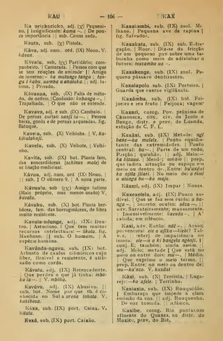 km - ^06 — KAX
Ka uriokorioko, adj. (y) Pequeni-
no. I
Insignificante: kama -. |
De pou-
ca importância | i
sub. Cousa nada.
Kaufa, sub. (x) Pistola.
Kâva, adj. num. ord. (IX) Nono. V.
kâvua.
Kávalu, sub, (jx) Partidário; com-
panheiro. I
Camarada. |
Pessoa com que
se tem reiações de amizade' 1
1 Amigo
de inverno:- ha mutunge tanga ; tan-
ga i habu, uamba uabatuka. •
adj. In-
timo. I
Privado.
Kávanza, sub. (IX) Falta de méto-
do, de ordem. I
Confusão: /i/í6a«^a — . !
Trapalhada, j O que não se entende.
Kavava, adj. e sub. (IX) Cambaio. '
De pernas curtas: sanji ia —.
i
Pessoa
baixa, gorda ede pernas arqueadas, fig.
Batoque.
Kaveia, sub. (X) Velhinha. ]
V. ka-
kikulakaji.
Kavelu, sub. (X) Velhote. ]
Velhi-
nho.
Kavifa, sub. (IXj bot. Planta fam.
das anacardiáceas [schinus mole) de
ut lisação medicinal.
Kâvua, adj. num. ord (IX) Nono. |
I
!
sub. I
O número 9. [
A nona parte.
Kávuaiu, sub (jx) Amigo íntimo
(Mais próprio, mas menos usado) V.
kúvalu.
Kávuku, sub. (X) bot. Planta her-
bácea, fam. das bornigináceas, de fibra
muito resistente.
Kavula-ndunge, adj. (IXi Dex-
tro. I
Astucioso. I Que tem muito?
recursos intelectuais: — úkola. fig.
Manhoso. |
| sub. O homem. |
A
espécie humana.
Kavúnda-ngu7u, sub. (IXi bot.
Arbusto de caules cilíndricos cujo
liber, flexível e resistente, é utili-
sado como corda.
Kávutu. adj. (IX) Retrocedente.
I
Que perdeu o que já tinha: mba-
kuia — .
I
V. mbâlcu.
Kavúvu, adj. (IX) Abusivo. |i
sub. bot. Nome por que tb. é co-
nhecida no Sul a urena lobaia. V.
kakibosa.
Kúxa, sub. (IX) port. Caixa. V.
kiíutu.
Kaxá, sub, (IX) port. Caixão.
KaxakambI, sub. (IX) zool. Mi.
lhano. I
Pequena ave de rapina |
fig. Salvador.
Kaxakaíu. sub. (IX) sub. E-,fre-
gação. I
Roce. '
Diz-se da fricção
de um pequeno pau sobre uma ta-
buinha como meio de adivinhar o
futuro: muzambu ua -.
Kaxakenge, sub. (IX) zool. Pe-
queno pássaro dentirostro.
Kaxalapolo sub. (IX) Porteiro. |
Guarda que exerce vigilância.
Kaxámba, sub. (IX) bot. Fei-
joeiro e seu fruto |
Feijoca; vagem*
KaJcari, corog. Pov. próxima de
Cassoneca, circ. civ. de Icolo e
Bengo, distr. e prov. de Luanda,
estação de C. F. L.
Kaxâxi, sub. (IX) Metade: ngí
bane—ka mulele. 1
Ponto equidis-
tante das extremidades. |
Ponto
central: bu —, 
Parte de um todo.
Porção.; quinhão. 

adj. Meio: —
ka kizuua. 
Mead' ; médio 1 ;
prep.
que indica situação ou espaço e-n
meio ou dentro de. j
Entre: bu'axáxi
ka njila jiiari. 
No meio de: o riini
II atiinga bii—ka majii.
Káxeri, adj. (IX) Impar ]
Nones.
Kaxexeíeia. adj. (IX) Pouco au-
dível. ]
Que se faz sem ruido: u bO'
nga-. 1
becreto; oculto: uêza —.
||
adv. Surrateiramente; mansamente.
,
Insensivelmente: kuenda ~ . |
A'
calada; em silêncio.
Kaxi, adv. Então: ndê - . [
Acaso;
poiventura: eie u afika —kiebi? Tal-
Vi z. il "nterj, de impaciência ou
ironia: eie —u a ki bangela ngánji.  |
conj.E; tatubém; ainda assim. ||
adj. Mtio; mttade |
Que está no
Uíeio ou entre dois: mu—. |
Médio.
I
Que exprime o meio termo. | 
prep. Entre; no meio ou dentro de:
mu—ka'nzo. V. kaxâxi
Kâxi. sub. (X) Terriola. |
Luga-
rejo:— Ara ilfele. I
Terrinha.
Kaxiaxia. sub. (IX) Rouquidão.
I
Embaraço que impede a clara
emissão da voz. |
j
adj. Rouquenho.
De voz tomada. ! Afásico.
Kaxibe, corog. Rio pantar.ojo
afluente do Quanza, no dístr. do
Moxicc, prov. do Bié.
 