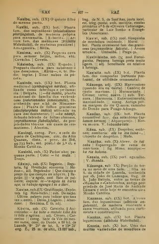 KAie — iOl - kÀZ
í^aJcíbu, sub. (IX) O quinto filho
do mesmo parto.
Kaxíki. sub. (IX) bot. Planta
fdin. das sapindácea«; {pleialodiscus
plurijuialiis), de madeira própria
para marcenaria. |
Siboeira. 1 |
Ar-
vore fam. das meliáceas [trichilia
Welwitscllii), de madeiraa preciável |
Amargoseira. |
Mélia.
Kaxima, sub. (X) Pequena cova
para se.mear feijão, miliio, etc.
|Covacho. I
Coveta.
Káximba, sub, (IX) Engodo. |
Pregunta ilusória para sabermos o
que desejamos. Kuria—, v. tr. Ilu-
dir; lograr. | Tirar nabos da pú-
cara.
Kaxinde, sub. (iXJ bot. Planta
medicinal {cymbopogon nardus), uti-
lisada como febrífuga e pe-íuma-
ria. I
Belgata. || ka rnenha, planta
medicinal da família das verbená-
ceas {valerianoides jamaicandis), tb.
ccnhecida por «:há de Mossame-
des» I I
Planta de folhas grosseiras
{stachyíarpheta indica) utilizada na
cura das desinteria-, |
|
—ka ndanji.
Arbusto labiado de folhas olorosas,
{myrathamnus flabelisfolia) , de pro-
piitdades tónicas em casos de leu-
matismo. |
Alecrim.
Kaxingi, corog. Pov. e sede do
posto de Cachingues, circ. do Alto
Quanza, distr. e prov. do Bié,
44-733 bab., est. postal de 3.» cl. e
Missão Catól.ca.
KaJíinhi, sub. (X) Pedac uho; pe-
quena parte, j
Coto: — ka nvelã. 
Troço.
Káicinji, sub. (IX) Regateio, i
Rega-
laria, fig Hesitação; economia |
j
Mu-
kaa—, adj. Regateador |
Que discute o
preço do que compra ou adquire. | Re-
gàlo.  -'a ngele, zool Rato de pal-
meira; esquilo: ia~'a-ngele ia kuria
ngo; ia kabuja-nganga i tn o itari.
Xaxisa,sub.(ÍX' Gratificação, 'Expór-
tula fig. Mata-bicho. I !
sub. Deixação.
;
Ultima palavra para indicar que toca
vez ;i outro. 1
Deixa, | Legado, j
Aban-
done. I
Renúncia. É tb. adj.
Káxitu, sub. (X) Caminha. | Ani-
malzinho: — ka buía o nuitala kiba kie
/./ Idla o ngóuia. ;
,
adj. Cárneo. 1 Car-
nerino •
corog. Sede da Vila do mes-
mo nume, cone. do Dande, a ÔO kil. de
Luanda. 8» 28' de lat. S, e 13" 35'
ong. E., 25 m. de altit., 13.087 hab,,
freg. de N. S. de SanfAna, junia local,
est. teleg.-postal, amb. sanitária, escolas
primárias n° 6 de «Oliveira Cadornega»,
particular de Luiz Sambo e Evangé-
lica (Americana).
Kaxix'", sub. (IX) zool. Mosquinlia
de mordedura incómoda. !
Muruí. [|
bot. Planta ornamental fam das gramí-
neas {pogonasthria falcata). |
Arvore
urticácia, Umbaúba. 
Pregu ça.
Kaxixikinha, sub. (x zool. Formi-
guinha. Pequena formiga preta muito
ligeira. ] I
adj. Semelhante ou relativo
à formiga.
Kaxixila. sub. (IX) bot. Planta
fam. das compostas (vernonia pos-
keana), de utilidade ornamental.
Káxongo, adj. (IX) Harmonioso
(quando sôa ou canta), |
Canoro; de
canto mavioso. |
[
Murmurante. |
Cicioso; terno; suave. |
]
sub. Ter-
nura, i
Harmonia. |
Enternecimento;
maviosídade. |
,
corog. Antiga pov.
na margem do rio Qjanza. caminho
do Dondo para Pungo-Adongo.
Kaxóxo, sub. (IX I bot. Planta
comestível fam. das solanáceas (so-
lanum torviim). 
Alquequenje. I
Her-
va muura. V. kabomba-íala.
Káxu, Sub. (IX) Desprêso; escâr-
neo; zombaria: ala leu mu liiisa — .

Ubjecto de desprezo. |
Mofa.
Kazáka, sub. (X) Abrev. de kai
zaka 
Esparregado de rama de
maniioca, |
fig Mimo; accpipe: —
ka ria holome.
Kazalu, sub. (IX) port. agazalho.
I
V. íúíonda.
Kázanga, sub IX) Porção de ter-
ra no meio de uma baía. , j
Ilha ao
S. da cidade de Luanda, conhecida
por «S. João de Cazangai, freg. de
S. João Batista, entre as terras de
íMussulo» e«Cabolombo», antiga pro-
priedade de José Maria de Andrade
Câmara e onde hoje se encontra uira
Missão Católica.
Kazanze, sub. (IX) bot, A'rvore
fam. das leguminosas {albizzia an-
golensis), de madeira resistente e
casca venenosa, utilizada para curti-
menta e construcções.
Kazáza, sub. (IX) bot. Planta
leguminosa (^albizzia Welwilscliii)
Kazeia, sub. (X) bot. Uma das
muitas variedades de mandioca de
 