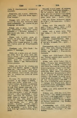KEN — j09 —
vista. II Abertamente; escancara-
dameate.
Kene'oko, adj. e proa. demonstr.
Esse, essa. |
Que está nesse lugar. {
Esse mesmo.
Kenge, sub. (IX) bot, A'rvore
leitosa da fani. das moráceas (6os«
gueia wetwitschii} , tb. conhec.da por
mungenge ua muxiiu.
Kêngi, adj. e pron. indef. (X)
Não similhante. |
Distinto: outro:
kahombo —. j
Diverso; kamuxi—. 
Não igual; não este. j
Diferente. | |
PI. tuêngi.
Kenu, adj. e pron. poss. pi.
(coatr, da prep. ka e do pron. pess.
enu). Vosso; vcssa: kambia — k'a-
burika. jDas vossas pessoas. |
—enu,
adv. e prcn. poss. pi. Propriamente
vosso.
KIA
Kesóngo, sub. (ÍX) Chefe. |
Su-
perior. V. kaisóngo.
Ke(u, adj. e pron. poss. pi. (contr.
da prep. ka e do pron. pess, etu).
No-s^; nosso. |
Das nossas pessoas;
kambua — k'auaba. 
— etu, adv. e
prOn. poss. pi. Verdadeiramente
nosso : kanzo — 'etu. Pertencente ás
nossas pessoas.
Kêza, adj. Diz'Se da criança que
nasce com dentes: ngana —, uéza ni
maju me. 
Benvindo. |
]
bot. Plan-
ta arbustiva de caules volubiladas
e fls. inteiras, cujas raizes, em infu-
são, se tomam em casos de dores
de ventre.
Kj, conj. No momento em que, j
Quando: u ngi sánga—u vutuka. |
Logo que; como; assim que. ]
|
Du-
rante o tempo: eie tunde —u axikama.
I
E 1 quanto. I Entietanto. |
| adv.
de neg. Não: muene-luua eza; o io -
mon'ê ua mbote. | i
pron.. Cousa ne-
nhuma, i
Nada: — kima; — buene. 
O que não existe, |
|
adv. de tempo,
Quando: —úia, u ng'ambela. ; |
pron.
relat. (servindo de sujeito) Que:
zuela kioso—u amono.  pref. con-
cord. dos sub , adj,, pron. e adv.
da III cl. : kimuna— etu; kima— éngi
— ng'a sumbu, etc. ,
pron. de-
monstr., Aquele; aquela; aquilo:
ng' amono— ng' andalele, ng'abange —
u a ng'ambela. | j
pron. pos.s. Esse;
essa; o; a: ngi—muena kukUu; ng'a —
ámbc.
Kia adj. e pron. poss. pi. empreg.
na 3.* pessoa. Seus suas: kUende—. 1
Do si; próprio: êza ni kitari-. 
prep. que une ao nome o seu compl.
De: kinu - múxi; kibuka— jingenji.  |
pron. relat. Que |
Quem 1
Cujo.
Kíá, adj. Neste momento; agora;
já:u ai— . De ante-mão. || inter-
rog. âri—}
Kiábu, adv. Em seguida. |
De-
pois, i
Logo a seguir: uêza—. 
Em
tempo posterior, j
Mais tarde.
Kiáie. adj. e pron. poss. Teu;
tua: kima — 1
Da tua pessoa. V.
kié.
Kiakaie, interj. que denota con-
cordância, consentimento. Seja. |
Oxalá.! Amen. || conj. disjunt.: —
ki eme ng'a ku sa$ele. |
Ou . . . quer . . [
V. Kukala.
Kiakamukuá, adj. e pron. indef.
(III) Não êste.iOutro. D ferente:
kiôwna—, [
Não igual, i
Mai^ um; se-
guinte: ngi 6ckeie —. |
Precedente;
restante.
Kiáku, sub. (III) Lenço: -kia »»«-
tit,e. Tecido próprio para a gente se
assoar. I
|
Pi. iáku.
Kiâla. sub. (III) Unha:-k»awM-
lembu. I
O casro dos paquidermes e
ruminantes. V. kikoto, 

Cada uma
das unhas das aves de rapina ou das
feras carniceiras.] Garra: — kia hoji.
Unhada; marca ou sinal que re-
sulta. |fig Mão; dedo.; !
Extremida-
de de algumas ferramentas e uten-
sílios. |
A parte do martelo oposta a
cabeça; — km nzundu. A parte recur-
vada do pé dos insectos 
Tenaz ou
pé dos caranguejos: —kia hala. j
O
que tiver a forma de unha ou garra.
i
—kia'ngo, bnt. Planta fam. das ci-
taminâceas (muta paradisiaca).] Bana-
neira e seu fruto.) [PI. iâla.
Kiálu. sub. (III) Assento de cos-
tas. I
Cadeira.
Kiáma, sub. (III) Ser vivo. [Ani-
mal; bicho: -kta muxíÍJt |
Quadrúpe-
de. | Fera: amulengakala—. MAsno;
cavalgadura: u atulama ku—. |
Mon-
tada; cavalo; touro.] |
Bruto, grossei-
ro.! Pessoa intratável. 
fig. Mulfcer
feia.|Mizantropo.
Kiambamba, sub. (III) antiq.
Peso; carga. fig. Compromisso; res-
ponsabilidade. 1
Encargo. 
V. k/m-
bamba.
 