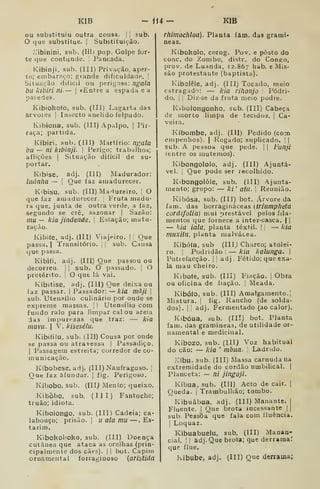 KIB - ii4- KIB
ou substituiu outra cousa. I
'
sub.
O que substitue. |
Substituição.
r'ibinini, sub. (IH) pop. Golpe for-
te que contunde. |
Pancada.
Kibinji, sub. (III) Privação, aper-
to; embaraço; grande dificuldade. '
Situação difícil ou perigosa: ngala
bll kibiri ni — 
«Entre a espada ea
paiede».
Kibiokofo, sub. (Til) Lagarta das
arvoíes |
Insecto anelido felpudo.
Kibiona, sub. (III) Apalpo. |
Pir-
raça; partida.
Kibiri, sub. (III) Martírio: nfíala
bu — ni kibinji. |
Perigo; trabalhos;
aflições i
Situação difícil de su-
portar.
Kibise, adj. (Ill) Madurador:
luãnha — I
Que faz amadurecer.
Kibisu, sub. (III) Madureiro. 
O
que faz amadurecer. {
Fruta madu-
ra que, junta de outra verde, a faz,
segundo se crê, sazonar |
Sazão:
mu — kia jindende.  Estação; matu-
ração.
Kibiíe, adj. (III) Viajeiro, |
'
Que
passa. I
Transitório, j
|
sub. Causa
que passa.
Kibi(i, adj. (III) Que passou ou
decorreu. 

sub. O passado. |
O
pretérito. |
O que lá vai.
Kibitise, adj. (III) Que deixa ou
faz passar. | Passador: —kia màji 
sub. Utensílio culinário por onde se
exjjreme massas.  I
Utensílio com
fundo ralo para limpar calou areia
das impurezas que traz: — kia
mavii. I
V. kisesélu.
Kibiíilu, sub. (III) Cousa por onde
se passa ou atravessa |
Passadiço.
I
Passagem estreita; corredor de co-
municação.
Kibobese, adj. (III) Naufragoso. 
Que faz afundar. |
fig. Perigoso.
Kíbobo, sub. (Ill) Mento; queixo.
Kibòbo, sub. (III) Fantoche;
truão; idiota,
Kiboiongo, sub. (III) Cadeia; ca*
labouço; prisão. |
u ala mu —. Es-
tarim.
Kibohoboko, sub. (III) Doença
cutânea que ataca as orelhas (prin-
cipalmente dos cães). |
|
bot. Capim
ornamental íorraginoso {aristida
rhimochloa). Planta fam, das gramí-
neas.
Kiboholo, corog. Pov. e posto do
cone. do Zombo, distr. do Congo,
prov. de Luanda, 12.867 hab. e Mis-
são protestante (baptista).
Kibolêle, adj. (Ill) Tocado, meio
estragado: — kia rifionjo Pódri-
do, I
]
Diz-se da ftuta meio podre.
Kibolongonho, sub. (III) Cabeça
de morto limpa de tecidos. |
Ca-
veira.
Kíbombe, adj. (III) Pedido (com
empenhos). | Rogado; suplicado. | |
sub. A pessoa que pede. ]
| Funji
(entre os mutemos).
Kibongololo, adj. (111) Ajuntá-
vel. I
Que pode ser recolhido.
Kibongolóle, sub. (III) Ajunta-
mento; grupo: — ki' atu. 
Reunião.
Kibósa, sub. (III) bot. Árvore da
fam. das borragináceas (triumpheta
cordifolia) mui prestável pelos fila-
mentos que fornece a inter-casca. | |
— hia lala, planta têxtil. ] |
— kia
muxitu. planta malvácea.
Kibóía, sub (IIIj Charco; atolei-
ro. I
Podridão : — kia kalunga. 
Puttefacção. || adj. Fétido; que exa-
la mau cheiro.
Kiboíe, sub. (Ill) Fiação, |
Obra
ou oficina de fiação, |
Meada,
Kibófo, sub. (III) Amalgamento.l
Mistura. |
fig. Rancho (de solda-
dos). I
adj. Fermentado (ao calor).
Kibóua, sub. (III) bot. Planta
fam. das gramíneas, de utilidade or-
namental e medicinal.
Kibozo, sub. (III) Voz habitual
do cão: — kia '
mbua. "
Ladndo.
•libu. sub. (III) Massa carnuda ua
extremidade do cordão umbilical, |
Planceta: — ni jingojí.
Kíbua, sub. (III) Acto de cair. |
Queda. 1
Trambulhão; tombo,
Kibuâbua. adj. (III) Manante. |
Fluente. I Que brota incessante | j
sub Pessoa que fala com fluência.
j
Loquaz.
Kibuabuelu, sub. (III) Manan-
cial. !1 âdj. Que brota; que derrama:
que flue.
Kibube, adj. (III) Que derrama;
 