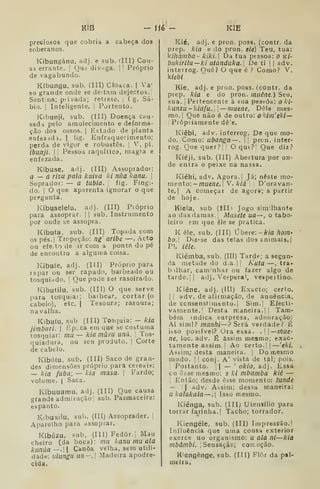 KIB - ÍÍ6 - KIB
preciosos que cobria a cabeça dos
soberanos.
Kibungánu, adj. e sub. ílll) Cou-
sa errante. [
Qud divnga. |
'
Próprio
de vagabundo.
Kíbungu. sub. (III) Cloaca. |
Va*
so grande onde se deitam dejectos.;
Sentina; piivada; retiete. i f g. Sá-
bio, I
lateligenie. |
Portento.
Kibunji, sub. (IH) Doença cí<u-
sada pelo amolecimento e deforma-
ção dos ossos. I
Estado de planta
eofezadi. | fig. Enfraquecimento;
perda de viger e robustês. ;
V. pi.
ibunji. I I
Pessoa raquítica, magra e
enfezada.
Kibuse, afij, (III) Assoprador:
a — a risa pala kuiva ki nua kanu. 
Soprador: — a íubia. fig. Fing>
do. I
O que aparenta ignorar o que
pregunta.
Kibuselelu, adj. (III) Pióprio
para assoprar, j
|
sub. Instrumento
por onde se assopra.
Kíbufa. sub. (III) Topada com
os pés.| Tropeção: ng' aribe —. Acto
ou efe. to de ir com a pontf do pé
de encontro a alguma coisa.
Kibufe, adj. (Ill) Próprio para
lapar ou ser rapado, barbeado ou
tosquiado. I
Que pode ser rasoirado.
Kibutilu, sub. (III) O que serve
para tosquiar; baibear, cortar (o
cabelo), etc. j
Tesoura; rasoura;
navalha.
Kibufu, sub (III) Tosquia: — kia
jimburi. I
Épcca em que se costuma
tosquiar: mu— kia mâvu uná. 
Tos-
quiadura, ou seu produto. |
Corte
de cabelo.
Kibútu. sub. (III) Saco de gran-
des dimensões próprio para ceieais:
— kia fubá; — kia masa. j
Fardo;
volume. I
Saca.
Kibuuamu, adj. (III) Que causa
grande admiraçãol sub. Pasmaceira:
espanto.
Kbuxilu, sub. (III) Assoprader. [
Aparelho para assoprar.
Kibúzu, sub, (III) Fedor.; Mau
cheiro (da boca): mu kanu mu ala
kunàa —. 
Canoa velha, sem utili-
dade: ulungu ua-, Madeira apodre-
cida.
Kié, adj, e pron. poss. (contr. da
prep. kia e do pron. eie) Teu, tua:
kihàmba- kiki. Da tua pessoa: o kí-
bukirilu—ki aianduka.] De ti |
|
adv.
interrog. Ouê? O que é ? Como? V.
kiebi
Kie. adj, e pron. poss. (contr. da
prep. kia e do pron. muêne.) Seu,
sua. I
Peitencente à sua pessoa: o ki-
kunzu - kiafu. 

—muene, Dele mes-
mo. !
Que não é de outro: o kim'ekl—

Pfópiiamente dê!e.
Kiêbi, adv. interrog. De que mo-
do. Xomo: ubanga —. i' prcn. inter-
rog. Que quer?| ,
O quf? Que diz.'
Kiéji, sub. (III) Abertura por on-
de entra o peixe na nassa.
Kiéki, adv. Agora.] Já; neste mo-
mento: —muene.] V. klà '
D'oravan-
te, I
A começar de agora; a partir
de hoje.
Kiela, sub (íll' Jogo sim. Ihante
ao das damas, j
Musete ua —, o tabo-
leiro em que êle se pratica.
K éle, sub. (III) ^berc-.-kia fiom-
bo.l Diz-se das tetas dos animais.
P!. iéle.
Kiémba, sub. (III) Tarde; a segun-
da metade do da.|t Kuta —, tra-
bilhar, cam'nhar ou fazer algo de
tarde.ll adj. Véspera', vespeitino.
Kiêne, adj. (111) Exacto; certo.
I I
adv, de afirmação, de anuência,
de ccnsenstirafcnto,| Sim.| Efecti-
vamente,! Desta maneira, II Tam-
bém indica surpresa, admiração:
Ai simi? manhi—? Será verdade? É
ihso possível? Ura essa. .I| mue-
ne, loc. adv, É assim mesmo; exac-
tamente assim, j
Ao certo.) —'eki,
Assim; desta maneira, j
Do mesmo
modo. I I
conj. A' vista de tâl; pois.
Portanto. || — '
okio, adj. Essa
cu esse mesmo: o ki mbamba kié —
, Então; desde esse momento: tunde
— j
I
adv. Assim; des^a maneira:
ukalakala —.| Isso mesmo.
Kiénga, sub. (III) Utensílio para
torrar farinha.] Tacho; torrador.
Kiengéie, sub. (III) Impressão.
Influência que uma cousa exterior
exerce no organismo: u ala nl—kia
mbámbi. ,
Sensação; cotroção.
Kengênge, sub. (III) F16r da pal-
meira.
 