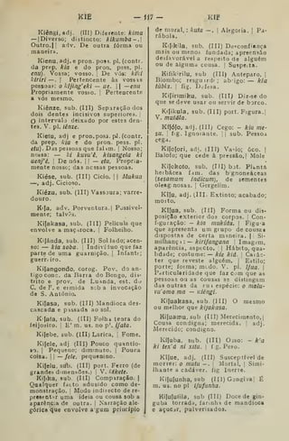 KÍE -1J7- KIP
Kiêngi.adj. (III) Diferente: kima
— | Diverso; distincto; liíkumba-.
Outro.) ! adv. De outra forma ou
maneira.
Kienu, adj. e pron. pos^. pi. (contr.
da prep, kia e do pron. psss. pi.
enu). Vossa; vosso. ;
De vós: klki
J^lriri—. I
Pertencente às vossis
pessoas: o kljing'eki — ue.  —enu
Propriamente vosso, j
Pertencente
a vós mesmo.
Kiênze, sub. (Ill) Separação dos
dois dentes incisivos superiores. 
O intervalo deixado por estes den-
tes. V. pi. lênze.
Kietu, adj e pron. pos3. pi. (contr.
da prep. kia e do pron. pess. pi.
etu). Das pessoas que falím. !
Nosso;
nossa: — /;/ kuvu'ê, kisangela ki
uenj'ê. 1
De nós. |
j
— etu, Propria-
mente nosso; das nessas pessoas.
Kiése, sub. (III) Cicio. |
|
Mukua
—, adj. Cicioso.
Kiézu, sub. (IIT) Vassoura; varre-
douro.
Ki^a, adv. Porventura. |
Possivel-
mente; talvô-s.
Kifakasa, sub. (Ill) Película que
envolve a maçaroca. |
Folhelho.
Kijánda, sub. (Ill) Sol Jado; acen-
so: — kia soba. |
Indivíduo que faz
parte de uma guarnição. |
Infante;
guerr. iro.
Kijangondo, corog. Pov. do an-
tigo cone. da Barra do Bengo, dis-
trito e prov. de Luanda, est. do
C. de F. e eimida scb a invocação
de S. António.
Kilasa, sub. (III) Mandioca des-
cascada e pd&sada ao sol.
K Jafa, sub. (III) Folha tenra do
íeijosiro. I
E' m. us. no p'. i/aia.
Kijebe, sub. (Ill) Larica, !
Fome.
Kifele, adj (III) Pouco quantio-
so. I
Pequeno; diminuto. |
Pouca
coisa. II —/e/e, pequenino.
Kifelu, sub. (III) port. Ferro (de
grandes dimensões.; |
V. IJikete.
Kijika, sub (III) Compiração. |
Qualquer fdcto adusido como de-
monstração, !
Modo indirecto de re-
preaçntitr uma ideia ou cousa sob a
aparênc:a de outra. |
Narração ale
górica que envolve a gum princípio
kuta —.
I
Alegoria. |
Pa-de moral,
rábola.
Kifikila, sub, (III) De-^confiança
mais ou meno3 fundada; apreensão
desfavorável a respeito de alguém
ou de alguma cousa. [ Suspe.ta.
Kifikirilu, sub (Til) Anteparo. |
Biombo; resguirdr; abigo: — kia
túbia. I
fig. Defesa.
Kifinmiku, sub. (Ill) Diz-se do
que se deve usar ou servir de borco.
Ktfikula, sub. (III) port. Figura..]
V. mutála.
Kífóío, adj. (III) Cego: - kia me-
SU. ;
fig. Ignoiante. ;
|
sub. Pessoa
cega.
Kifolori, adi. (IIÍ) Va-io; ôco. |
Balofo; que cede à pressão.! Mole
Kifokofo, sub. (III) bot. Planta
herbácea fam. das bgnoneáceas
{sesamum indicum), de sementes
oleag nosas. |
Gergelim.
Kifu, adj. (III, Extinto; acabado;
morto.
Kifua, sub, (Ifl) Forma ou dis^
posição exterior dos corpos. |
Con-
figuração: - kia mukúia. 
Figu-a
que apresenta um grupo de cousas
dispostas de certa maneira. |' Si-
milhanç i : — kirifangana Imagem,
aparência, asptcto.  
Hábito, qua-
lidade; costume: — kie kiú. 
Caiác-
ter que reveste alguém. ) Estilo;
porte; forma; medo. V. pi, ifaa. 
Particularidade que faz com que as
pessoas ou as cousas ss distingam
das outras da sui espécie: o mala-
vu'oma ma — Kiêngi.
Ki{uakasa, sub. (III) O mesmo
ou melhor que kijakasa.
Ki(uamu, sub (III) Merecimento, [
Cousa condigna; merecida. '
adj.
Merecido; condigno.
Kífuba. sub. (III) Oiso: - k'a
ki tex'á ni xitu. 
f g. Peso.
Kiíue, adj. (III) Susceptível de
morrer; o mutu — . |
Mortal. |
Sirni-
Ihante a cadáver, fig Inerte.
Kifulunha, sub (III) Gengiva! É
m. us. no pi ifufanha.
Kilufutila, sub (III) Docedegin-
guba torrada, farinha de mandioca
e açuCii, pulverisados.
 