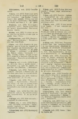 Klf - ÍÍ8- KIH
Kiíukainenu, sub. (Til) Genufle-
xório.
KifuKC, íiib (IIT) FuíTío que pela
acção rio calor se c^espreiule dos cor-
pos húmidos: kia kixibli. Vapor;
ínmc:—kia utalale. Força exp nsi-
va da água vaporizada:— Arza mênha.
Exalação; mirsraa. |
V. pi. ifiike.
Kiíukinu, sub. (Ill) Escavação;
desaterro; cova.j Terras rpiuovida.s
do pon^o desaterrado. ' Bariar.co;
buraco fundo.
Kíjúku, sub. (III) Varinha ou ca-
na em cj'ie se enrold a rama que se
quere fiar.' Roch.
Kijukunukinu,, sub (III) Reapari-
ção, | Resfiu riii mento. ;
Ressuriei-
ção: mu—kia Krisíii.
Kifulu. sub. (Ill) Espécie de mu-
cilagem que se forma na superfície
dos líquidos em ferment^içào. ' As-
querosidade. Efpuma. V. pi. //u/u
II Miope. !
catacego: — ni kifofo
fig. Raiva; cóler;.; irritação; 1
—
Julu, escuma; bolha. 
O que se for-
nia à supeifíce das sub-tâncias fer-
mentadas. 1
Reacção produzida por
um fermento,
KilutTibe, adj. e sub. (III) O que
na divi'ão, tiic a parte maior. |
Usurpador ] Q que se apossa do
que lhe não pertence. Salteador.
Kifunafe, sub. (III) TorceduTi;
luxação; entorce. |
Deslocíição de
um osso para fora da sua ca Vidade.
Kifundamenu, sub, (IIIl Quaren-
tena; quarcsm;i, |L'tb adj.
Kilunde, sub. (III) Pleitc; de-
manda. I
Testemunho. '
Rei» rêii-
cia; sinal. ]
O que se Hpontí^como
prova do alegado. | Objecto de
monstrativo da razão de quem plei-
teia.
Ki|une, sub. (III) Est.. lido das
unhas na cabaça de outrem (como
que catando-lha) . É m. us, no pi.
ifiine.
Kí(i'inga, sub, (III) Almi crevaria. |
Conjunto de alnoocreves,
Kiíúsa, adj. e sub. (III) Depra-
vado; corrupto; indecente, i
Torpt;
porcas; ingrato: — kia inuxima. j
Despresível; indigno,
Kifuse-íuse, sub. (III) Sarampo.)
Varicela.
Kiluía, sub. (IT[) Hobra feita em
estofo. I
Prega; ruga defeituosa.]
V, mufnta.
Kifufe, adj, (ITI) Suador: kubana
I
Susceptível de ser coberto
ou tapado,  Qne se pode abafar, j
sub. Cousa que tapa ou cobre para
provocar calor,
Ki{u(ilu, sub. (Ilt) O que serve
para tapar, O que encobre co-
mo veu.
KífufU, sub. (III) Dobradura. |
Parte por onde se dobrou umí< coi-
sa e o vinco ou prega que result. : —
kia mulele. |
Peça sobreposta para
n forço. '
I
Bebida ou remédio que
se toma para suar: 'aitanibula —.
|
Calor.
K'ííifua, sub. (III) bot. Pequeno
ai busto tipo das cesalpiniodeas,
fim. das leguminosas (bóuhinia tO'
mentosa], de utilidade ornamental-
Kijufungulu, sub. (III) bot. Plan-
ta fam. das leguminosas, de ma-
(i( ira aproveitável. V. niuxakanga.
Kifuxi, sub. (III) Conjunto de
(òdas as forças militares de uma
n^ção. I
Corpo cu divição de um
exército. |
Legião, Conjunto das
lòrças de cada beligerante.!] Multi-
dão: — hia' tu. ;
Maj^ote; ajunt^men-
tf-; povo. I I
bot. P'anta trepadora
fniii. das Ifguminosas (entaaa scan
í/e«s) produtora de v igens lenhosas
de grandes dimensões.
Kihabika, sub. (Ill) Impulso de
mão aberta dirig do à garganta do
adversário, i
'
Pn ssão exercida so-
bre o ga^ganete. || Ciup. |
Gario-
tilho. I
Espécie de angina s focan.
te. I i
Novela. !
Composição fabu-
losa. I
Intriga; fi>'?çãc; mentia.V.
Iioba. |l adj. FiCtício. ]
Inventado.]
Mitológico.
Kihabu, sub. dll) superl, de habu.
Ivihabuhabu. sub. (IIIi Desejo
ardente e insaciável. I
Avidês; vo-
racidade, sofreguidão. '
Muliua — ,
adj. Sôfrego; Sequioso; muito dese-
joso, ]
Insaciável.
Kihátl^ba, sub. (III) Cipó fu es-
parto entrelaçado (jueampara, pela
cintura, o trepador na ascerçãoà
palmeira ou coqueiro. |
fig. Encos-
•
to; apoio.
Kihanda, sub. (III) Limo. ]
Sar-
ro; borra; pé.
 
