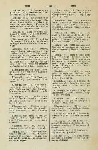 Ktíi — Í22 — KlK
Kihami, adj. (III) Prensado; es-
premido. I I
sub. Resíduo de fruto
eí-premido. V. pi. ikami.
Kikánda. sub. (III) Conjunto de
plantas cujas raíses formam entre
si um bloco sólido e volante no
meio de uma lagoa. |
Pedaço de
terra ervada deslocado de um con-
tinente. I
Ilhota flutuante.
Kikane, adj. (III) Proposto; des-
tinado; dirigido. I
Que tem destino.
I I
sub. O que se destina.
Kikanenu, sub. (III) Premed'ta-
ção, reseiva. |
Ameaça; propósito, j
Intenção tomada em mau sentido. |
Voto.
Kikanfla, sub. (IIIj Terreiro;
praça. |
Lugar espaçoso era que se
combate < u diverte, j
I top. Lugar
na ilha de Luanda entre o «Coquei-
ro» e â «Leio». I I
Pov. no cone. do
Ambiiz, caminho do Bembe, distr.
de Luanda. |
!
— 'a-njila, bot. Ar-
vore fam. das rub áceas (cantilim
medusiila) , de utilidade medic nal.
Kikangalakata, sub. (III) Terre-
no plano e descoberto. |
Esplana-
da: campo liso.j Largo.
Kikangálu, sub. (ITI) Transver-
sário. I i
adj. Atravessado; trans-
verso.
Kikange, sub. (III) Manchas no
rosto ou palidês demonstrativa da
puberdade ou gravides. |
Manchas
brancas na pele. |
|
Mukua —, adj.
Mascarino.
Kikangelu, sub. (IIIi Torresmo.
E' m. u-<. no pi. ikangetu. 1
1 Uten-
sílio de cosinlM pata tonar ou íii-
tar. ]
Caço.
Kikangu, sub. (Ill) Secura; art-
dês. I
Falta de leite (às amas). !
Sede continua. |
|
adj. Torrado;
sero.
Kikanzu, sub. (III) Bairro; po-
voação; f.imília. I Conjunto de fo-
gos. |
Freguezia, território que a
abrange.
Kikaselu, sub. (III) Atilho. I
cordão para atar. |
|
aaj. Que ata.
Kikaía, adj. (III) Truncado; mu-
tilado; aleijado. |
sub. Estorvo;
obstiuçâo; entrave. |
Cousa que
não sai do lugar ou não deixa pas-
sar ou avançar.
Kikau, sub, (III) Exercício de
corrida para disputa de algo. (
Campeonato: kuta —.
|I adj. Cam-
pal. V. pi íkau.
Kikaukau. sub, (III) Anciã de
beber. I
Misto de sede e de cansa-
ço: ng' eza nt - . 
Diz-se do estado
sequioso de quem percorreu gran-
des distâncias.
Kikaxi, sub. (IIT) O que fica da
cana de açúcar ou do dend^-m de-
pois de extr.TÍdo o suco: — k/a
muênge. j
Bagaço. 1
i Palpitações, j
Estremecimentos. |
Arrepios.
Kikéia, sub. (III) Procurador. |
Medianeiro, encarregado de negó-
cios de outrem.] Gestor; mandatá-
rio .
Kikele, adj. (III) Pióprio para
ofececer. ! Digno de oferta. || sub.
que SC ofeiece. |
|
O que acode
ao anzol ou à nassa, j
O que se
pode pescar: ioso i afti mu muzu-
lia —.
I
Frango do mar; faneca
1
Peixe (cacuço).
Kikelekele, sub. illl) A parte
grossa e espinhosa da hasta da
palmeira, depois de cortada a im-
pe la. 
PI. ikelekele.
Kikelekefe, sub. (III) Espiga de
milho que não chegou a Completo
de'^env()lvimento. E' m. us. no pi.
ikelekete
Kikelengu, sub. (III) Esófago: —
kia ngoinbe. 
Canal estomacal. (Diz-
•se dos animais).
Kjkelefu, sub. (III) Corneto, j
Substância de que se cofiipÕ3 u
e.-òfago.ll Oáso mole.
Kikengele, adj. (III) Euviezado'
esguelhauo. |
sub. Soslaio. |
Esgue"
lha: u ala —. i
Diagonal.
Kikengelelu, sub. (III) Imitação
arremedo. |
adj. Pióprib para imi-
tar.
Kikemefe, sub. (IIT) Tenesmo'
puxo. I
Dejecção dolorosa de pús
e outros humores. E' m. us. no pi.
ikemete.
Kikenzelu, sub. (III) Coadouro. |
Espumadeira. |
Filtro.
Kikenzu, sub. (III) Fez; borra
que fica do líquido coado. E' m,
ua. na pi. ikenzu.
 