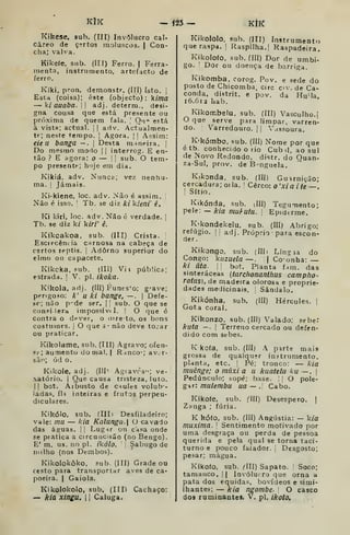 KlK — Í25 — KtlC
Kikese, sub. (TIT) Invólucro cal-
câreo de certos moluscos. | Con-
cha; valva.
Kikeíe. sub. (III) Ferro. | Ferra-
menta, instrumento, artefacto de
ferro.
Kíki, pron. demonstr. (ITI) Isto. j
EstH (coisa); este (objecto): k//7/fl
— ki auaba.  adj. determ., desi-
gna cousa que está presente ou
próxima de quem fala. '
Oii" está
à vista; actual. |
|
adv. Actualmen-
te; neste tempo. |
Agora. | |
Aí;sim:
eie 11 banga — .
|
Desta maneira. [
Do mesmo modo |
|
interrog. E en-
tão ? E agora: o — |
! sub. O tem-
po presente; hoje em dia.
Kikiá, adv. Nunca; vez nenhu-
ma. I
Jamais.
Ki-kiene, loc. adv. Não é assim, i
Não é isso. I
Tb. se diz A:/ kieni' ê.
Ki kiri, loc. adv. Não é verdade, j
Tb. se diz k/ kiri' é.
Kíkoakoa, sub. (III) Crista.
Escrfcêm. ia carnosa na cabeça de
certos reptis. |
Adorno superior do
elmo ou capacete.
Kikcka, sub. (lII) Vil pública;
estrada.  V. pi. ikoka.
Kikola. adj. (III) Funes'o; g-^ave;
perigoso: k' U ki bange, —.
|
Defe-
so; não p' de ser. |
i sub. O que se
conpi lera impossível. | O qne é
contra o dpver, o (iire to, os bons
costumes, j
O que s não deve tojar
ou praticar.
Kikolame, sub. (III) Agravo; ofen-
s?; aumento do mal. | Rdnco-; av. r-
sãr>; ód o.
Kikole, adj. (Ill' Agiavòs^s ve-
xatório. I
Que causa tristeza, luto.
II bot. Aibusto de caules volub-
ladas, fh inteiras e frutos perpen-
diculares.
Kikólo, sub. (III I Desfiladeiro;
vale: mu — laa Kalunga. O cavado
das áouas. |i Lugnr ou casa onde
se pratica a circuncisão (no Bengo).
E' m. us, no pi. ikólo. Sabugo de
milho (nos Dembos).
Kikolokôko, sub. (III) Gradeou
cesto para transportar aves de ca-
poeira. I
Gaiola.
Kikolokolo, sub. (IIH Cachaço:
— kia Xingu.  
Caluga.
Kikololo, sub. (Ill) Instrumento
que raspa, j
Raspllha.| Raspadeira.
Kikolofo, sub. ÍIII) Dor de umbi-
go. '
Dor ou doença de barriga.
Kikomba, corog. Pov. e sede do
posto de Chicomba, circ cv. de Ca-
conda, distrit. e pov. da HuMa,
i6.6ia hab,
Kikombelu. sub. (III) Vasculho.;
O que serve para limpar, varren-
do. Varredouro. j
| Vassoura.
K'kómbo. sub. (III) Nome por que
é tb. conhecido o rio Cub il, ao sul
de Novo Redondo, distr. do Ouan-
za-SuI, prov. de B-nguela.
Kikonda, sub. (III) Guarnição;
cercadura; orla. '
Cerco: o 'x/ fl //e
! Sítio.
Kikónda. sub. dll) Tegumento;
pele: — kia mul-ulu. 
Epiderme.
K'kondekeIu, sub. (III) Abrigo;
refúgio. ! l adj. Próprio para escon-
der.
Kikongo, sub. (Ilh Língia do
Congo: kiizuela—. j Co-onha: —
ki ata.  bot. Planta f,4m. das
sinteráceas (tarchonant/ius campho-
ratiis], de madeira olorosa e proprie-
dades medicinais. Sândalo.
Kikónha, sub. (Ill) Hércules. |
Gota Coral.
Kikonzo. sub, (III) Valado; sebe:
kuta —. I
Terreno cercado ou defen-
dido com sebes.
K kofa, sub. (III) A parte mais
grossa de qualquer instrumento,
planta, etc. |
Pé; tronco: — kia
mucnge; o muxi a u kuatela ku —. j
Pedúnculo; sopé; base. |
O pole-
gdr: mulembu ua — . Cabo.
Kikofe, sub. ('ÍII) Desespero. |
Zanga ; fúria.
K kófo, sub. (III) Angústia: — kia
máxima. 
Sentimento motivado por
uma desgraça ou perda de pessoa
querida e pela qual se torna taci-
turno e pouco falador. ,
Desgosto;
pesar; mágua.
Kíkofo, sub. <III) Sapato. ;
Soco;
tamanco. | | Invólucro que orna a
pata dos equidas, bovídeos e simi-
Ihantes; — kia ngombe. O casco
dos ruminaotes. V. pi. ikoto.
 