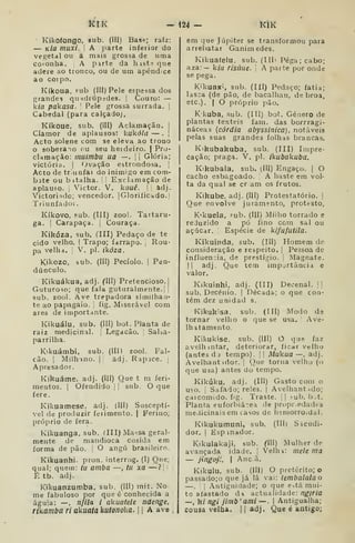 ÍCIK -Í24- KIK
•
Kikoíongo, sub. (Ill) Base; raiz:
— k/a muxi. 1 A parte inferior do
vegetal ou a mais grossa de uma
coionha, A parte da h ist-; que
adere ao tronco, ou de um apêndice
ao corpo,
Kíkoua, Fub (III) Pele espessa dos
grandes qu idtúpedes. |
Couro: —
k/fl pakasa. '
Pele grossa surrada. |
Cabedal (para calçadoj,
Kíkoue, sub. (III) Aclamação. 
Clamor de aplausos: kukôla — .
[
Acto solene com se eleva ao trono
o sobera-io ou seu heideiro. | Pro-
cbimação: muimbu ua —.
!
í
Glória;
victória. I
Ovação estrondosa. |
Acto de tr unfar do inimigo em com-
bate ou bitalha. 1
Exclamação de
aplauso. ,
Victor. V. kouê. '
adj.
Victoriidc; vencedor. |GloriliCádo. j
Triunfado ;
Kíkovo, sub. (III) zoo!. Tartaru-
ga. I
Carapaça. |
Couraça.
Kjkóza, sub. flll) Pedaço de te
eido velho. |
Trapo; farrapo. Rou-
pa velha. ;
V. pi. ikóza.
Kikozo, sub. (Ill) Pecíolo. |
Pen-
dúnculo.
Kikuákua, adj. (IH) Pretencioso. |
Guturoso; que fala guturalmente. i ]
sub. zool. Ave trepadora sirailhati-
te ao papagaio. 
fig. Miserável com
ares de importante.
Kikuálu, sub. (HO bot. Planta de
raiz medicinal. Legação. Salsa-
parrilha.
K'kuámbi. sub. (Ill) zool. Fal-
cão, i
Milhmo. I
adj. Rapace, ,
Apresador,
Kikuáme, adj. (Hl) Que t m feri-
mentos. I
Ofendido j
|
sub. O que
fere.
Kiliuamese, adj. (III) Susceptí-
vel de produzir ferimento. |
Ferino;
próprio de fera.
Kikuanga. sub. (III) Ma^sa geral-
mente de mandioca cosida em
forma de pão. i
O angu brasileiro.
Kikuanhi. pron. interrog. (I) Que;
qual; quem: lu arnba —, tu xa —?,
í tb, adj,
Kikuanzumba. sub. (III) mit. No
me fabuloso por que é conhecida a
águia: —, nfila i akuatele ndenge,
rikamba ri akuatakutonoUa. 
|
A ave
em que Júpiter se transformou para
arrebatar Ganimedes,
Kikuafelu. sub. (Ill' Pega; cabo;
aza:— kia risúue. '
A parte por onde
se pega.
K'kuaxi, sub. (Ill) Pedaço; fatia;
lasca (de pão, de bacalhau, de broa,
etc). I
O próprio pão.
K kuba, sub. (III) bot. Género de
plantas têxteis fani. das borrragi-
náceas {cárdia abyssinica), notáveis
pelas suas grandes folhas brancas.
Kikubakuba, sub. (III) Impre-
cação; praga, V. pi. ikubakuba.
Ktkubala, sub. (III) Engaço. |
O
cacho esbagoado. [
A haste em vol-
ta da qual se eram os frutos.
Kikube, adj. (III) Protestatório. |
Que envolve juramento, protesto,
K'kuela, fub. (III) Milho torrado e
reJuzido a pó fino com sal ou
açúcar. [
Espécie de kifufutila.
Kikuinda, sub. (Ill) Homem do
consideração e respeito. |
Pe.5Soa de
influen.ia, de prestígio. |
Magnate.
!| adj. Que tem importância e
valor.
Kikuinhi, adj. (III) Decenal. !|
sub. Decénio. (
Décadó; o que con-
tém dez unidad s.
Kikukisa. sub. (III) Modo de
tornar velho o que se usa. '
Ave-
Ihatamento.
KiUukise, sub. (III) O que faz
avelhintar, deteriorar, íicav velho
(antes dj tempo). |
|
Mukua —, adj.
Avelhant idor. j
Que torna velho (o
que usa) antes do tempo,
Kikúku, adj, (III) Gasto com o
u^o. [
Safado; reles. |
AvelhantHdo;
caicomido. fig. Traste. [

^ub. b^t.
Planta euforbiâcea de propr.edadf s
medicinais em casos de hemorroidal.
Kikukumuni, sub. (IH) Sicudi-
dor. I
Esp inador.
Kikulakaji, sub.
avançada idade.
— pngofl, I
An cã.
Kikulu, sub. (III) O pretérito; o
passado;o que já lâ vai: lembalalao
—.
I
Antiguidade; o que e,tá mui-
to afastado d< actualidade: ngiria
—, ki ngi jimb' ami—. I
Antigualha;
cousa velha. 1
1 adj. Que é antigo;
Clll) Mulher de
Velhi: mele ma
 