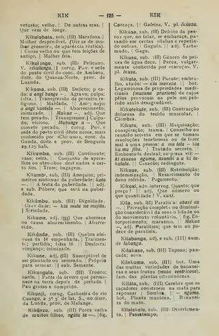 KIK - 125 - KIK
vetusto; velho. |
De outras eras. |
Que vem de longe.
Kikulubaía, sub. (Ill) Marafona.]
Mulher despre.-ível. (Diz se de mu-
lher grosseir.i, de aparêr.cia rústica).
I
Cousa velha ou que tem feições de
antigo. I
Mulher feia.
Kihulangu. sub. lllll Pelicano.
V. rikulungu. |
| corcg. Pov. e sede
do posto civil do cone. de Ambaca,
distr. do Quanza-Norte, prov. de
Luanda.
Kkuma, sub, (III) Delicto; p ca-
do: u angi bange - . Agravo; culpa;
f ílta. I
Transgressão de preceito re-
ligioso. I
Maldade. ]
]
Ascr; nojo:
U angi kuatela —. I
Aborrecimento;
inimizade.  Mukua — , adj. Que
tem pecado. |
Transgressor.) Culpa-
do; vicioso. Mubange a — . Que
comete pecado. ! corog. Pov. e
sede do posto civil deste nome, mais
conhecido por «Chiruuif», cone. da
Ganda, distr. e prov. de Benguela
29.129 hab.
Kikumba, sub. (III) Continente;
vaso; ceira, ;
Conjunto de apare-
lhos ou utensílios dest nados a cer-
to fim. I
Trem; bagagem.
K'l<unib', sub. (Ill) Anequim; pri-
meiros sintomas da puberdade: kuta
—.
!
í
A festa da puberdade. |
|
adj.
e sub. Púbere; que está ua puber-
dade.
Kikúmbu, sub. (III) Dignidade.
]
Grdv da de: — k/a inutu na mujitii.
I
Srriedade.
Kikume, adj. (uj) Que aborrece
ou causa aboirecimento. |
Aborre-
cido.
Kikúnda, sub. (III) Quebra alei-
vosa da fé empenhada. |
Traiinen-
ti; perfídia; f.ilsa íé. || Desforra:
vingança; inimizade.
Kikune, adj. (III) Susceptível de
ser plantado ou semeado. ]
Próprio
para semear. 
| sub. Semente.
Kikungulu, sub. (Ill) Tronco;
canle. |
Parte da árvore que perma-
nece na terra depois de cortada. |
Pau grosso e comprido.
Kikunji, corog. Cachoeira do rio
Cuango, a 5° 5' de lat. S., no distr,
da Lunda, prov, de Malange.
Kikúnzu, sub. (III) Porca velha
de muitos filhos, ngUíu ia —. |íig.
Carcaça. |! Gafeira. V. p. ikúuziL
Kikúsa, sub, (íll) Defeito da pes-
soi que. no falar, se embaraça, pa*
rando em certas sílabas e repetin-
do outras. Gaguès. [ adj. Tarta-
mudo. '
Gago.
Kíkusu, sub. (III) Género de pei-
xes de água doce. |
Perca, vulgar-
mente conhecida por «cacuço». V.
pi. íkusu.
Kikufa, sub. (III) Pacote; embru-
lho, atado: — Kia niaKezu.  bot.
Leguminosa de propriedades medi-
cinais (mucuna pruriens) de cujos
pêlos provocam na pele um pru-
rido assas desagradável.
Kikufekute, sub. (III) Contracção
dolorosa do tecido muscular. |
Cáimbra.
Kíkufu, sub. (Ill) Maquinação;
conspiração; trama, i
Conselho ou
reunião secreta em que se tomam
resoluções tenebrosas ou de fazer
mal a uma pessoa: a mu tela — kia
kíí mu jiba. |
Tratado secreto, !
'
Emboscada desleal; su'presa vil: —
ki asueua nguma, nzambi u a ki tu-
kulula. 1 I
Casacão; redingote.
Kikuue, sub, (UI) Retribuição;
indemnização. '
Resarcimento do
dano sofrido. '
Pagamento.
Kikuxi, adv. interrog. Quanto; que
preço ? 1
adj. Que número ou
que quantidade ? V. KUXi.
Kila, sub. III) Paralis a: uhaxi ua
—. !
Privação cotnpleti ou diminui-
ção considerável da sens,b lidade ou
do movimento voluntário. '
fig. En-
torpecimento; marasmo. Mukua
—, adj. Paralítico; que tem ou pa-
dece de paralisia,
Kilabanga, adj. e sub. (III) aum.
de labanga.
Kilakasa, sub. (111) Tapona; pan*
cada; sova.
Kilakuma, sub, (III) bot. Uma
das muitas variedades de bananei-
ras e seus frutos {musa ventricosa),
fam. das plantas citaminâceas.
Kiláia, sub, (III) Cazebre que os
caçadores constroem na mata para
repousar j
Sombra. |
'
— ngoma.
bot. Planta musâcea. '
Binanei-
ra do mato.
Kilalekelu, sub. (Illi Divertiraeo-
to. I
Passatempo.
 
