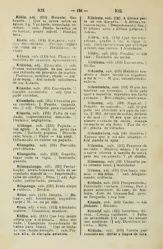 Kit
Kilálu. adi. (III) Boiante; flu-
tuante. I
Que se move sobre as
águas. í g. Vaclante; iiresoluto; in-
deciso. '
I
sub. Ponte levadiça ou
debarcds; ponte móvel. Pontão;
bo 1 a
Kíialu, adj, (lli) B ^r.^an te ; erra-
dio; dcsofder.ado, j
Pró Jior, ; l-Jfika
l:ia mana ua — . PerduJano; le-
viano
Kiláma, sub. (Jíl) boi. Plania -ni-
forbiâcea de madeiía aprovtilâvel.
Kilámba, adj. Kxjic;sta. j
]
sub.
Pfssoa encarregada de um mciter
()ue redunda em proveito de muitos.
j
Palnaita; monitor ; chefe: — kia
'
xi ni inuvu. 
Autjridade subalterna
de um Estado.
Kilambe, sub. (III] Cozinhado. ';
Cocção; cozimento. adj. Oue s>i
pode cozinhar.
Kilambelu. sub. (III) Utensílio pa-
ra cozinhar. | Panela, caçarola
etc. 1
1 adj. Próprio para cozinhar'
Kilandu, sub. (ll) Falta de cui-
dado; esquecimento; descuido. |
Desleixo; negligência.
Kilánga, sub. (III) Papada: -
lUa ngulu. A maçã do peito das
rezes, i
Barbela; papeira !
Broncó-
cele; bócio. |
|
Papo: — kia sánji. 
Inflamação ou tumor na papada.
Kilangeku, sub. (Illj Previsão;
previdência.
Kilangirilu, sub. (Ill) Guarita;
lugar onde se vigia. |
Sentinela;
guarda.
Kilangulangu, sdb. (Ill) Poitur-
bação; arrebntamenlo; falta de se-
renidade: nzumbi ia —. Inquietação;
falta de sossego. |
Pena. |
i
adj. Agi-
tado; perturbado; penado.
Kilapanga, sub. fllJ) Festa alegre
e ruidosa. Bródio.
Kiláu, sub. (III) Incesto. I Mu-
kíia— ,adj. Incestuoso; impudico;
torpe.] M. us. no pl. ilúu.
Kiiau, adj. e sub. (111) Adoidado;
maluco. I
Cismático; maníaco.
Kiléba, adj. (IH) Oue tem maior
altura que a ordinária. Alto; ele-
vado. I
Comprido (considerado de
baixo para cima), i Que se desta-
ca que chama atenção. , J
sub. Pes-
hoa alta, de elevada estatura.
— ii(, — KIL
Kilekelu. sub. (Ill) A última par-
te de nm discurso. '
. última re-
ronitnJaçào. j
Despedimento; fiin.|
O último acto; a última palavra, j
.Adeus.
Kiléle, adj. (ill^ Qup fa? ama-
rel.-cei, perder n cor, o vi^-or. ||
i^ub. ínstrumrnío com que sc-hmpa
farelo dos cercais, j Aventador.
Kilêle, sub. (Ill) P.;ndão; —- kia
risa. I
Bandeira de mi.ho.
Kilelemu, í-ub. (Ill) Luzniicnto. |
Brilho.
Kiletnba, sub. (Ill) jMalelício ten-
dente a fazer tardar cu esquecer:
a mu te —. 1 M gia; eucautameatu,
enlevo.
Ivilembalelu, sub. (III) O que faz
lembrar ou recordar. |
Acto pelo
qual a memória reproduz um facto
1 assado, i
Rtc.rdação; lembrança.
Kilembe, adj. (III) Nupc ai. |
Pró^^rfo de noivado. '
sub O que
pode .«er oferecido ai s pais da noi-
va. I I
Mit. Arvore da saúde; do bem
e do mal. !
i Pl nta que dá a co-
nhecer o estado de saúde, doença
«•'umoitede seu dono. !
Pau da vi-
d'j; planta de virtudes.
Kilembeketa, fub. {Ill Sombra. |
Espaço que o sul não alcança: —
kia pambu ia njila. .
Kilembu, sub. (Ill) Presente de
no vado. [
Dádiva; mimo, I
O que
o noivo oferece à lamilia da noiva
pelo seu ca.-ainento. '. pl. ilembu.
Kilemenu, sub. (lII Utensílio pa-
ra acender lume, | Acendedor.
Kilétriu. adj, (111) Que lança cha-
mas: — kia túbia. 
sub. Afoguea-
mento; ardência.
Kilénda, sub. (III) Prosperidade.]
Felicidade; ventura, ]|corog. Pov.e
posto administr. do cone. de Am-
boim, distr. do (}uanza-Sul, prov.
de Benguela, 7.624 hab.
Kilende, sub. (III) Cacho: — kia
jindendc 
Rácimo.
Kilendif, sub, (III) Incertesa; dú-
vida, i
Crença vacilante. 1
|
Falta
de severidade. | O que taz abran»
dar; amolecer. || adj. Duvidoso; in-
certo. I
Mole.
Kiléndu. sub. (II!) Careta que
consiste em deitar a liogua de fora
 