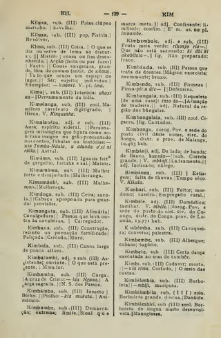 K!L -Í29 - KIM
Kíluxa, ?ub. (Ill) Pdixe clúpeo
uietriuho. I
S.xVclhd.
Kíluza, sub, (III) pop. Pistola. I
Revólver,
Kima, sub. (III) Coiàa. |
O que se
diz ou serve de tema ao discur-
so. II Mistéri ; cousa ou fim desco-
nhecido, i
Arção (feita ou por fazer)
I
Facto. I I
Cous-i exagerara, gran-
de, fora do comum (aiatir. de Kâma).
I
Tu io que ocupa um espaço ou
lugar. II Sêr; sujeito; individuo. |
Exemplar: — kimoxi. V. pi. ima.
Kimaj', sub. (III) Icterícia: uhaxi
«a— |Derramamento da bilís,
Kimalanga, sub. (III) zool. Ma-
mífero carnívoro digitigrado, |
Hiena. V. Kin^uenha.
Kimalauézu, adj. e sub. (III)
Aura; espírito sideral. |
jPersona-
gem mitológica que figura como so-
brano insigne ou grão-protentado
no-i contos, fábulas ou histórias: —
Kia Tnmba-Ndala, u atunda o'xi ni
riulu. Astral.
Kimáma, sub. (III) Iguaria feit^
de gergelim, f irinha e sal,| Matete.
Kirnamáma, sub. (III) Mulher
forttí t; d;;sajeitada.|Mulheranga.
Kitnamánhi, sub. (III) Mulhe-
rona. |
Mulheraça.
Kimánga. sub. (III) Ceira; saco-
la. |
ICabaça apropriada para guar-
dar provisões.
Kimangata. sub. (III) Alimária|
Cavalgadura! j
Pessoa que leva ou-
tra às cavaleiras, j Cairegador.
KimbaKa, sub. (IIIJ Construção,
recinto ou povoação fortificada j
Paliçada. I
Cercado. I
Muro.
Kimbala, sub, (IIIj Canoa larga
de pouca altura.
Kimbalambi. adj. e sub (III) As-
gistente; ouvinte. |
O que está pre-
gOnte. I
Mora lor.
Kimbamba, sub, (III) Carga.
jAcruzde Cristo: kia Ngana. A
ç,arga sagrada, j
|N, S. dos Passos.
Kimbámba, sub, (III) Insecto |
Bicho. I
j Piolho: -A:/a mukutu. |
Ani-
maculo.
Kímbambe, sub. (III) Demarca-
ção; extrema; limite, 1
Sinal que
marca meta. I| adj. Confinante; li.
mitrofe; confim. |
E' m. us. no pi.
iinbambe.
Kímbambule, adj, e sub, (III)
Fruta meia verde: rihonjo ria~.
Que não está sazonado: ki ãbi kl
akabituia-, 
fig. Não preparado;
fraco.
Kimbánda. sub. (Ill) Pessoa quf
trata de doentes. [Mágico; exorcista;
necromante; bruxo,
Kimbande. sub. (IIÍ) Firmeza |
Finca-pé: u d/e— |
[Defensiva.
Kimbangaia, sub. dll) Esqueleto
(de uma casa): inzo ia—.| Armação
de madeira. I
j
adj. Natural da re-
gião dos bângalas,
Kimbangalala, sub, (III) zool. Ci-
garra. |fig. Cantador.
Kimbangu, corog. Pov. e sede do
posto civil deste nome, circ. do
Songo, distr. e prov, de Malange,
10.463 hab.
Kimbánji. adj. De lado; de banda;
de flanco, kue.ida— ||sub. Costela
grande, j
V. /nôá/zy/. | Ladeamento.| j
adj. Inclinado; náfego.
Kimbánzu, sub, (III) | Estia-
gem; falta de chuvas. ! Tempo seco.
V. Kikala.
Kimbari, sub. (III) Feitor; mor-
domo; caseiro.] Empregado rural.
Kimbele, adj. (III) Doméático;
familiar. V. /7z6é/e. i
icorog. Pov. e
sede do pjbto da circ. civ. do Cu-
ango, diãtr. do Congo. prov. de Lu-
anda, 13.771 hab.
K mbémba, sub, (III) Cavaquei*
ra; conversa; palestra.
Kimbembe, sub. (III) Albergue;
cabana; tugúrio,
Kimbete, sub (III) Certa dança
executada ao som do tambor.
Kimbi, sub. (III) Cadáver; morto.
I 
— KÍa rima, Costado, |
O meio das
costas.
Kimbiâmbia. sub. (III) Borbo-
leta j ]
—mbiji. mariposa.
Kimbiámbila. sub. (III) zelo.
Borboleta grande, diurna, jDanáide,
Kimbiámbiri, sub CHI) zool. Bor-
boleta de lingua muito desenvol-
vida,|Manoglos80.
 