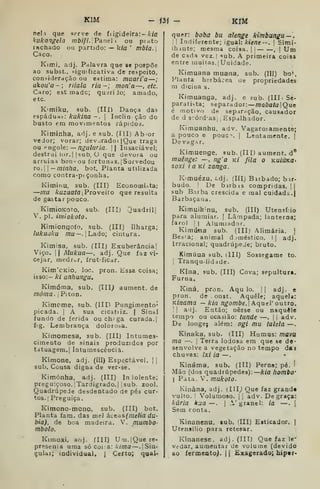 KIM
neli que serve de fi igideíra:- A-/fl
kukangela /;/ô///. Panei i ou pinto
rachado ou partido: — kia '
mbla.
Caco.
Kimi, adj. Palavra que se pospõe
ao subst., significativa de respeito,
consideração ou estima: muari'a —
ukou'a-; riiala ria-; mon'a~, etc.
Caro; est.madc; quirijo; amado,
etc.
K'miku, sub. (Ill) Dança das
espádua;-: kukina -. 
Inclin ção do
busto em movimentos rápidos.
Kiminha, adj. e sub. (ÍII) Ab^or
vedor; voraz; devjradoí |Que traga
ou cogo&: —nguliiria.  Insaciável;
destrui lor. I I
sub. O que devoía ou
arruina ben-ou fortunas. |Sorvedou
TO. — minha, bot. Planta utilizada
como contra-pt çonha.
Kimiiiu, sub. (III) Economista:
—mu Aruzí/flíal Proveito que resulta
de gastar pouco.
KimioKoto, sub. (III) Quadril]
V. pi. imiokoto.
Kimiongofo, sub. (III) Ilharga;
lukuaku /7ZU— . jLado; cintura.
Kimisa, sub. (IIIj Exuberâacia|
Viço. 11 Mukua—, adj. Que faz vi-
cejar, medrar, frutificar.
Kim'cKÍo, loc. pron. Essa coisa;
isso:— ki anhungu.
Kimóma, sub. (IIi; aument. de
móma. 
Piton.
Kimome, sub. (III) Pungimento'
picada, j
A sua cicatiiz. | Sinal
fundo de ferida ou ch^ga curada.]
Í!g. Lembrança dolorosa.
Kimomesa, sub. (III) Intumes-
cimento de sinais produzidos por
tatuagem.] Intumescência.
Kimone, adj. (III) Espectável. j |
sub. Cousa digna de ver-se.
Kimónha, adj. (III) In iolente;
preguiçoso. 'Tardigrado.j [sub. zool.
Quadrúpede desdentado de pés cur-
tos.] Preguiça.
Kimono-mono, sub. (III) bot.
Planta iam. das mel áLe'dS(melia dú-
bia), de boa madeira. V. mumbo-
mbolo.
Kunoxi, aoj. flll) Urn.|Quere-
preseuia uma só coi a: A/otíj —. ]
Siu-
e;ular; individual, i
Certo; qual-
- <3Í - KIM
quer: boba bu alenge kimbungu — ,
 !
Indiferente; igual: kiene—. |
Simi-
Ihiute; roesma coisa. | ]
, ]
Um
de cada vez.| •'ub. A primeira coisa
entre muitas. ]Unidade.
Kimuana muana, sub. (III) bo^.
Planta herbácea Ue propriedades
m diciíia s.
Kimuanga, adj. e sub. (IlIiSe-
para tis ta; separador: mabataQie
é motivo de sepirnção, causador
de d scórdasi ,
Espalhador.
Kimuanhu, adv. Vagaroíamente;
apouco e pouc^. j
Lentamente. |
De vaga r.
Kimuenge, sub. (III) aument. d®
muêíige: —, ng'a kí fila o kuíúkO'
soxi ia Ki zanga.
Kmuézu, ódj. (Illj Birbado; bir-
budo. '
De birbas compridas, ]|
sub Baiba crescida e mal cuidada.
Barbaçana,
Kimuih'nu, sub. (III) Utensílio
para alumiar. ]
Lâmpada; lanterna;
farol j
I
Alumiador.
Kimúna sub. (III) Alimária. [
Besfa; animal d -mestiço. I] adj.
irracional; quadrúpede; bruto.
Kimúua sub. iIII) Sossegame to.
'
Tranqu.liddde.
Kina, sub. (III) Cova; sepulturi.
Furna.
Kiná, pron. Aqu lo. j
]
adj. e
pron. de onst. Aquele; aquela:
Kinama — kia ngombe.' AqueV outro.
I ]
adj. Então; nesse ou naquele
tempo ou ocasião: tunde —. |
j
adv.
De longe; além: ngi mu talela —
Kinaka, sub. (III) Húmus: mavu
ma —.
i
Terra lodosa em que se de-
senvolve a vegetação no tempo daa
chuvas: ixi ia — •
Kináma, sub. (III) Perna; pé.
'
Mão (dos quadrúpedes): kia hombo'
I
Pata. V. mukoto.
Ivinâna, adj. (IIIj Que faz grande
vulto. I Volumoso. |1 adv. De graça:
Ixúria kua—. | A' granel: ia —.
|
Sem conta.
Kinanenu, sub. (III) Esticador. |
Utensílio para retesar.
Kínanese, adj. (III) Que faz le^
Vidar, aumentar de volume (devido
ao fermento^. 1
1 Exagerado; hiper-
 
