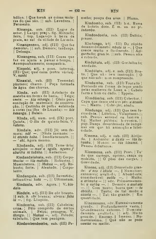 KIN — 132 — KIN
bólico. I
Que torna as coisas maio-
res do que são. |
]
sub. Levedura. |
Fermento.
Kinanga, sub. (IIIi Lugnr de
estar. | Largo; praçi. fig. Mercado;
feira. |
top. Lugarejo à bera da
praia, ao sul da ciJade de Lumda.
Kinangenenu, adj. (III) Que faz
demorar. | |
sub. Demora; tardança.
I
Delonga.
Kinangenu, sub, (III) Cousa que
faz ou ajuda a passar o tempo. 1
Acompanhamento; companhia.
Kinanhi, adj. e pion. interrog.
(III) Que; qual coisa (entre várias).
V. nanhi
KinaxiXi, sub. (III) Tremedal;
pântano; charco. |
Poça formada
de água das chuvas.
Kínda, sub (III) Artefacto de
mateba em forma de bacia. 
Teiga;
cesta: — kia mbonge. 
Cesto para
condução de materiais de constru-
ção. I I
Cestinha de palhi euíeitada
a cores (na ilha de Luandaj: — kia
kazaiiga. 
Balaio.
Kinda. adj. num. ord. (IX) port.
Quinta. [
O dia de quinta-feira. V.
katanu.
Kindala, adv. (III) Já; sem de-
mora; ndê —. [Neste instante: —
ki atundu boba. |
Imediatamente. | |
— '
eki, Agora mesmo.
Kíndanda, adj. (Ill) Teme-ário:
arrojado: ^ mon' a ngola, ngoma j'
aburika ni luânha. |
|
Audacioso.
Kindandalakafa, sub. (III) Corpo-
lència: — kia mukutu. 
Robustez. !
Musculatura. 1
|
Mukua —, adj. Ro-
busto; forte. I
Alentado. |
Corpo-
lento
Kindangala, sub. (Ill) Investida;
intimativa: kuta —. | |
Ultimatum.
Kindaula, adv. Agora. |
V. kin-
dala.
Kindele, adj. (III) De côr branca.
II sub. A côr branca; alvura: /aôa
la —. I
fig. Límpido.
Kindemba, sub. (III) Cabeleira;
crina. [
Pêlo comprido de certos
animais. |
Felpa; penugem. V.
útongo. II lAukua —, adj. Peludo;
cabeludo. |
Que tem penugem.
Kindembendembei aub. (III) Pe-
nacho; poupa das aves [ Pluma.
Kindombo, sub. flll) bit. Rima
de batata doce. É m. us. no pi.
indombo.
Kindondoela, sub. (III) Delícia;
prazer.
Kindongo, adj 'III) Dá rápido
desenvolvimento: mbutu ia —.
|
Que
cresce muito e facilmente. || Agi-
gantado; granJe. |
Isub. Pessoa alta
e robusta.
Kindukuíu, adj. (IIIi GorJalhuJo;
anafado.
Kindúlufu. adj. e sub, (III) Bru-
to. I
Que iiã ) tom instrução | O
quenàosab; n nn compreende.
Kindumba, sub. (III) Toucado |
Penteado em firma de leque usado
pelas mulheres de Luan a. {
Cabelo
farto e bim cu dado. |
Tppete.
Kimdúmbu, sub. (III) Cobertor. |
Capa que desce até ais pé-: u azuãta
—. Manta. | Cjbr jãc; abafo.
Kindungu. adj. (III) Que tem fu-
riosidade. |
Lúbrico, j
Voluptuoso.] j
sub. Pessoi sensual ou lasciva |
fig. Mulher pública; h-rvoeira. 
pop. Dança desordenada de indíge-
nas em quft há animação e lubri-
cidade.
Kinema, adj. e sub. (IH) Aleija-
do. I
Anómalo: u áxala — kia lu-
kuaku. I
Minco: — kia kinama. |
Pessoa defeituosa.
Kinemenu, sub. (III) Peso. |
Tu"
do que carrega, oprime, cança ou
molesta. |
|
O peso das cargas, j
Gravidade.
Kinene, adj. (IIIj Demasiado gran-
de: o' nzo i akulu —. | Nurotroso;
excessivo; avultnd ). |
Abundante;
considerável: avàlu —. |
Muito:
íl arimuka — |
|
adv. Primorosamen-
te: u auàba —, !
Demai'^: u asakata
—•
I I
Cora tanto; basta quo: — tu
ábixilã. I Tanto; de tal modo: u
azuela —. |
Tal; tão grande. |
Em
quantidade.
Kinenenene, adv. Excessivamenta
grandí. |
Profundamente vasto. |
Grandemente extenso. ]
Demisia-
daniente avultadj. j! adj. Muito
grande. |
Enorme. |
Imenso, j
Nu-
merosíssimo. I
Que não se pode
contar ou medir.
 