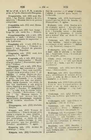 Klil -<54- KÍN
tal de I.» cl. e de C. F. B. e escola
prim. n.'' 50 de iSezinando Marques».
Kinguarinha, sub, (III) zool. Ma-
rabá. I
f)g. Pessoa magra e de alta
estatura. |
Homem feio e de pernas
compridas.
Kinguénha, sub. (III) zool. Hiena.
I
Quimalánca.
Kmgululu, sub. (IIIi bot. Sorgo |
Trigo de côr verm lha. |
Milhete.
Kingulungumba, adj. e sub. (III)
Bandido: — maíi. 
Malfeitor [
Que
assalta ou acomete de improviso. | |
sub. Ladravaz.
Kingúmba, adj e sub. (III) Bm-
doleiro. |
Malvado. |
Violador; in-
truso. I I
sub. Punhal de grandes
dimensões. |
Espadim.
Kingúmbe, sub. (III) zool. Ave
pernaíta. |
V. ngambe.
Kingúndu. adj. e sub. (III) Aven-
tureiro. I
Despovoador. |
Hostil;
inimigo capital. 1
Provocador; agres-
sivo. I
Colono.
Kingungu. adj.e sub. (III) Ron-
cador. I
Que ttm resonânca. i
Que
produz rumor. |
Eco; som repetido.
I
Lugar onde se produz o eco. V. pi.
ingungu. I
1
corog. Bairro na pov.
de Caxito, circ. civ. do Dande, distr.
e prov. de Luanda. |

— '
a-njila,
zool. Grande ave fam. das penelo-
pidas, assim chamado em razão da
sua voz similhante a um gemido
rouco, lúgubre e prolongado. |
Peiú
do mato. |
Tucano. V. mungómba.
II
_ >a'XÍtu, Ave de rapina vultu-
rida I
Condor. |
Brita-ossos. |
Abu-
tre. I
íig. Homem rapace. V.
kinhungu.  bot. Arvore fam. das
Itguminosas {brachystegiz rizomato
sa), de madeira resibtente. V. mu-
sumba.
Kingungunu, sub. (Ill) Abeíhão.
I
Zangão.
Kinguri, sub. (III) Tronco de
descendência. |
Pessoa de que prin-
cipiou a origem de uma família. ]
Genitor; procedência. |
Ponto de
que principiam as raízes de uma
planta: o — vuâla o kiringu.  adj.
Que procria; que faz germinar. |
Gerador: ascendente. V. nguri.
Kingurila, sub. (III) Acidez do
estômago. {
Azia.
Kingufu, sub. (III) Colherão; co
Iher de cozinha: —, k' aleng '
ê imbiã
i atema.  Concha (para Bopa). j ]
Colherada.
Kinguvu, sub. (IIIj Instrument»
musico que faz efeito de bombo, j |
Hipo{)otam( V. ngúvu.
Kinhami, sub. CIII) Sentim-n o
de atracção moral. |
Afeição; ape-
go, s'mpatia de um f lho por s^us
pii3. I
Amizade; amor: — kia mona
ni main'à. || Querença. || A tecto
que o animal tem ao domi íli j ou
ao àcu dou .
Kinhenge, sub. (Ill) Mágua; lió;
— kia '^.uxima. 
Impu so pelo qual
desistimos c!e ser severo~. ,
! Alukua
—, adj. Sensível; compas.-ivo.
K nhengete, sub. (Hl) Paixão:
mak' nma in' abtkela — l:u máxi-
ma. I
Impressão viva. |
Giande pe-
sar, deFgosto, pena.
Kinhi, pron. int^rrog. O qne é
(isto)? I
Qut ? !|
— '
eki que cousa
é e.ta? I I
— kiene, u que foi ? O que
aconteceu ?
Kínhinga. sub. (III) Acto de en-
rolar. 1 Enroscadura.
Kinhínga, sub. (Ill) Quantidade,
poça, abundância de sangue detra-
rnadr: o soba ia íba a i kaia. k' a
i tambaVá —. |
Cruor.
Kinhoka. sub. (III) Cobra grande.
1
Casa de do's Compartimento- de
frente e um de fund : inzo ia — |-
EsquHdria: kubanga —. j
íig Lan-
ça: fome.
Kinhonga. sub. (ili) Cintura. |
Patte dos vtstidos que cobre a i iu-
tura.
Kinhongoío, sub. (m) Cóhca: —
bu ngômbo. 
Uôr de b.rriga,
Kinhúnga. s.ub. (Ill) L «anviito
do prepúci(>. |
Freio. |
Muhua —
adj. Que tem freio (no prepúco).
Kinhungu, adj. Vortiginoso. I
Que
se move em rodopio ou remo nho.l
Voiticoso. l| sub. Tuibilhàt ; vó,-
tice. I
Tromba. |
|
zool. Ave .le rap -
na tipo das vulturidas. |
Abutre. |
Águia pesqueira.
Kinjánda, sub. (III) Rancho. |
Porção de comida pertencente a
cada trabalhador. 1
Comida para
soldadoã.
 