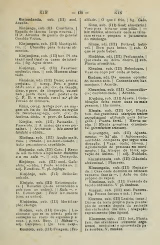 MlM - ÍÍ6 - KlN
Kinjandanda, sub. (III) zool.
Aranha.
Kinjangu, sub. (IIL Cimitarra. |
Espada de lâaima larga e curva, j |
H st. Alcunha de guerra do general
Geraldo Victor.
Kinjangufu, sub. CHI) Mastigató-
rio. Ij Utensílio para triturar ali-
mentos.
Kinjanjima, sub. (III) bot. PI nta
têxtil med cinal i m casos de icterí-
cia. I
fig. Agua dente.
Kinjenge, adj. (III) Faustoso:
opolento; rico. |
i
sub. Homem abas-
tado.
Kinjénje, adj. (III) Dano; avaria;
prejuízo. I I
corcg. Pov. e posto
deste nori.e na circ. civ. da Ganda,
distr. e prov. de Benguela, 22.026
hab ,
junta local, est. postal e de
C. F. B, e escola rural n." 46 de
Fernão de Oliveira.
Kínji, corog. Antiga pov. na mar-
gem dirtita do iio Honzo, na região
de Nanibuang Dngo, circ. civ, do
Ambriz. distr. e prov. de Luanda.
Kínjila, sub. (III) Passarão. 
Pdssarolo. I I
A maior das aves per-
naltas. |
Avestruz: - kia uneneki
tandula o uànda...
Kínjima, sub, (III) Acção malé.
vola. I
Pecado. |
Deshum iuidade. |
Acto pecaminoso; crueldade.
Kinjondo, sub. (III) Coto. |
Resto
de um membro amputado: mulembu
u a mu xala —.
1
1 adj. Decepado.
Kinjóngo, sub. (III) zool. Gafa-
nhão; -icrídio. |
Peste acridiana. | |
adj. Famélico. V. pi. injóngo.
Kinjônjo, sub. (líl) Beliscão;
unhada.
Kinjofo. sub. (III) Estorcegadu
ra. I
Belibcão (d ido retorcendo a
pele com as unha^). | |
Kuta —. v
tr. fcistoicpgar. |
Feiir lev.:mente
(corLi as unhas).
Kinjúmbu, sub. (Hl) Mortií ca-
ção; castigo.
Kinôno, sub. (III) Carepa. |
Lu-
ziineuto que se m nifesta pela re-
sumação no rosto de algumas p 3
soas. i
p. ext. Suor. | |
Mukua —,
adj. Carepoáo, |
Qu : tem Cdsp^j.
Kinoíoto, sub. (III) Friagem. | Fri-
aldade. I
O que é frio. |
fig. Gelo.
Kinu, sub. (III) Gral; almofariz.]
Vaso para triturar com pilão. |
—
k/fl mulóko, almofariz onde se tritu-
rara ervas e prepara o jutamento
do mbulungu.
Kinue, adj. (Ill) Potável; bebí-
vel. I
BoTi para beber. |
|
íub. O
que se pode beber.
Kiníihise, adj. (III) Perfumante. |
Que exala ou deita cheiro. || sub.
Planta aromática.
Kinuínu, sub. (III) Bebedouro, |
Vaso ou copo por onde se bebe.
Kinúme. adj. Da mesma opinião:
do mesmo som, |
Concordante; har-
monioso. I
Acorde.
Kinuminu, sub. (III) Concordân-
cia; conformidade. 1
Acordo.
Kinúmu, sub. (III) Ajuste. |
Com-
binação feita entre duas ou maia
pessoas, j
Harmonia,
Kinufe, sub. (III) bot. Planta
fam. das gramíneas idactylos tenium
argypt[acum) utilizada para forra-
gens. I
Planta ferra. |
Herva; ca-
pim 1 I
Planta gramínea ornamen-
tal (permisetum setosum).
Kinvengefe, sub. (III) Ajunta-
mento; — kí '
atu. I
Aglomerado;
multidão compacta que segue uma
direcção. | Vaga: onda; nuvem. |
Aglomeração de pesssoas em movi-
mento, I
fig. Ataque de fúria; agi-
tação de ânimo. | |
adj. Nublado.
Kinzalanzala, sub. (III) Glâudala
abdominal. |
Pâncreas.
Kinzangala, sub. (III) Rapazia-
da. I
Casa onde dormem ou brincam
rapaz-is: inzo ia —. |
Acto ou dito
próprio d"t rapaz,
Kinzánza, sub. (III) Fazenda de
tecido ordinário, V pi. inzánza.
Kinzari, sub. (III) zool. Pantera.
I
fig. Pessoa furiosa e má, 1
Fera.
Kizenza, sub, (III) Lezíria; insua,i
Diz-se da terra própra part. planta-
ção de cereais depois da retirada
das enchentes dos rios. )
Alagaçâo;
espraiamento (das águas).
Kinzenze, sub, (III) bot. Planta
iam. das araliáceas {cussofiia ango-
lensts) . medicinal e aproveitada pa-
ra Sombra. V. musása.
 