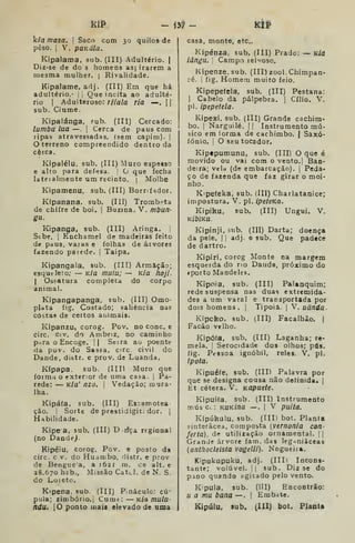 kP - m - KtP
k/fl masa. 
Saco com 30 quilos de
peso. j
V. pQKála.
Kipalama, sub. (III) Adultério. |
Diz-se de do s homens asprarem a
mesma mulher, | Rivalidade.
Kipaiame, adj. (IIT) Em que há
adultério.- |
Que incita ao adulté-
rio I
Adulteroso: riiala ria —.
1
sub. Ciúme.
Kipalánga, Fub. (III) Cercado:
lumbu lua —.
|
Cerca de paus com
npas atravessadas, (sem capim). |
terreno compreendido dentro da
cêica.
Kipalélu, sub. (III) Muro espesso
e alto para defesa. 1
O que fecha
lateialmente um recinto. (
Molhe
Kipamenu, sub, (III) Bornfador.
Kípanana, sub. (III) Trombeta
de chifre de boi. ]
Buzina. V. mbun-
gu.
Kipanga, sub. (III) Aringa. |
Stbe, i
Enchamel de madeiras feito
de paus, varas e folhas de árvores
fazendo parede. |
Taipa,
Kipangala, sub. (III) Armação;
esqueleto; — K/a mutu; — K/a hoji.
1
Ossatura completa do corpo
animal.
Kipangapanga, sub. (III) Omo-
plata fjg. Costado; saliência nas
cOàtas de certos aciimais.
Kipanzu, corog. Pov. no cone. e
circ. civ, do Ambriz, no caminhe
pnra o Encoge. || Seira ao poente
da pov. do Sassa, circ civil do
Dande, distr. e prov. de Luanda.
Kípapa. sub. (IID Muro que
íoimii o exterior de uma casa. |
Pa-
rede: — K/a' nzo. I Vedação; mura-
lha.
Kipáía, sub, (III) Es-amotea
ção. ! Sotte de prestidigití dor. ]
Habilidade.
Kipea, sub, (III) Drfça regional
(no Dande).
Kipéiu, corog, Pov. e posto da
circ. c v. do Hudrubo, distr. e prov
de Benguea, a 1621 ra, ce alt. e
28.670 hcb., Missão Catei, de N. S.
do Loietc.
Kipena. sub. (Ill) Pináculo: cú-
pula; zimbório,! Cume: Kía mulu-
ndu. |0 ponto uiaif elevado de uma
casa, monte, etc
Kjpénza, sub. (III) Prado: — K/d
iângu. I
Campo lelvoso.
Kipenze, sub. (III) zool. Chimpan-
ré. 1
fig. Homem muito feio.
Kipepefela, sub, (III) Pestana:
I
Cabelo da pálpebra. |
Cílio. V.
pi. ipepetela.
Kipeici. sub. (III) Grande cachim-
bo. !
Narguilé. | | Instrumento mú-
sico em lorma de cachimbo. | Sâxó-
íónio. '
O seu tocador.
Kipepumunu, sub. (III) O que é
movido ou vai com o vento.] Ban-
deira; vela (de embarcação), j
Peda-
ço de fazenda que faz girar o moi-
nho.
Kipefeka, sub. (Ill) Charlatanice;
impostura. V. pi. ipeteKa,
Kipiku, sub. (III) Ungui. V.
KibiKU.
Kipinji, sub. (III) Darta; doença
da pele. | j
adj. o sub. Que padece
de dartro.
Kipiri, corog Monte na margem
esquerda do no Daiide, próximo do
<porto Mandele».
Kipoia, sub. (III) Palanquim;
rede suspensa nas duas extremida-
des a um varal e transportada por
dois homens. | Tipóia. |
V. uãnda-
Kipcko, sub, (III) Facalhão. |
Facão velho.
Kipófa, sub. (III) Laganha; re-
mela. I
Serocidade dos olhos; pús.
íig. Pfssoa ignóbil, reles. V. pi.
ipota.
Kipuéfe, sub. (III) Palavra por
que se designa cousa não delinida, |
Et cétera. V. KOpuete.
Kipuifa, sub. (III) Instrumento
músci: KUKína —. |
V puíta.
Kípúkulu, sub. (III) bot. Planta
sinterâcea, composta {vernonia con-
feria), de utilização ornamental. | |
Grande árvore fam. das leg^iuiáceas
(anthodeista vogelii). Nogueiía.
Kipukupuku, adj. (IIIi Incons-
tante; volúvel. II sub. Diz se do
pjino quando ygitado pelo vento.
K'pula, sub. (lll) Encontrão:
u a ma bana —. 1
Embate.
Kipúlu, sub. (III) bot. Planta
 