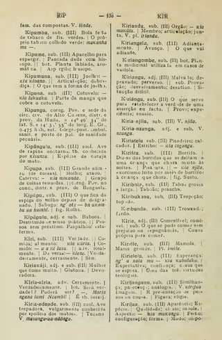 kíf — i^ - kíÊ
fam. das compostas. V. iénde.
Kipumba, sub. (III) Bola fe ta
de tabaco de fls. verdes. O pró-
prio tabico colhido verde: maKanha
ma —
Kipume, sub. (III) Aparelho para
espargir. |
Pancada dada com his-
sope. I I
bot. Planta labiada, aro-
mát ca. I
Asp rgilo; hssopo.
Kipumuna, sub. (III) Joelho: —
Kía KÍnana. |) Articulríção; dobr^i-
diça. I
O que tem a forma de joelh ).
Kipuna, sub. íIII) Cotovelo: —
Kía lukuaku- |
Parte da manga que
cobre o cotovelo.
Kipungu, corog. Pov. e sede da
circ. civ. do Alto Cuiene, distr. e
prov. da Huila, a 14° 49' 34" de
lat. S. e 14' 3 )' 55" de long. E. Gr.,
9.475 hib., est. tálegr.-post. „mbal.
sanit. e posto de pol. de sanidade
pecuária.
Kipúngulu, sub. (IIÍ) zool. Ave
de rapina nocturna, tb. conhecida
por KÍsunzu. 
E-spéjie de coruja
do matu.
Kipupa. sub. (111) Grande núm -
ro (de coisas). |
Molho; ataao. 
Caterva: - Kia mÍKanda. )
Grupo
de coisas reunidas. |
jC^rog. Pov. no
cone, distr. e prov. de Banguela.
Kipúpu, sub. (Ill) O que fica da
espiga do milho depois de drsg'a-
nado. I
Sabugo: ng' ota — bn UKQin-
bii ua huinhi. 
fig. Rolha.
Kipúpulu, adj. e sub. Baboca. |
Destituído ue Senso piático. || Pes-
soa sem préstimo. Paspalhào: esta-
fermo.
Kiri. sub. (III) Verdade. 1
1
Co-
rnija; ai mento: Kia KÚria. 
Co-
mido: — u a Kí lusu. 11 aJv. Keal*
mente. |
Dd veras: kiene. |
Verda-
deiramente, certamente. |
Sim.
KiriaKáji, adj. e sub. (III) Mulher j
que come muito. |
Glutona. ]
Devo
radora.
Kiria-Klria, adv. Certamente. |
Verdadeiíamente. |
Ice. Ssiá ver-
dade! ? Poderá ser? —, Maria
ngana iaini Nzambi 
É tb. iuteij.
Kiria-ndende, sub. (Ill) zool. Ave
trepadora, vulgarmente conheciJa
por «polícia dos tnatos';. | Tucano
V. mumngu-uandóngo.
Kiriandu, sub. (III) Orgâo: — Kia
muKúta. I
Membro; articulação; jun-
ta. V. pi. iriandu.
Kiriangelti, sub. (Ill) Adianta-
mento. I
Avanço. ] O que vai
adiante.
Kiriangombe, sub. (líl) bot. Plan-
ta m-ídicinal utiliza la em casos de
vaiíola.
Kiriangu, adj. (III) Malva lo; de-
pravado; perverso, j [
sub. Prova-
ção; ilesvaiiamento; dcsatiuo. j
Si-
tuação difícil.
Kiriángu. sub. (Ill) O que serve
para e«tabelecer a verd ide de uma
asserção ou facto. |
Prov..; expe-
riência; ensaio.
Kiria-njila, sub. (Ill) V. njila.
Kiria-nzunga, aij. e sub. V.
nzunga.
Kiriatelu sub. (III) Pisadriro; cal-
cador. | Estribo: — kía ingonga.
Kiriáfu, sub. (III) Borrifo. 1
Diz-se dos borrifos qae se deitam a
uma cr ançi que chora muito às
noites. I
Pisa lura. || — k/q njila,
exorcismo feito por meio de borrifos
à cr ança que chora. |
fig. Susto.
Kiribai?, sub. (Ill) Taboa grossa
e larga, j
Taboão; prancha.
Kiribukanu, sub. (Ill) Tropeção;
top ida.
Kiribunda, sub. (III) Trouxad^;
fardo.
Kirie, adj. (Ill) Comestível; coraí-
vel. I
sub. O que se pods comer s^.m
prejuízo uu lepugnància. |
Cousa
piópria para cumer.
Kinéle, sub. (III) Mamola. |
Mama gr-mde. ';
Pi. iméle.
Kirielelu, sub. (III) Hsperança:
ng' a xala mu — Kia Kubuluka. 
Expectativa; confiança; c>usaque
se espi-ra. |
Orna das trê . virtudes
teoiog lis.
Kirifanganu, sub. (III) Similhan-
ça; pa:ecenç.; analogia. ,
V.Kiri/ua
íinagcin. |
R pre-.entaçào de pe.--
soa ou cour^a. |
Figura; efigie.
Kirilua. sub. (III) Aparênci;i; Es-
pécie, i
Quilidade; cl ssc; in.iole. |
Aápt-cto: — k/a muKongu. |
Feit.o;
configuração; íórm<i. j
Mudu; uispo-
 
