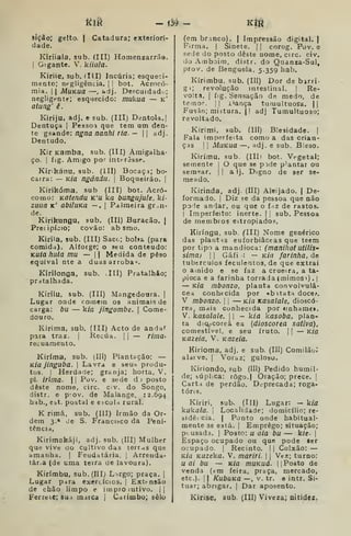 ítià — ú^ — Ktn
SÍÇâo; gelto. I
Catadura; exteriori-
dade.
Kiriiala, sub, (III) Homenzarrã».
I
Gigante. V. kiiala.
Kiriie, Sub, (III) Incúria; esqueci-
mento; negligência. |
i
bot. Acrocó-
mia. I
I
MuKua —, adj. De?cuidadu;
negligente; esquecido: mukua — k'
atung' ê.
Kiriju, adj. e sub. (III) Dentola.|
Dentuça | Pessoa que tem um den-
te gsãnde: ngna nanhi ria. -  adj.
Dentudo.
Kir Kamba, sub. (III) Amigalha-
ço. I
fig. Amigo por interesse.
Kirikánu, sub. (III) Bocaçâ; bo-
caira: — Kia ngàndu. 
Boqueirão. |
Kirikóma. sub (III) bot. Acró-
como: Katendu k'u ka bungujule, ki-
zuiia k' abiluKã — . |
Palmeira gran-
de.
Kirikungu, sub, (III) Buracão. J
Precipício; covão: ab smo,
Kiríla, sub. (III) Saco; bolsa (para
comida). Alforge; o seu conteúdo:
Kuta huta mu —  Medida de peso
equival nte a duas arroba^.
Kirilonga, sub. Ill) Pratalhão;
pratalhada.
Kirilu, sub. (III) Mangedoura. |
Lugar onde comem os animais de
carga: bu — kia jingombe. 
Come-
douro.
Kirima, sub. (III) Acto de andar
para traz. |
Recua. |
|
— rima-
recuameuto.
Kirima, sub. (III) Plantação: —
Kia jinguba. 
Lavra e seu.s produ-
tos. !
Herdade; granja; horta. V.
pi. irima.  Pov. e sede d) posto
deste nome, circ. c.v. do Songo,
distr. e p:ov. de Malange, 12.694
hab., eit. postal e etcoU rural.
K rima, sub. (III) Irmão da Or-
dem 3.» Je S. Francisco da Peni-
tência,
Kirimakáji, adj. sub. (III) Mulher
que vive do cultivo das terras que
amanha. |
Feudatária. |
Arrenda-
tár.a (de uma teira de lavoura).
Kirímbu, sub. (III) L.rgo; praça. |
Lugar p^ra exeri.ícios, |
Extensão
de chão limpo e impro lutivo. |
|
Ferreic;sui marca | Carimbo; selo
(em branco). | Impressão digital. |
Firma. |
Sinete. |
|
corog. Pov, e
sede do posto deste nome, circ. civ.
do Ainboim, distr. do Quanza-Sul,
prov. de Benguela, 5.359 hab.
Kírimbu. sub. (Ill) Dor de birri-
gi; revolução intestinal. | Re-
volta, I
fig. Sensação de medo, de
temor. || i>ança tumultuosa. ||
Fusão; mistura. |
| adj Tumultuoso;
revoltado.
Kirimi, sub. (III) Blesidade. (
Fala imperfeita como a das crian-
ças !
I
MuKua —, adj. e sub. Bleso,
Kirímu, sub. (IIIi bot. Vt-getal;
semente |
O que se pode plantar ou
semear, j
|
a 1j. Digno de ser se-
meado.
Kirinda, adj. (III) Aleijado. | De-
formado, j
Diz se da pessoa que não
pode andar, ou que o f-iZ de rastos.
i Imperfeito: inerte. | 
sub. Pessoa
de membros estropiado?,
Kiríngu. sub. flll) Nome genérico
das plantís euforbiâceas que teem
por tipo a mandioca: (manihot utiliS'
simaj II Gáfi : — Kia farinha, de
tubérculos feculentos, de que extrai
o amido e se faz a crueira, a ta-
pioca e a farinha torrada (mimosi) .
|
— Kia mbonzo, planta convolvulâ-
cea conhecida por «bitata doce/.
V mbonzo. 

— Kia xasalale, dioscó-
rea, mais conhecida por «inhame».
V. kasalale. 

— kia kasoba, plan-
ta dlq,^coreâ ea {dioscorea sativa),
comestível, e seu fruto. |
|
— Kia
Kazeia, V. Kazeia.
Kirioma, adj. e sub. (III) Comilãoí
aldive, I
Voraz; guloso.
Kiriondo, sub (III) Pedido humil-
de; húphca: rôgo.l Oração; prece. |
Carta de perdão. D^-precada; roga-
tória.
Kiriri, sub. (Hl) Lugar: — kia
kukala. '
Localidade; domicílio; re-
sidêi cia. I
Ponto onde habitual-
mente se está, | Emprego; situação;
pi usada. |
Posto: u ala bu — k/c. j
Espaço ocupado ou que pode ser
ocupado. I
Recinto, j
|
Colxão: —
Kia Kuzeka. V, mariri.  Vez; turno:
uai bu — Kia muKuá. ([Posto de
venda (^m feira, praça, mercado,
etc). 1
1 KubúKã —, V. tr. e intr. Si-
tuar; abrigar. |
Dar aposento.
Kirise, sub. (III) Viveza; nitidez.
 