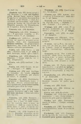 KIS f42 — KIS
da raad ira.
Kisekele sub. illí) Areia; areal 1
1
adj Arenoso. |
|
— Kia nda Ngalaxi,
corog. Antigo lugar entre a lagoa
Panj^u la e o encontro dos caminhos
da Barra e Alto Danie. j
|
hist. Lo-
calidade, em Cassoalala, < nde acam-
param as hostes de Lu z Lopes :ie
Sequeira quando, de Mdssangino,
se d ngiam a Amiúda (1665).
KiseKelu, sub. (III) Ralador.
KiseKeseke, sub. (III) Massam r-
da. I
F agmsnto; migalha. |
j
D -
nheiro rr.iuJo V. pi. iseKescKe
Kisêkua, sub (III) bj--. Grande
árvore de madura aroraáti a e re-
sistente, fam. das leguminosas
(milletia rodhanta), de propriedades
medicinais em casos de dores de
cabeça e afecçõei pulmonares.
Kiséla, sub (III) Favo: — Kia
u/k/. I
Alvéolo; cera. V^. pi iséla. |
zool. Antílope, maior queoveaJu.
Kiselému, sub (III) Objecto d ;
despreso. |
Cousa abje.ta, vii ||
adj. Desprezível.
Kiselu, sub. (III) Amblose |
Ma-
logro.
Kisèlu, sub. (III) Criado de ser-
vir. I
Mo'eque. | V. mbêle.
Kiséma, sub (III^ zool Antílope
do tamanho do veado {angolan
deffassa', tb conhecido por «burro
do mato». V. KÍsebele.
Kisembe, adj. (Ill) Desleixado;
negligente, i
Desatinado; tonto |!
sub. bot. Pliíita ornamental fam
das leguminosas, {aineromnon hostile),
utilizada para obia de verga
Kisembetete, sub. (Ill) Espaço;
pequena distancia: uái — Kia KUtu-
nda boba ndubaná. 
Intervalo entre
dois lugires.
Kisembu, sub. (III) Encanto. |
Atrativo. ]! adj. Belo; magnífico.] |
cjrog. Rio e pov. d' cone. e circ.
civ. do Amhriz, distr. e prov de
Luanda. | i Baía na costa de Ben-
guela, distr. e prov do me-.mo no-
me, ao S. da vila de N . vo Redondo.
Kiseine, ;idj (III) Sujeito à va-
cin^. li Ansiado; desejado; ap te-
cido. II Sirjado; golpeado; escari-
ícado
I
V pi isênga.
(lU) Ac.-pipe
Kisemese, adj. (III) Qae fiz an-
siar, ter desejes.
Kisemu. sub (III) Apó lo; dito
afront)so. | Comparaçãj desdi nhc-
sa. V. pi iseniu.
Kisende stib. (III) Cabanhar. j
fig Pat .da; cojce. |, Kubana—,v
intr Coucear |
Lar pata. a.
Kisénga, sub (III) iotiol. P- xe
do mar, conhecido por «pare;o do
morr )>
I
Capatã )
ivisengrria, sub
V pi isengêriíi
Kisengese, sub (III) med. Ulor
ra^ia. I
Cof«imento s.inguíneo da
gengiva
K senze. cor g. Pov. do cone e
circ. civ. do Ene g", distr e prov
ds Luand 1, junto à margem esq.
fio lio Caiiambínga, afluente do
Loge.
Kisenzele. co'og. Pov e sede do
poãto civ deste no ne, no cone. do
Ambiiz, dstr e prov, de Luanda,
4.887 hab. [1 Lugar onde, em
. ala-Tanlo, está situado o ce;ni-
tério.
K'sese, sub. Ill Facto, caso ex-
traordii:ár;o: — kí abíti mu ngóngo 
Acdntecimento invulgar; suce-so íno
sentido do inesperado). || adj. Pre-
sa g oso.
Kisesekenha. sub. (III) Migalha.
V pi iseseKenha.
Kisesélu, sub. (III) Peneira. 1
Bandeja circular de palh i para
joeirar
Kisesu, sub (III) tnxó.
Kisetelu, sub. (III) Oficina ou
lugar de marchetar
Kisétu, sub, (III) Mirchete.
Kisobese, adj. (Ill) yu« se pode
emprestar. I| sub. |Emp estimo. |
Coutiacto pelo qual se empresta.
Kisóka, sub. (IIL Terreno ro-
deado de sebes, |
Campo cercado,
muiado
Kisokela sub ('II) Iguallade. |
Currespondêncid entre as partes de
um to jo .
Kisokelelu, sub (III' Craveira:
bitola; mj')ida de iqu .Idade. |
Ins-
trumento para igualar objectos, vo-
 
