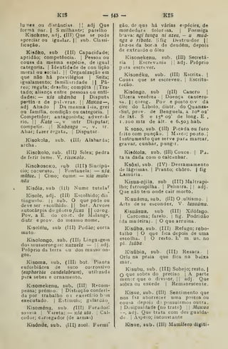 KIS - Í43 - KIS
lunes ou distâncias.  adj Que
forma par. | S milhante; parelho
Kisokese, adj. (Hl) Que se pode
apreciar ou igualar. |I sub. Classi-
ficação.
Kisóko, sub (IIÍ) Capacidade;
aptidão; competência. |
Pessoa ou
cousa da mesma espécie, de igual
categoria. |
Identidade de con lição
moral ou io-ial. |
|
Organização em
que não há previlégios |
Seita;
igualamento; familiaridade |
| Pá-
reo; regata; desafio; compita |
|
Tra-
tado; aliança entre pessoas ou enti-
dades: — Kia ukámba 
Disputa
pe^tinz de palavras. || MuKua —
adj Aliado j
Da meama liia, grei
ou família, condição ou categoria. |
Competidor; antagonista; adversá-
rio. I I
Kuta —, V intr Disputar;
competir. ,
I
Kubanga —, v. ir.
Aliar; fizer regata. |
Disputar.
Kisokola, sub. (111/ Alabarda;
archa
Kisokolo, sub. (III^ Silex; pedra
deferir lume. V. risoKolo.
KisokosoKO, fub (III) Sincipú-
cio; co:uruto. |
Fontanela: — Kia
mutue, i
Cimo; cume: — Kíã tnulu-
ndu
Kisóla, sub (lil) Nume tutela""
Kisole, adj. (III) Escolhido; dis
tinguido. I I
sub. O que pode ou
deve ser escolhido. || bot. Arvore
autocârpia do géuci o //cus || corog.
Pov. a E. do coic. de Malangf",
distr eprov. do mesmo nome.
Kisolélu, sub (III) Podão; corta
mato •
Kisolongo, sub. CIIIj LingUigem
dos inussorongos: Kuzuela — [i adj.
Próprio da terra ou dos musso:on-
gos.
Kisoma, sub. (IH) bot. Planta
euforbiâcea de suco corrossivo
{euphorbia candelabrum) , utilizada
p:ira sebes e ornamento.
Kisomekenu, sub. (III) Recom-
pensa; prémio. I
Distinção conferi-
da por trabalho oi exercício b 'in
executado. | Eí-timulu; gilardão^
Kisoménu, sub. (lil) Furador;
soveia j V-ireta: — k/a uta . ]
Cal-
cador; carregador (de arma^)
Kisónde, sub. ^IH) zool. Forrai"
gão. de qu3 há várias espécies, de
mordedura dolorosa. |
Formiga
b'ava: ngí tanga ni nzeu, — u mud'
nga o ribata. |ifig Dt-struidor |1
Diz-se da bor.a de dendém, depois
de extraído o óleo
(III) Secretá-
adj . Próprio
liscritu-
Kisonekenu, sub
ria I
Escrevania
pira escrever.
Kisonéku, sub. (III) Escrita.
Cousa que se escreveu
ração.
Kisóngo, sub (ill) Cancro [
Ulcera venérea -
|
Doença cancero-
sa. I I
corog. Pov e posto civ da
circ do Libolo, distr. do Quanra-
-Su), prov. de Benguela, a lo» 02'
de lat. S e 15° 09' de long. E ,
1.200 mts de alt. e 6.503 hab.
K soso, sub. (III) Picada ou furo
frito com punção. |
M-hcí; poiíto.j
Instrumento que serve para marcar,
gravar, cunhar, pungir,
Kisóíola, sub. (III) Couce. |
Pa.
ta )a dada com o calcanhar.
Ksôxi, sub. (IV) Derramamento
de lágrimas. |
Pranto; choro. | íig
Lamúria
Kisua-njila. sub (III) Maltrapi-
lho; í.arroupilha. I
Pelintra. I
1
adj.
Que nãõ tem onde cair morto.
K.suámu, sub. (III) O jultismo. j
Arte de se esconder. V. lusudrnu.
Kisuásua, sub (III) Xilófago.
I
Carcoma; farelo. |
íig. Podridão
(da madeira;. |
O que arruina.
Kisúba, sub. (III) Refugo; rebo-
talho I
O que fica depois de uma
escolha. | O resto, h' m. u.s. no
pi. isúba-
Kisúbia, sub. (III) Resaca .
]
Orla na praia que fica na baixa
mar.
Kisubu, sub. (III) Sobejo; resto. |
que sobra do preciso |
A parte
menjrque o divisor. || adj. Que
sobra ou excede | Remanescente.
Kisue, sub. (Ill) Sentimento que
nos fíz aborrecer uma pissoa ou
cousa depois d; possuirmos outra,
1
Desigualdade (no trate) [
|
MuKua
--, adj. Que trata com des gualda-
de. I
Áspero; inconstante
Kísue, sub. (III) Mamífero digiti-
 