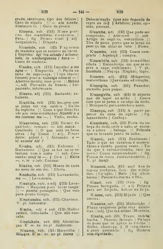 KIS - m - KIS
grado, carnívoro, tipo dos felinos |
Gato de algalia ]
]
— k/c Kombe.
Almiscaie ro. |
Gato de pivete
Kisueia, sub (III) N jme g'=ii^-
rco dos mamíferos c.irnívortjs |
Fera. |
fig Pe-^soi cruel |{ adj
Sanguinário, | Djspota
Kisuelele, sub íIII) F ag nento
de madeira que se enterra na ca^ne
I
Espinho: ngi 'ria udende i arisoKo-
Kela, ia Kunhongonona i beKa — |
Lasca de madeira.
Kisuka, sub (III) Impulso: a mu
bana — |
Empurrão |
j
Perda ou
falta de esperança. |
Inpa iênciu;
frenesi; pres-a: Kubanga Kiinani —.|
Aborrecimento; desep-ro l|Aííikiia
— , adj Posí-uido de frenesi. |
Im-
paciente; intolerante.
KisUKe, adj (III) Bastante; su-
ficiente.
Kisúkila, sub (III; Imagem que
se julga ver em sonhos |
Ilu-ão
do espírito. || Cous s que Deus faz
vêr aos seus e = colhidos: Nzambi u a
mu ixanena mu —. 
Visão; sonho.
KisuKininu, sub (III) Teimo: fi-
nalidade; remate: — Kífl mãKO.
Conclusão I I
O que está ou ficou
atraz |
fig Couce |; alj, P.ece-
dente; anteri r |
Atrazado: o —
k/ QKuata' nhi ?
Kisuku, adj. (III; Extremo I
Derradeiro | |
Que se faz ou se re-
laciona com a noite ! |
sub. Con-
suàda: sanji ia —. |
Ce. a || Kâria
—, V. tr e intr. Consuar
Kisúku, sub (III) Monte de terra
no meio de um rio. j
Ilhota.
Kisukuilu. sub (III) Lavandaria;
mu — .
I
Lavadouro.
Kisukula, sub. e adj (III) Lava-
deiro ]
Maquina pira lavar roupa-
I I
— pambu; passageiro. |
Que veio
para pouco t-mpo.
KisuKusuku. sub. (III) Chuvisco.
V. pi. isukusuKU.
Kisúla, adj e sub (IIIl Mulher
estéril, infecunda |
Que não con-
cebe.
Kisulukuíu. sub (III) Abomina-
ção £' m. us no pi IsuluKUtu.
Kisuma. sub- (IIIi Maravilha ]
MiUgie. £' m. us. no pi isuma {
Determinação (que náo depende de
regra ou lei) | Arbítrio; juizo; opi-
nião; parecer.
Kisumbe, adj (III) Que pode ser
comprado. |
Alienavel |
|
sub
Artigo de negóio; mercadoria ||
Tira de pano preto que se lança ao
pescí çc em sinal de luto [ Fumo
Kisumbu, sub (IIÍ) Cousa com-
prada I
Aquisiçã ; compra.
Kisumbúla, sub (III) Armadilha;
cilada |
Esconderijo em que se es-
pera a caça; emboscada |
V pi.
isumbula.'í>iegiça. | Engodo; logro.
Kisume, adj. (IH) Milagreiro;
maravilhoso |
Que causa ad niração .
Kisungilu, sub (III) Puxador;
utensílio para puxar.
Kisungirilu, sub (III) O objecto
que dá lugar ao serão j
Coufa
com que se passa o começo da noite.
I
Brinquedo para entrctero sono.
Kisungu, sub (III) A parte su-
perior da cana de açúcir 1
f'g.
Aguardente |
Cachaça
Kisunhaíe, sub. (III) P.irte da ca-
beça do dedo onde a unha s*? encra-
va e adere |
Sabugo |
|
Película
que se levanta junto da unha.
Kisunji, sub (III) Fenómeno |
Tudo o que na natureza é momen-
tâneo e sucede poucas vezes. |
Tu-
do que é extraordinário, raro ou
novo.l Cousa surpreendente. !
fig.
Pessoa de doies extraordinários. | |
V. pi isunji.
Kisunzu, sub. (IIIi zool Ave de
rapina nocturna, fam. das e-triji-
das. I
Co'ujão. |
Bufo |
fig Aban-
tesma |
Pessoa taciturna e feia.
Ivisuri, sub (III) Odre | fig
Pessoa barriguda. ] |
a ij Próprio
para ser forjado, batido na fo ja.
K suse, sub. (III) Mijado 1 1
Que
ourina .
Kisusise, sub (III) Micturição ]
Fluxo í-anguíneo pelas vias uriná-
rias 1
|adj. Que faz urinar. |Mictório.
Kisuta, sub (llli Trapo; rodela;
bucha. '
Panete; farrapo. |
Pe laço
de pano que se aplica às feridas 
Rolho, chumpço. | M ''ião; cheiro
a pano queimado. |
fi^ Homem
sem dignidade.
 