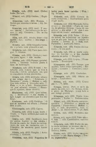 KIS - i45 - KIT
Kisuíu, sub. (III) 200I. Chibo;
bode.'Boiuni.
Kisuxi, sub. (III) Ombro. |
Espá-
dua.
Kisuxinu, sub. (IIIj Bexiga. |
Bplsl que contém a urina. |
íig. Se-
ringa.
Kisuxise, sub. (III) med. T nes-
mo vesíca'. |
Incontiaência de uri-
nas. II adj. Urinário. |
Tb. se diz
Ar IS í/s /se.
Kifa, sub, (III) Atado; feixe:—A/a
huinhi. I
Lie; molho: — kia iangu. 
Paveia.
Kilaba, sub. (III) Ginguba torra-
da e p;!adci com pimenta e sal.
Kifabelu, sub. (III) Vaso para irri-
gar. V. kizenzu.
Kiíabu, sub. (III) Cântriro; vasi-
lha para água: — kia menfia.
Ki(áka, «ub. íIII) Pomar; quintal;
horta, i
Terreno vedado junto à
casa de habitação.
Kifakala, sub. (III) Bjrnal. [
Ar-
tefacto com tnmpa que se traz à
tiracolo. I
Cê-to achatado em que
03 caçadores levam provisões.
Kifaia, sub. (III) Altitude; altura:
a mu zóngo mu —. |
Estatura. | |
Remoquf-; piada. [| Mukua —, adj.
Que tem altura. |
Elevado; alto. |
Kuía —, V. tr, e intr. Desenvolver-
se jem altura); crescer. |
[
Remo-
qutar; apodar, notar defeito.
Kifalalese, adj. (III) Que refres-
ca. I
Resfriador: — kia menha. | |
sub. Lugar ou utensílio que faz res-
friar.
Kifalamu, sub. (ill) Estátua. ;
O
que se mantém em altura. |
Pessoa
sem arção.
Kífalangulu, sub. (III) Corvo.
^ Ki(alelu, sub. (III) Lupa; lente. |
Óculo. II Vigia; orifício por onde se
espreita.
Kiíálu, sub. (III) Invólucro duro
de certos fiutos: — kia rikôko. 
Diz-se da casca do fruto do imbon-
deiro, da noz, da castanha, etc. ||
Utensílio de madeira para torrar
farinha.
Kífalu, sub. (III) Rasgão. |
Arra-
nhadura. (
Unhada.
Kifámba. sub. (III) Fogueira de
lenha para fazer carvão. | Pira. |
fig. Braseiro.
Kiíàmbi, sub. (III) Catana de
cabo comprido. |
Instrumento para
r<içar mato.
Kiíánda, sub (III) Mercado; feira;
praça: — kia mbijí. 
Posto de ven-
da de géneros frescos. I Loja de ne-
gócios: — k/a uênji. 
O que é sus-
ceptível de vendd ambulante.
Kí(anda, sub. (III) Talas. |
Entra-
do móvel de taboinhas ou bordão
que se põe por baixo do colxão ou
esteira. |
Astela. | |
— hole, zool.
Paludina. j
Aurícula; búzio.
Kiíande, sub. (Ill) Feijão de-cas-
cado. í
O seu puré.
KUandu, sub. (III) A parte exte-
rior do bordão: —, a mu kuatela
ukambu ua polco. 

Rasgão.
Kifanga, sub. (Ill) Lepra. |
Fram-
boezia. | Boubagem.
Kifangana, adj. (III) Tempo que
medeia entre duas operações. |
Mo-
menti ; instante '
Comeno-; inter-
valo.
Kifange, sub (III) Contador.
Kifangelu, sub. (III) Ofício de
leitor. !
Contsdoii.x.
KKánu, adj. num. (III) Cinco:
atu ~. I
V. tánu.
Kifapa, corog. Pov. e seie do
posto da circ. civ. do Songo, riistr.
e prov. de Malange, 5.995 hab. c
est. telegr. -postal.
Kifapepe, sub. (III) Vento tem-
pestuoso. I
Tufão. I ;
Redomoinho.
Kifari, sub. (III) Moeda corrente,
quantia. 
Dinheiro: — muxitu ua
kusuáma. '•
Numerário,;] |
Mukua —
adj. e sub. Argentàrio; rico. |;
Akua —, os financeiros. V. pi. itari.
Kifáfa, sub. (III) Rameira; me-
rectiiz.
Kitatu, adj. num. (III) Três: atu—.
V. iátu. 
1
sub. Cascabulho; exterio-
ridade.
Kífa-íulu, sub. (III) Parte do pei-
to onde existem as mamas: mu —.
|
A pane infeiior dos sovacos. | j
Tronco; busto.
Ki(eke. sub. (III) ídolo; imagem;
feitiche: — kia Muene-Kongo. 
Títe-
re; espantalho.
 