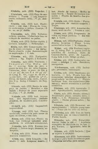 KIT - i46 — KIT
Kiíekelu. sub. (III) Regador. |
Kifelekeíe. sub. (Ill) Peça de mo-
biliário. I
Traste. |
!
adj. Imperti-
nente; ordinário; reles. |
V, pi. itele-
kete.
Kiíelêle, sub. (III) bot. Haste;
caule: — kia risa. 
Diz-se do tron-
co onde espiga o milho. I
Caniço. I
É
m. us. no pi. itelêle.
Kifelembe, sub. (Ill) Telheiro;
velário; sombra. |
Cobertura fixa ou
volante de madeira ou palha.
Kífelu, sub. (III) Brilho rápido. |
Corisco; lampejo. |
j
Relâmpago.
Kitèlu, sub. (III) Comparação; for-
ma de dizer; exemplo: — kia mdka.
Facto aduzido como demonstração
ou explicação. |
V. telu.
Kifembe. adj. (IIIj Traiçoeiro;
velhaco. |
fig. Espião. |
Birbante.
Kífembu, sub. (III) Ventania. |
Temporal. I
fig. Bufa; pei-
do. II corog. Sede da pov. e
posto de circ. civ. do Alto Cuanza,
Chiteuibo, distr. e prov. do Bié. a
I S° 30' 59" de Lat. S. e 16" 45' 25"
de Long, E. Gr., 1.451 m. de alt. e
14.990 hab , est. postal de 3.* cl.,
Deleg. de Saúde, julg. instr., Curad.
dos N' g. Indig. e Conserv, do Reg.
Civil.
Kiíenda, sub. (III) Resto de uma
peça de tecido. |
Retalho: — kia
mulelt. I
Pedaço de pano separado
da peça. |
V. pi. itenda.
Kifénde, sub. (III) bot. Arvore
fam. das leguminosas, {milletia
drástica), de madeira para constru-
ções.
Ki-íen'ê, adj. (Illj Impossível:
impraticável.
Kifenge, sub* (III) bot. Planta
medicinal, conhecida pelo nome de
«pau de cobra», e sua raiz.
Kiíese, sub. (III) bot. Planta da
fam. das violácias (alsodeia ardi-
socflora), de utilidade ornamental,
Kifeseku, sub. (III) Excesso (em
altura), j
j
Sobre-carga; demasia; so-
brepeso.
Kitèfa, sub. (III) Nome de certo
marisco comestível.
Ki(e(e, aoj. (III) Límpido. |
As-
seado. II sub. Limpeza; Asseio. ||
bot. Atado de caniço. |
Molho de
cana brava. |
Taipal de caniços cru-
sados. I
Planta da família das gra-
mineas.
Kiteíele, sub. (III) Girão, j
Farra-
po pendente de vestido rasgado. |
Trapo.
Kitefengu, adj. (Ill) Amortecido;
fraco; semi-morto. | Prestes a cair.
Kifetu, sub. (III) Fragmento de
vidro ou louça partida: — kia rilo-
nga. I
Caco.
Kifeua, sub. (III) Prefusão; abun-
dância; baratesa |
Preço b.íixo,
accessível a to los. | 'A vontade.
Ki(êxi, adj. (III) Profuso; copio-
so. II corog. Pov. e posto civil do
concelho de Ambaca, distr. de
Cuanza-Norte, prov. de Luanda,
6.954 bab. e est. telegr.-pcstal.
Kitóka, adj. (III) Indiscreto; cn-
rioso: — milonga.  sub. Paroleiro;
intriguista.
Kiíohamena, sub. ('11) Imbui-
ção; persuasão; insinuação.
Kitóko, sub. (III) Dandismo; ga-
lantaria, i I
bot. Plnnta f^m. das
compostas (pluchea dioscorides), de
propriedade medicinal, j |
Planta
herbácea fam. das sinteràceas (blu-
ma sp.), muito aromática e anti-es-
crobútica.
Kifolese, adj. (Ill) Apoucado. ||
sub. Apoucamento; mesquinhrce.
Kifolo, sub. (IIIi Alusão; sátira.||
Proposição; plano; intento; mira. j i
Kãta —, V. tr. Projectar; intentar;
aludir. I
Deitar planos sobre, |
fig.
Maquinar.
Kítololo, sub. (Ill) Remorso; ar-
rependimento. !
Aflição; pungimen-
to. I
Pesar (de ter dito ou feito.)
Kifómba, sub (III) Tira de baeta
encarnada que se traz a tiracolo. |
Faixa; banda.
Kifombe, sub. (Ill) Escuridão:
trevas: kuma ku ala — |
Ausência
completa de ciaridade ou de luz. | |
adj. Escuro, j
|
Ignorante; falto de
luzes.
Kifome, adj. (Ill) Sarjado. |
Que
se sujeita à sarjação.
KKomenu, sub, (III) Instrumento
cirúrgico para fazer incisões na pele.
I
Pequena navalha para sarjar.
 