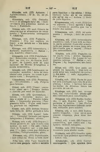Kir - 147- KII
(III) Aplauso. I
E' m. us. no pi.
Ki(onda, sub.
Agradecimento.
ítonda.
Kilondalu, sub. (III) Omissão;
erro: — ki abangele kuku' eiu. 
Inob-
.«^ervância dos preceitos morais ou
legais. 1 Falsidade.
Kifone, sub, (IIIi zool. Género de
pássaros que se alimentam de escre*
mento. |
Estercorário" esterqueiro
V. kituta-tujt.
Kifonga, sub. (III) Fogueira. |
Brazeiro. |
Pira (no suplício do
fogo): a mu takula mu — kia tubia.
fig. Inferno.
Kifongo, sub. (III) Advertência. |
Reflexão explicativa. |) Mukua ~,
adj. Analista; observador.
Kifongola, sub (III) Fidelidade. |
Fé.| Exactidão; verdade. || corog.
Pov. na circ. civ. do Dande, distr.
e prov. de Luanda, sede de uma
sucursal da Mi-icão Evangélica e
escola missionária.
Kifonhi, sub. (III) Lembrança; re-
cordação; memória, |
Acto de reco-
nhecer uma psssoa ou cousa à pri-
meira vista. I
Perspicácia.
Kifonokenu, sub. (III) Passatem-
po. !
Divertimento, | adj. Próp:io
pata brincar.
Kifori, sub. (III) Ulonci ; escro-
bito: uhaxi ua—. |
Doença dantes
CLahecida por «mal de Luanda*.
Kifofe, sub. (Ill) Queimadura. 
Gilvás. I
Carimbo; marca; nó-
doa: u axala ni —. 
Pecado; labéu;
falta, i I
Impressão; gravura. |
Pun-
gimento; letra. ]
O que está inscri-
to, gravado ou impresso.
Kiíofo. sub. (III) Bebida fermen-
tada feita de milho grelado e fubá
Kifoua, sub. (Ill) Lama; loda-
çal, I
Tremedal formado por águas
estagnadas. |
Pciatano; chirco.
Kifoue, sub. e adj (III) Doçur^i. | |
Nome genérico do que é feito com
açúcar ou mel: — kia uiki. 
Sabor
doce. li Tempero; sal: — K/a mun-
gua. I I
— toue. Cousa que deleita os
sentidos.] Voluptuosidade; gozo.
Kiíouese, adj. (Hl) Dulcificante.
I
Que adoça ou deixa a boca doce*
Kííu, sub. (III) Vaso bojudo de
bano com gargalo curto e estreito
para líquidos: — Itía mênha. 
Bilha;
cântaro; talha: e/e ta mu mbinda,
eme ngi ta mu —.| Ânfora. 1
1 Medi-
da para líquidos.
Kifuamenenu. adj. e sub. (III)Que
vai adiante. |
Guia: ngombe i binga
—. i
Cavalo ou parelha que vai à
frente das outras.
Kifuamenu. sub. (Ill) Ad anta-
mento. |
Avanço. |
Acto de adian-
tar.
Kituámu, adj. (III) Antecedente:
dianteiro. 1 Isub. O que está na fren-
te, parte anterior. |
Caminho avanta-
jado por pessoa ou cousa (com rela-
ção a outra que a segue). |
Princí-
pio; antecedência,
Kifubia, sub. (III) Fogacho; ca-
lor mu;to vivo. [
Ardor; fogagem.
I
[
Fogo intenso, j
fig. Lugar de tor-
mentos; inferno. |

Mukua —, adj.
Fogoso. I
fig Impaciente; arrebata-
do.
Kí(ue, adj. (III) Que pode ser
afiado ou aguçado. |
Que está ou
pode estar nas condições de cortar:
— kia poko, I I
sub. Aguçadura. |
Fio; gume.
Kifuélu, sub. (III) Parte do pas-
tor pela condução e gu irda de g^dos
alheios, I
Adúa. |
Serviço feito pe-
las bestas de diversos donos em
proveito de um só.
Kiíuénga, sub. (III) bot. Arvore
fam, das euforbiáceas {trema affi-
nis) , utilizada paia construções,
Kifuenze sub. (III) Bufão; fanfar-
rão. II adj. Espião; bufo, i Que
pertence à polícia. |
|
bot. PUnta
fam, das leguminosas {albzzia caria-
ria), utilizada para sombra.
Kifuinu, adj. e sub. (III) Instru-
mento vingador. |
Que serve para
exercer vingança, para tirar des-
forra,
Kifuji, adj. e sub, (III) Cousa ex-
crementícia, que cheira mal 
fig.
Ignaro; imbecil; estúpido,
Kifúku, sub. (III) Choupa. |
Ins-
trumento para abater rezes.
Kiíúkulu, sub. (III) Ocasião; opor-
tunidade (que podemos aproveitar).
I
Lance; vez.
Kifukuluk'', adj (III) Casual:
coavergente. {
Que aparece (aem
 