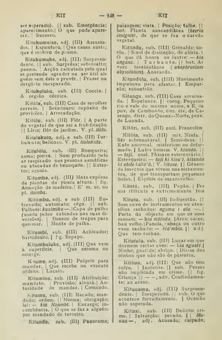 KIT - Í48 - KIT
ser e^perado). [
|
sub. Emergência:
aparecimento, I
O que pode apare-
cer, ;
Sucesso.
Kifukumuise, adj. (III) Assusta-
dor. I
Espantoso, |
Que causa susto;
que é motivo de pasmo,
Kiíukumuhe, adj. (III) Surpreen-
dente. I
I
sub. Surpresa; sobiesalto;
pasmo. ! Acção calculada pela qual
se pretende agradar ou ser útil al-
guém sem este o prever, |
Prazer ou
defgô-to inesperado.
Kiíukuíuku, sub. (Ill) Coccix. 1
A região cóccica.
Kiíúla, sub. (III) Casa de recolher
cereais. I Secadouro: depósito de
provisões. |
Arrecadação.
Kiíúlu. sub. (III) Flor. | A parte
do vegetal de que sai a frutificação.
I I
Lino; ílôr de jardim. V. pi. itúlu.
Kiíulukuíu, ad). e sub. (III) Tur-
bulento; belicoso. V. pi. iíulukuta.
Kifulúlu, sub. illl) Ronqueira;
asma; pieira. |
Som produzido pelo
ar respirado nas pessoas asmáticas
ou atacadas de bronquite. || Ester-
toi; agonia.
Kiíumba, adj. (IIIj Mata expêssa
de plantas de pouca altura. |
íig.
Armação de madeira.] E' m. us. no
pi. itumba.
Kiíúmba, adj. e sub. (III) En-
trevado; autómato; cêgo. |

sub.
¥ahote: kuximÍka—.CapA de palha
(usada pelos cabindas nas suas di-
versões). I
Boneco de trapos para
queimar. |
Monte de palha.
Kiíumbi, sub. (III) Achicador;
bartidoúro. |
f'g. Sopapo.
KKumbuluke. adj. (III) Que vem
à superfície. ]
Que assoma ou
emeige.
Kfume, adj. (III) Próprio para
mandar. |
Que recebe ou executa
ordens. ]
Lacaio.
Kiíumínu, sub. (III) Atribuição;
mantlato. j
Provisão; alvará. | Au-
toridade de mandar. |
Comando.
ii(umu, sub. (III) Recado; man-
dado; ordem. |
j
Norma; obrigação;
lei: — kia Nzambt. |
Encargo; in-
cumbência. ]
O que se faz a alguém
por mandado de terceiro.
Kilunda, sub. (III) Panorama;
paizagem; vista. J
Posição; talhe. 1
bot. Planta anacardiâcea {heeria
insignis) , de que se faz o carvão
vegetal.
Kifiindu, sub. (III) Grinalda; co-
roa. I
Sinal de distinção, de glória. |
O que dá honra ou lustre: — kia
ungana. 
T u r b a n t e. |
|
bot. Ar
vore terebintàcea ( anaphreniuill
abyssinium). Anacardo.
Kiíundúlu, sub, (IIII) Movimento
impulsivo para afastar. | Empur-
rão; encontrão.
Kifungu, sub. ^III) Casa arruina-
da. I
Espelunca. |
|
corog. Pequeno
rio e vale do mesmo nome, a E, da
pov. de Cambondo, circ. civ. de Ca-
sengo, distr. doQuanza-Norte, prov.
de Luanda.
Kitúri, sub. (III) zool. Francolim
Kiííifa, sub. (III) mit. Ninfa. |
Sêr sobrenatural. ( Semi-deus. | j
Ente anormal, misterioso ou defor-
mado. I
Lubis homem. V. kianda.  
— tuji, zool. Pássaro estercorário.j
Esterqueiro: — tuji ki kiou'è, kitanda
ki ateie kulcii'à. V. kitone.  Género
de insectos que vivem nos escrenien-
tos, de que transportam pequenas
bolas. I
Espécie de escaravelho.
Kiíufú, sub. (III) Papão, j
Pes
soa rídicula e extiemtmente feia
Kifufu, sub. (Ill) Indigestão. ||
Som cavo de instrumentos ou uten-
sílios rachados: ngoma i ala —. |
Parte do objecto em que os sons
resoam: — k/fl mbínda. |Arca; caixa;
baú velho. jPanela, rabaça ou outro
vaso rachado:— kia'mbia. adj.
Que tem rachas.
Kifufulu, sub. (III) Lugar em que
dormem certas aves: — ktfl nguari.
Ninho; guarida; abrigo. 1
Diz-se dos
ninhos que não são de pássaros.
Kitúua, adj. (IIIl Que não tem
culpa. I
Inocente. || sub. Pessoa
não implicada em crime. | |
fig.
Criança |
| , adv. Confiadamen-
te; ao acaso.
Kituuamu, adj. {Ill) Surpreen-
dente. I
Inesperado. ]
|
sub. O que
acontece fortuitamente. |
Ocasião
não esperada.
Kituxi. sub. (Ill) Delicto: cri-
me. I
Infracção; pecado. | j
AÍU-
Kua — , adj. Acusado; culpado;
 