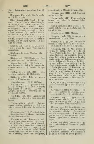 ítlU - i49 — KIV
réu. I
Criminoso; pecador. |
V. pi.
ítuxi.
K'u, pron. Lhe: u a k/ bingi a mu ba
— I
A êle: a vós.
Kiua, inteij. ^III) Eureka! | Hos-
sana! Hurra! 

sub. Manifestação
de regozijo, de contentamento, de
dlegiia. I
Aleluia! viva! || Bem:
lia bange — . 
Consolação; paz; cjuie-
tação de ânimo; sossego. (
| adv.
Assim mesmo. |
Perfeitamente;
de modo agradável.  Ain-
da. I I
, ioc. adv. H-íja paz,
saúde, alegria: /V/uR-A-fuí kiakuria ni
kãnua, k/a milonga nguétu. |
A paz
seja convosco.
Kiuáia, sub. (III) zjol. Gato bra-
vo. I
Mulher da rua. |
Vagabunda;,
merectriz.
Kiuâna, adj. num. Quatro: ata-,
V. uána.
Kiuáne, adj. (III^ Divisível. |Que
se pode quartear ou dividir.
Kiuanuinu, adj. (Ill) Divisor. | ]
sub. Dissenção; falta de harmonia,
de concordância. |
Divisão de opi-
niõev;.
Kiúba, adj. e sub. (III) Irmão
uterino, materno. | |
Maternal.
Kiúbe, adj. (III) Liberal; amigo
de dar. |
Filantropo.
Kiuénde, sub. (III) V. kihénde.
Kiuéue, ad^j. (III) Jucundo; ale-
gre. I
Festejado, |
1
bub. Aurora;
crepúsculo matutino. |
Alvor. | |
Alegria. |
|
Pessoa encarregada de
promover f;;stas.
K uikilu, sub. (III) Acendalho:
acendedor. |
Utensílio para acender
lume.
Kiuisu, adj. e sub. (III) Ázimo;
cousa insulsa: mbolo ia —. |
O que
não levedou, j
Estado de verde, de
crú.
Kiúmba, sub. (III) Prodigalidade.
I
Superfluidade. |
Gasto demasia-
do ou desnecessário.
Kíúmbe, adj. (III) Perdulário; pró
digo. I
Que gasta muito. || curog.
Pov. e sede do posto de Chiumbe,
circ. civ. de Cassai-Sul, distr. da
Lunda, prov. de Maltnge, 3.132
hab. I
I
Pov. e sede do pôsfo deste
nome, circ. civ. do Bailundo, distr.
do Haambo, prov. de Benguela^
24.005 hab. e Missão Evangélica.
Kiúngu, sub. (III) ictiol. Cherne;
peixe percida.
Kiunu, sub. (III) Proeminência
lateral por baÍKo da cintura. |
Ga-
rupa; anca.
Kiuolouolo, sub. (III) Guiso. |
Pe-
!|uena esfera oca, de metal, que sôa
ao agitar-se.
Kivaji. sub. (III) Madre.
Kívalelu, sub. (Ill) Lugaroniea
parturiente teve o íiiho.
Kivari, adj. (III) |
Que tem muitos
filhos. I
Progenitor. |
Parturiente .
I I
sub. Mulher que está de parto.
Kivémba, adj. (Ill) Que oscila ou
verga. ]
|
corog. Pov. e sede da
«Vila Pereira de Eça», circ. civ. do
Baixo Cunene {Ku-anhama), distr. e
prov. daHuila, a 1.062 mts. de alt.,
posto zoot., est. telegr.-postal de i.*
classe, deleg. de Saúde e de Faz.,
intend. militar, escola ofic. u.° 37 de
cPadre Antunes* e Missão Catol. de
N. S. da Visitação. 1
1 Pov. da circ.
civ, dos Gambos, distr. e prov. da
Huila, a 15° 43' delat. S. e 14" 9' 31"
long. E. Gr., 4.639 hab., deleg. de
Saúde e Sanid. Pecuária, est. telegr.-
-postal e sucursal da Missão catol.
de S. António,
Kivi, sub. (III) Pau carunchoso. ]
Pau carcomido (pela acção do tem-
po).
Kíviku, sub. (Ill) Sonegado. 
O
que se subtraiu ao dízimo, mani-
festo ou imposto. 1 Contrabando.
Kivimba, alj. (III) Que está in-
tacto: kitari kia —. |
De uma só
peça; inteiriço. |
|
sub. O que não
falta nenhuma das suas partes.
Kivisa, sub. (líl) Obediência; do-
cilidade. I
Cumprimento de ordens,
da vontade alheia. |
Submissão,
ouvido; compreensão. ISilên io com
que se ouve. |
1
Mukua —, adj.. Obe-
diente. I
Que tem o sentido da au-
dição,
Kivise, adj. (III) Que faz ouvir.I^I
sub. Instrumento acústico para
surdos.
KIvuí, sub. (III) O que se posíue
1
Objecto possuído e de que se é
dono. I
{
Estado de quem possue.
 