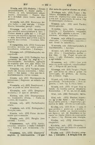 m - Í50
Kivule, 3ub. (III) Maioria. [ Grupo
preponderante; a maior parte, |
Plural. 11 adj. Quantioso; abun-
dante; numeroso. |
Tanto; tão:
ki~kíki{ole. (nem tanto nem tão
pouco).
Kivunda, sub. (III) Estatura; fei-
ção; talhe: — Kia mukutu. 
Corpu-
lência; tamanho; posiçã : vulto.
Kivunga, sub. (IH) Membrana
que envolve exteriormente o feto. |
Córion: mona u ejila mu —. |
O que
envolve ou encobre alguma coisa. | |
— tiihl. Armadura que cobre o peito
e parte das costas. |
Couraça, blin-
dagem.
Kivungininu, sub. (Ill) Cousa que
envolve, reveste ou cobre outra. |
Envólucro; cobertura. 
Embuço.
Kívungu.sub. (III)Embuçado; en-
capotado.
Kivunzu, sub, (III) Toldação; tur-
va mento: ku polo Ku angi te —.
|
Obscuridade; turbilhão; agitação
de espírito que nos não deixa ver
claro. II Borra; pé.| V. pi. ívu/jzu.
Kivurise, adj. (IIÍ) Variado; com-
posto de cousas diferentes. |
Alter-
nado: — k/í7 moKQ. I
Em que há si-
multaneamente várias cousas.
Jvivufu, sub (III) Movimento de
retrocesso.] Regresso ao estado an-
terior.
Kivufuile. adj. (III) Restituivel. (
Que se pode ou deve devolver.
Kivuluilu, sub. (III) Despique:
desíoira.l O que se devolve.
Kivúvu. sub. (III) Desregramen-
to; desmando; abuso. |
Falta de
ordem, de respeito.
Kívuzu, adj. (III) Perturbação;
abalo.
Kixakafu, sub. (III) Esfregação,|
Fricção; roce.
Kixala, sub. (III) Peixe do mar
maior que a enxada.
Kíxalu, sub. (III) Rasgão (nas
carnes). |
Lanhe.
Kixamenenu, sub. (III) Apoio;
encosto; amparo: o mutu li'aknmb'ê
— .
I
Cousa a que se encosta. |
Es
telo.
Kixanenu, sub, (III) Chamariz'
engodo. II Convocatória. | O que
m
dor meio do qual se chama ou atraí.
Kixánga. sub. CHI) Tropo |
Me
táfora: kuzuelela mu~.l Modo indi-
recto de representar uma cou-a ou
i 'eia sob a aparência de outta |
fig.
Dissimulação; disfarce.
Kixanji. sub. JII) zool. Tavão;
mosca grande.
Kixanju, sub. (III) Contenda |
Querela. | | Escândalo; vergonha.
1
Acto que ofende o pudor. |
De-
sordem; alvoroço tumulto.
Kixanu, sub. (III) Chamamento:
chairada. | |
Convocaçã< ; convite. | |
ext. Sinal de referência.
Kixaxafu, sub (III) Apalpadela, j
Tacteamento. | Apalpo.
Kixaxi, pub. (III) Haste de granii-
nea seca. i
Cascabulho; palha: —
kia risa. |
j
fig. Papel m )e(la; cé-
dula. I I
adj. Dobrado; duplicado:
u ngivutuila —
Kixenenu, adj. (Ill) Que e>tá
sujo ou pode sujar-se, eniporcalhar-
-se. I
Próprio da porcaria.
Kixenge, sub (III) Vergã')| Vestí-
gio que deixa na oele o golpe ilo
azorrague, do grilhão, da coida,
etc. I
Sulco; ruga.
Kixeri, adj, (III) Impar. |
Dcsem-
paielha(Jo; desirmanado. |
Sein se«
guniio. II sub. f!g. Lírica; fome.
Kixeíe, sub (III) O que fica no
fundo (la vasilha que se despejou.
Escorralho. |
E' m. us. no pi. ixete.
Kixi, sub. (III) Deixação; deixa.
Kíxi, sub (III) Penhor; hipote-
ca: ng' a mu bana — kia Tihongo. 
Sinal certo; prova. |
Segurança; ga-
rantia de uma dívida ou Contracto.
Kixiba, adj. (III) B^to. | !
sub. O
que perdeu o gume ou a ponta. | |
Restos de milho ou farelo cozidos
em água e sal. || Resíduos ile la-
ranja ou limão depois de exprimido
o sumo. I
fig. Pes.soa sem energia.
Kixibe, adj. (III) Absorvente;
chupador.
Kixibilu, sub. (Ill) Chupeta. |
Órgão sugador dosinsectoí e outros
animais. '
Tromba.
Kixíbu, sub. (III) Zimbro; orva-
lho. I
Cacimbo, j A estação iria do
 