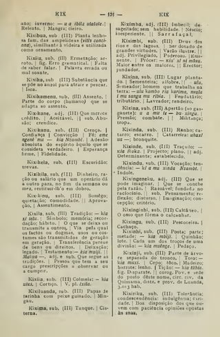ícik — <3Í - KIX
ano; inverno: — ua iblla utalale.]
Relento. ] Mangra; cieiro.
Kixibua, sub (III) Planta lenho-
sa fam. das ampelideas {vitís conci-
nna), similhante à videira e utilizada
como ornamento.
Kixiiu, sub. (III) Ermetação; ar-
roto. I
fig. Erro gramatical. 1
Falta
de «aber falar. I Palavra errada ou
mal soante.
Kixika, sub (III) Substância que
se põe no anzol para atrair e pescar.
1
Isca.
Kixikamenu, sub, (III) Assento. |
Parte do corpo (humano^ que se
adapta ao assento,
KiXikane. adj. (III) Que mcrêce
crédito. I
Aceitável. |
| sub. Abu-
são; crendice.
Kixikanu, sub. (III) Crença. |
Confiança |
Convicção |
Fé: eme
ngenému — kia Nzambi. 
Adesão
absoluta do espírito àquilo que se
considera verdadeiro. | Esperança
firme. |
Fidelidade.
Kixikela, sub. (III) Escuridão;
trevas.
Kixikila, sub. (Til) Dinheiro, ra-
ção ou salário que um operário dá
a outro para, no fim da semana ou
mez, iestituir-lh'o em dobro.
Kixikinu, sub. (III) Sossego;
quietação; comodidade. 1
|
Aprova-
ção. I
Assentimento.
Kixila, sub. (III) Tradição: — k/a
Xi ietu. I
Símbolo; memória; recor-
dação; hábito. ;
O que se deixa ou
transmite a outros^ |
Via pela qual
os factos ou dogmas, usos ou cos-
tumes são transmitidos de geração
em geração. |
Transferência pereue
de bens ou direitos, i
Deixação;
legado. 1
Testamento:— kia muiji.  
Mukua —. adj. e sub. Que segue as
tradições. |
Pessoa que tem a seu
cargo prescripções a observar ou
a cumprir.
Kixíia, sub. (III) Colmeia: — k/u
u/kí. I
Cortiço. I
V. pi. ixila.
Kixiluanda, sub. (III) Papas Je
tarinha com peixe guisado. |
Min-
gau.
Kixima, sub. (III) Tanque. [
Cis-
terna.
Kixímba, adj. (III) Imbecil; de
sageitado; sem habilidade. 
Néscio
inesperiente. || Sarraíaçal.
Kíximbi, sub. (III) Deus
rios e das lagoas
grandes virtudes,
adj. Privilegiado.
dos
ber dotado de
Varão ilustre. | |
Poderoso. lEnii-
(III) Ranho; ca-
Catarreira: uhaxl
nente. |
Prócer: — Kia' xi ni mâvu.
Maior entre os maiores. |
|
Erector;
jundador,
Kixína, sub. (III) Lugar planta-
do. (
Sementeira; al/obre. | I ulu,
Si^meador; homem que trabalha na
terra: — ulu kombo ria kurima, nvula
i mu sanga mu ribia.  Feudatário;
tributário, i
Lavrador; rendeiro.
Kíxina, sub. (III) Apertão (ho gas-
ganete): u a mu te — bu xinga. 
Pressão; combate. |
|
Militança;
tropa.
Kixinda, sub.
tarro; escarro. |
ua —; bronquite.
KÍKinde, sub. (líl) Traçado: —
k/o ikoka. I
Projecto; plano. |
|
adj.
Determinante; estabelecido.
Kixindu, sub. (III) Vocação; ten-
dência: — k/ a mu xinda Nzambt. 
índole.
Kixingeneku, adj. (III) Que se
pode imaginar. |
Que se concbe
pela razão. |
Razoável; fundado no
raciocínio. '
|
sub. Pensamento; re-
flexão; discurso. I
Im iginação; con-
cepção; critério.
Kixinginhi, sub. (III) Calcâieo. j
O osso que forma o calcanhar.
Kixingu, sub. (III) Pescoceira. |
Cachaço.
Kixinhi, sub. (III) Posta; parte;
metade: — kia mbiji. 
Quinhão;
lote. I
Cada um dos troços de uma
divisão: — kia muênge. (
Pedaço,
Kixínji, sub. (III) Parte de árvo-
re separada do tronco. '
Toro: —
kia muxi. 
Cepo; toco. |
Madeiro;
barrote: lenho. |
Tição: — kia tãbia.
fig. Disparate, j
|
corog, Pov. e sede
do posto deste nome, circ. civ. da
Quissama, distr. e prov. de Luanda,
3.013 hab.
Kixiriku, sub, (III) Tolerância;
condescendência: indulgência; Ciri-
dade. I
Boa disposição dos que ou-
vem com paciência opiniões opostas
às snas.
 