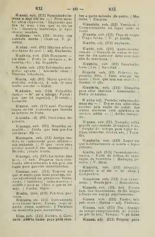 kíí, — Í5á — kit
Kizenji, sub, (III) Reminiscência:
monn u angi biti mu —. Pens men-
to; ideia imprecisa. I
Impressão que
íica de uma c lisa que se viu ou
l*u. !
Memória; lembrança. | |
Apa-
rêi)Cia; sombra.
Kizénzu, sub, (III i Bilde; -kia
KUtekela menha. 
Alcatruz. V. pi.
izénzn.
K'zézu. sub, (Kl) Máxima altura
d;is águas do inar. |
i
adj. Enchente.
Kizókela, sub. (III) Banquete: —
k/a mivu. |
Festa de cerimóa a. de
família, etc. |
fig. Regabofe.
K zola, sub. (III) Estimação; sim-
pitia; agrado. |
Amizade; amor. !
Ventura; felicidade.
Kizole, adj. (III) Muito quTi lo,
prez ido; estimulo, |{ sub. O meu
muito amíido: — Kiânti.
K zómb.9. sub. (III). Folguedo;
dança: — kí' an' a ndenge.: Funçâ )
(em que há regosijo), |
D versão ;
buUriCo,
Kizona, sub. (111) zool. Formiga
brava de côr Caslanha que inunda
as árvores de fruta,
Kizonda, ;dj. ("111, Desâiimo; de-
salento.
Kizonga, sub. (ill) Reunião; as-
semblêi. |
Junta que tem por fim
íielibera;: âte —
Kizongelu, sub, (III) Antiga me-
dida de lapacidade para sólidos: —
K/fl rna'kunile. |
]
O que ,-erve para
av.diar quaut:d des mensuráveis. I
Medida; páculo; bitola.
Kizongo, adj. (III) La:ustre: Inzo
la —. 1 I
sub. Pequena casa coiis
truida sôb:e estacaria à maigem dos
lagos para guardar mantimentos.
Kizonzc, sub. (III) Engano em
que se empregam boas palavras, fal
«as aparências ou prome->«as tenta-
doia<?. I
imbeleco; imbaiameiíio. |
Artiííc o para se o&tei o que se de-
seja. I
I usão; logro.
Kizófo, )sub. (Ill) Patitice; par-
voíce,
Kizozeiu, ub. (III Instrumento
p if a tornar lasso, fiouxo, laigo al-
guma cousa apertndíi. |
Parafuso
ou manivela para desapertar.
Kizu, sub. (III) Biinhi. 1
1 Cavi-
dade aberta numa peça para rece-
ber a parte saliente de outra. | Ma-
Ihête, I
Encaixe.
Kizuafelu, sub, (III) Vestiário. ]
Compartimento ou lugar ondtí se
veste
K'zu3fu, sub. (III) Peça de roupa
!
Trajo: farda. [
V. pl tZliatU.
Kizúbe, adj. (III) Acabante.
Kizúbi, .sub. (Ill) Acabimonto;
leniate. | |
Guizado de restas de car-
nes do dia anteiior feito com fari-
nha de mandioca. 
Kizubilu, sub (III) Conclusão;
<-rrm ; ím. 
Resi.ltad .
Kizuelu sub. (Ill) Palavra; ex-
pressão; dito. I
Fala; areiga; dis-
curso I
Som qúe tem um seut d >.
|
Teimo; di ção.
Kizuikilu. sub, (III) Utensílio
para afiar lâminas.  Assentador, j
Pedra de amolar,
K zúka adj. Furado; esburacado;
masa ma — I Diz-se dos alimentos
cosidos pela acção do calor; dos
irutos maduros com aparência ile
verdis: Kilbia —-
|
;
Árido; resequi-
do.
K.zuKU, sub. (III, Tampão; rolha
grande (geralmente de capim); t. co,
!
Porção drí estopa para tjpar b-i-
tijas, calafetar fendas, etc. | Tapu-
Iho.
Kizukuilu, sub. (III) Lugar em
que habitualmente se acoita u hipo-
pótamo.
Kizúlu, 5ub. (III) Desnudament( ;
nudez. ;
Falta de folhas, df vege-
tação, de vestuário. 1 Mudação; pe-
núria. I
V, útuxi.
Kizulúlu, sub. (III) Atracção;
simpatia: u ai mu — ki' akiiú. |
Companhia.
Kizuminu, sub. (III) Sem caver-
noso. I
Rosna ^ta .
j
| Resonância
Kizunda, sub. (IIIi bot. Pi.uita
iam das leguminosas, de fls. largas
e flores em espiga papilionaceas.
Kizunu sub. (III) Fanh^; fala
pelo nariz. |
Mukua — adj. Fanhoso.
Kizuua, sub. (III) Dia ,
Espaço
de tempo compreendido do n^ícer
ao pôr do sol. 1
Tempo. i V, pL izuaa
Kizuze, adj. (III) Próprio para
 
