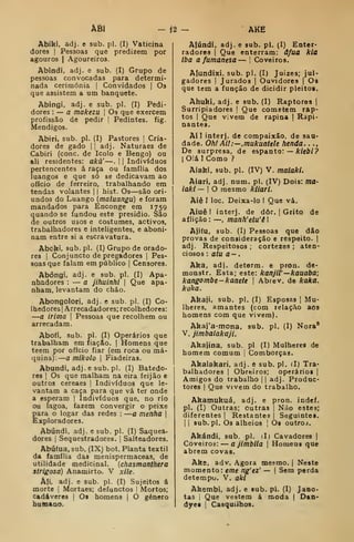 ÂÔI Í2 AKÈ
Abikí, adj. e sub. pi. (I) Vaticina
dores |
Pessoas que predizem por
agouros | Agoureiros.
Abindi, adj. e sub. (I) Grupo de
pessoas convocadas para determi-
nada cerimónia [
Convidados |
Os
que assistem a um banquete.
Abingi, adj. e sub. pi. (I) Pedi-
dores : — a makezu 
Os que exercem
profissão de pedir ]
Pedintes, fig.
Mendigos.
Abiri, sub. pi. (I) Pastores |
Cria-
dores de gado |1 adj. Naturaes de
Cabiri (cone. de Icolo e Bengo) ou
ali residentes: akà' —.
| i
Indivíduos
pertencentes á raça ou família dos
luangos e que só se dedicavam ao
oficio de ferreiro, trabalhando em
tendas volantes 1
1 hist. Os—são ori-
undos do Luango {maluangu) e foram
mandados para Enconge em 1759
quando se fundou este presidio. São
de outros usos e costumes, activos,
trabalhadores e inteligentes, e aboni-
nam entre si a escravatura.
Abcki, sub. pi. (I) Grupo de orado-
res I
Conjuncto de pregadores |
Pes-
soas que falam em público |
Censores.
Abóngí, adj. e sub. pi. (I) Apa-
nhadores :
— a jihuinhl |
Que apa-
nham, levantam do chão.
Abongolori, adj. e sub. pi. (I) Co-
Ihedores |
Arrecadadores; recolhedores:
—a iriaia 
Pessoas que recolhem ou
arrecadam.
Abofí, sub. pi. (I) Operários que
trabalham em fiação. |
Homens que
teera por ofício fiar (em roca ou má-
<iuina):
—
a mikolo 
Fiadeiras.
Abundí, adj. e sub. pi. (I) Batedo-
res I
Os que malham na eira feijão e
outros cereaes |
Indivíduos que le-
vantam a caça para que vá ter onde
a esperam |
Indivíduos que, no rio
ou lagoa, fazem convergir o peixe
para o logar das redes :
—a menfia 
Exploradores.
Abúndi, adj. e sub. pi. (I) Saquea-
dores |
Sequestradores. |
Salteadores.
Abúíua, sub. (IX) bot. Planta têxtil
da família das menispermaceas, de
utilidade medicinal, {chasmanthera
strigosa) Anamirto. V xile.
Âfí, adj. e sub. pi. (I) Sujeitos á
morte ]
Mortaes; defunctos | Mortos;
cadáveres |
O» homens |
O género
humano.
Afundi, adj. e sub. pi. (!) Enter*
radores |
Que enterram: âfua klã
iba a famanesa — |
Coveiros.
Afundixi, sub. pi. (I) Juizes; jul-
gadores I
Jurados |
Ouvidores | Os
que tem a função de dicidir pleitos.
Ahuhi, adj. e sub. (I) Raptores |
Surripiadores |
Que cometem rap-
tos I
Que vivem de rapina |
Rapi-
nantes.
Aí] interj. de compaixão, de sau-
dade. OhlAil:—,mukuatele henda. . .,
De surpresa, de espanto: — A: /cí»/
?
[Olá J Como ?
Aiaki. sub. pi. (IV) V. maiakl.
Aiari, adj. num. pi. (IV) Dois: ma-
iakl — I
O mesmo kiiari.
Aiê I loc. Deixa-lo I Que vá.
Aiuê I interj. de dôr. |
Grito de
aflição : —, manh'etu'ê 1
Aiifu, sub. (I) Pessoas que dão
provas de consideração e respeito. |
adj. Respeitosos ; cortezes ; aten-
ciosos : atu a-,
Aka, adj. detorm. e pron. de-
monstr. Esta; este: kanjW—kauaba;
kangombe-kanete 
Abrev. de kaka.
koka.
Akaji. sub. pi. (I) Esposas 
Mu-
lheres, amantes (com relação aos
homens com que vivem).
Akaj'a-mona, sub. pi. (1) Nora'
V. jimbalakaji.
Akajina, sub. pi (I) Mulheres de
homem comum |
Comborças.
Akalakari, adj. e sub. pi. (I) Tra-
balhadores I
Obreiros; operários |
Amigos do trabalho |
|
adj. Produc-
tores I
Que vivem do trabalho.
Akamukuá, adj. e pron. indeí.
pi. (I) Outras; outras |
Não estes;
diferentes |
Restantes j
Seguintes.
I I
sub.pl. Os alheios |
Os outroá.
Akándi, sub. pi. il) Cavadores |
Coveiros: — a jimblla 
Homens que
abrem covas.
Ake, adv. Agora mesmo. | Neste
momento: eme ng'ez' — |
Sem perda
detempo. V. aki
Akembi, adj. e sub. pi. (I) Jano-
tas I
Que vestem á moda |
Dan-
dyes I
Casquilhos.
 