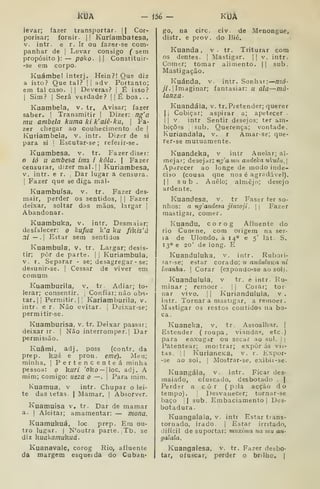 kUA ièé — KIJÂ
levar; fazer transportar. )| Cor-
porisar; fornir. |
(
Kuríambatesa,
V. intr. e r. Ir ou fazer-se com-
panhar de |
Levar consigo ( sem
propósito): — poko- |) Constituir-
-se em corpo.
Kuámbe! interj. Hein?! Que diz
a isto? Que tal? |
|
adv. Portanto;
em tal caso. | |
Deveras? |
É isso?
1
Sim? 1 Será verdade? |
|
Ê boa. .
Kuambela, v. tr. Avisar; fazer
saber. |
Transmitir |
Dizer: ng'a
mu ambela kuma ki k'aiê-ku, 
Fa-
zer chegar ao couhecimento de |
Kuviambela, v. intr. Dizer de si
para si I
Escutar-se; refeiir-se.
Kuambesa, v. tr. Fazer diser:
ió u ambesa ima. i kôla. | Fazer
censurar, dizer mal. || Kuriambesa,
V. intr. e r. Dar lugar a censura.
1
Fazer que se diga mal-
Kuambuísa, v. tr. Fazer des-
mair, perder os sentidos, |
|
Fazer
deixar, soltar das mãos, largar |
Abandonar.
Kuambuka, v. intr. Desmaiar;
desfalecer: o kufuã k'a ku flkis'á
ni — .| Estar sem sentidos
Kuambula, v. tr. Largar; desis-
tir; pôr de parte. |
]
Kuriambula,
V. r. Separar - se; desagregar • se;
desunir-se. |
Cessar de viver em
comum
Kuamburila, v. tr. Adiar; to-
lerar; consentir, ,
Confiar; não obs-
tar. |
[
Permitir. II Karíamburila, v.
intr. e r. Não evitar, j
Deixar-se;
permitir-se.
Kuamburisa, v. tr. Deixar passar;
deixar ir. |
Não interromper.] Dar
permissão.
Kuâmi, adj. poss (contr. da
prep. huá e pron. eme). Meu;
minha. |
Pertencenteá minha
pessoa: o kuri 'oko — IIoc. adj. A
mim; comigo: iieza o —. |
Para mim.
Kuamua, v intr. Chupar o lei-
te das tetas. | Mamar. |
Absorver.
Kuamuisa v, tr. Dar de mamar
a. I
Aleitai; amamentar: — mona.
Kuamuhuá, loc prep. Era ou-
tro lugar. I
N'outra parte. Tb. se
diz huakamukuá.
Kuanavale, corog Rio, afluente
da margem esqueida do Cubau*
go, na circ. civ. de Menonguè,
distr. e prov. do Bié.
Kuanda , v. tr. Triturar cora
os dentes. |
Mastigar. || v. intr.
Comer; tomar alimento. || sub.
Mastigação.
Kuánda, v, intr. Sonhar: nzó'
y/. [Imaginar; fantasiar: u ala —mà-
lanza.
Kuandála, v. tr. Pretender; querer
II Cobiçar; aspirar a; apetecer .
ij V. intr Sentir desejos; ter am-
bições {sub, Querença; vontade.
Kuriandala, v. r Amarse; que-
rer-se mutuamente.
Kuandeka, v intr Anelar; al-
mejar; desejar: ngaimi andeka nkuhí,
Aparecer ao longe de modo inde-
ciso (cousa que nos é agradável).
II sub . Anelo; almejo; desejo
ardente.
Kuandesa, v. tr Faser ter so-
nhos: a ng'andesa jinzoji. |
j
Fazer
mastigai, comer.
Kuandu, corog Afluente do
rio Cunene, com origem na ser-
ia de Ulondo, a 14° e 5' lat. S.
13° e 20' de long. E
Kuanduluka, v. intr. Rubori-
sar-se; estar corado; u andubcKa ni
luanha.  Corar (expondo-se ao sol).
Kuandulula, v tr. e intr. Ru-
minar ; remoer .
|
|
Corar; tor-
nar vivo. II Kuriandulula, v.
intr. Tornar a mastigar, a remoer.
Mastigar os restos contidos na bo-
ca.
, Kuaneka, v. tr. Assoalhar. |
Estender (roupa, viandas, etc.)
para enxugar ou secar ao sol. | |
Patentear; mostrar; expor ás vis-
tas, I I
KuriancKa, v. r. Expor-
-se ao sol. |
Mostrar-se, exibir-se.
Kuangála, v. intr. Ficar des-
maiado, ofuscado, desbotado .
|
Perder a c ò r (
p;la acção do
tempo). [
Desvanecer; tornar-se
baço íl sub. Embaciamento |
Des-
botadura.
Kuangalala, V. intr Estar trans-
tornado, irado. |
Estar irritado,
difícil de suportar: muxima ua mu an-
galala.
Kuangalesa, v. tr. Fazer desbo-
tar, ofuscar, perder o bnJho, |
 